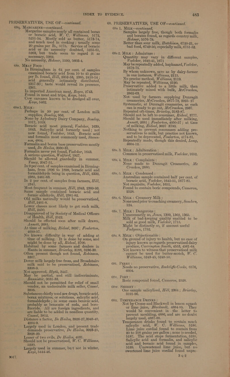 Margarine samples nearly all contained borax or boracic acid, W. C. Williams, 5172, 5251-54. Mostly sold as butter, 5173-74, and much used in cooking ; usually some 20 grains per Ib., 5175. Service of boracic acid or its necessity doubted, 5255-61, 5263, but trade seem to regard it as necessary, 5262. No necessity, Hehner, 5599, 5603-4. In Birmingham in 64 per cent. of samples examined boracic acid from 10 to 45 grains per lb. found, Hill, 2352-53, 2385, 2410-14 ; acid generally intimately distributed, geoene 3 taste would reveal its presence, 2361. In imported American meat, Boyce, 2743. Found in meat and tripe, Kaye, 5444. Cow carcases known to be dredged all over, Kaye, 5462. Perhaps in 50 per cent. of London milk supplies, Boseley, 956. None by Aylesbury Dairy Company, Boseley, 1017, 1019. Boracic acid most general, Voelcker, 1639, 1643. Salicylic acid formerly used; not now found, Voelcker, 1648. Boracic acid and formalin most commonly used, Steven- son, 4804. Formalin and boron base preservatives mostly used, De Havles, 3930-31. Formalin never yet found, Voelcker, 1643. A serious question, Walford, 1927. Should be allowed guardedly in summer, Vasey, 2047-51. In 9 per cent. of samples examined in Birming- ham, from 1896 to 1899, boracic acid and formaldehyde being in question, H7i/, 2332, 2385, 2461-63. In 2 per cent. of samples from farmers, H771/, 2341. Most frequent in summer, //727/, 2343, 2389-93. Same sample contained boracic acid and formic aldehyde, H7//, 2381-82. Old milks naturally would be preservatised, FTill, 2401-8. Lower classes most likely to get such milk, Hill, 2450. Disapproved of by Society of Medical Officers of Health, Hed/, 2522. Should be effected soon after milk drawn, Annett, 2681. At time of milking, Rideal, 3697; Foulerton, 4050-57. No known difficulty in way of adding at time of milking. It is done by some, and might be done by all, Rideal, 3700. Habitual by some farmers and dealers in Hants in summer, Brierley, 3188, 3236-38. Often present though not found, Robinson, 3307. Dover milk largely free from, and Broadstairs milk said to be preservatised, Rodznson, 3308-9. Not approved, Blyth, 3447. May be partial, and still indiscriminate, Bannister, 3631-33. Should not be permitted for relief of small vendor, an undesirable milk seller, Cassa/, 3805. Substances chiefly used are drugs, boracic acid, borax mixtures, or solutions, salicylic acid, formaldehyde ;.in some cases benzoic acid, robably as benzoate of soda, and boro- Heorids. All are foreign ingredients, and are liable to be added in needless quantity, Cassal, 3812. ; Distance a factor, De Hazles, 3926-27, 3948-49, 4004-9. Largely used in London, and present trade demands preservative, De Hazles, 3923-25, 3928-29. Lesser of two evils, De Hazles, 4031. Should not be preservatised, W. C. Welliams, 5220. Largely used in summer, but not in winter, Kaye, 5444-46. Samples largely free, though both formalin and borates found, as regards country milk, Hehmer, 5576-79. Better than sour milk, Hutchison, 6720-21, or bad food, 6749-50, especially milk, 6751-52. Quantity may vary in different samples, Voelcker, 1640-41, 1671 betel repeatedly added, haphazard, Voelcker,, 1672-75. By whom unknown, save as by dairy-farmer in one instance, Williams, 2115. No precise method, Wedliams, 2119. May be repeated, W7l/iams, 2120. Preservative added to a little milk, then intimately mixed with bulk, McCracken, 2862-63. Not used by farmers supplying Dunragit creameries, MeCracken, 2877-79, 2925-27 Systematic, at Dunragit creameries, as each can is ready to go out, McCracken, 2937. Repeated oft-times, Brierley, 3183-87. Should not be left to consumer, Rideal, 3777. Should be used immediately after milking, Annett, 2681 ; Foulerton, 4050-57 ; at time of milking, Rrdeal, 3697 3700. Nothing to prevent consumers adding pre- servatives to milk, but practice not known, and to be deprecated, Youlerton, 4174-81. Repeatedly made, though this denied, Long, 4604-12. Mirx : Adulteration : Common in preservatised milk, Voelcker, 1652, Mixx : Complaints : None made to Dunragit Creameries, Je Cracken, 2880. Australian sample contained half per cent. of boracic acid, Voelcker, 1645-51, 1677-81. Not requisite, Voelcker, 1651. Found to contain boric compounds, Cameron, 2528. Noneused prior to reaching creamery, Sanders, 124. Unnecessarily so, Jones, 1309, 1362, 1365. Milk of bad-keeping quality enabled to be sold as good milk, Voelcker, 1715. Might be distinctly so, if amount useful Fadyean, 1752. On ground of injury to health, but no case of injury known as regards preservatised dairy produce, Carrington Smith, 45538, 4561-64. Not known to witness that preservatised milk cannot be used for butter-scotch, W. C. Williams, 5243-45, 5248-50, Needs no preservative, Radeliffe-Cooke, 6576, 6604. : Borie compound found, Cameron, 2528. One sample salicylised, H2d/, 2364 ; Brierley, 3191-96. ‘Not by Crosse and Blackwell in lemon squash or lime juice, Blackwell, 4884-85. They would be convenient in the latter to prevent moulding, 4886, and are no doubt largely used, 4887-88. Temperance drinks found ‘to contain much salicylic acid, W. C. Willkams, 5186. Lime juice cordial found to contain from 20 to 108 grains per gallon ; none is needed, 5187. The acid stops fermentation, 5188. Salicylic acid and formalin, and salicylic acid and boracie acid found in samples, 5189. Unsweetened lime juice, but no sweetened lime juice cordial found unpre-