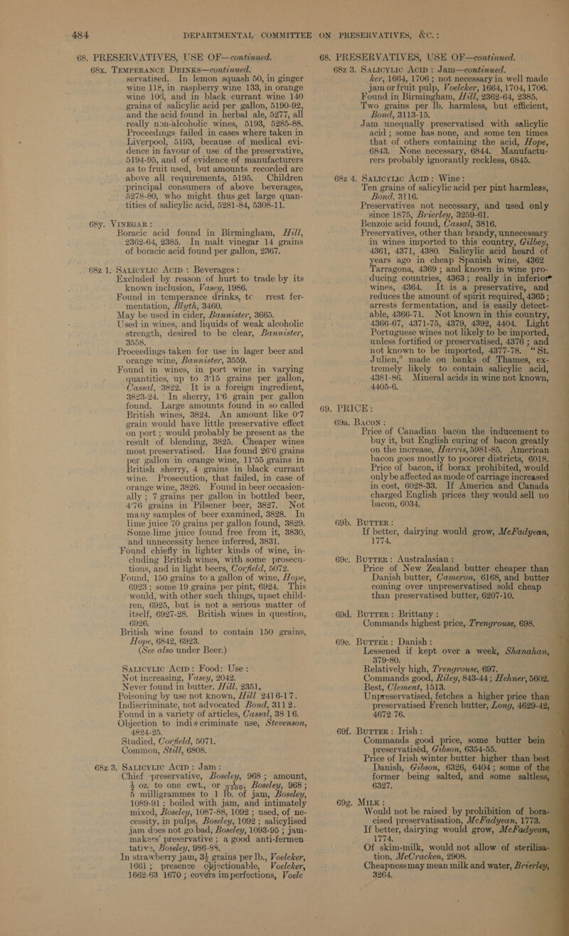 68x. TEMPERANCE DRINKS—continued. 68. PRESERVATIVES, USE OF—continued. 68z 3. Sauicytic Acip: J am—continued. servatised. In lemon squash 50, in ginger wine 118, in raspberry wine 133, in orange wine 106, and in black currant wine 140 grains of ’ salicylic acid per gatlon, 5190-92, and the acid found in herbal ale, 5277, all really non-alcoholic wines, 5193, 5285- 88. Proceedings: failed in cases where taken i in Liverpool, 5193, because of medical evi- dence in fayour of use of the preservative, 5194-95, and of evidence of manufacturers as to fruit used, but amounts recorded are above all. requirements, 5195. Children ‘principal consumers of above beverages, 5278-80, who might thus get large quan- tities of salicylic acid, 5281-84, 5308-11. Boracic acid found in Birmingham, Hill, 2362-64, 2385. In malt vinegar 14 grains of boracic acid found per gallon, 2367. Exciuded by reason of hurt to trade by its known inclusion, Vasey, 1986. Found in temperance drinks, tc mentation, blyth, 3460. May be used i in cider, Bannister, 3665. Used in wines, and liquids of weak alcoholic strength, desired to be clear, Bannister, 3558. Proceedings taken for use in lager beer and orange wine, Bannister, 3559. Found in wines, in port wine in varying quantities, up to 3°15 grains per gallon, ~ Cassal, 3822. “It isa foreign ingredient, 3823-24. ' In sherry, 16. grain per gallon found. Large amounts found in so called British wines, 3824. An amount like 0°7 grain would have little preservative effect on port ; would probably be present as the ‘result of blending, 3825. Cheaper wines most preservatised. Has found 26°6 grains per gallon in orange wine, 11°55 grains in British sherry, 4 grains in black currant wine. Prosecution, that failed, in case of orange wine, 3826. Found in beer occasion- ally ; 7 grains per gallon in bottled beer, 4°76 grains in Pilsener beer, 3827. Not many samples of beer examined, 3828. In lime juice 70 grains per gallon found, 3829. Some-lime juice found free from it, 3830, and unnecessity hence inferred, 3831. Found chiefly in lighter kinds of wine, in- cluding British wines, with some prosecu- tions, and in light beers, Corjield, 5072. Found, 150 grains to a gallon of wine, Hope, 6923 ; some 19 grains per pint, 6924. This would, with other such things, upset child- ren, 6925, but is not a serlous matter of itself, 6927-28. British wines in question, 6926. British wine found to contain 150 grains, Hope, 6842, 6923. (See also under Beer.) rrest fer- Sanicytic Acip: Food: Use: Not increasing, Vasey, 2042. Never found in butter. Hdl, 2351. Poisoning by use not known, Hl 2416-17. Indiscriminate, not advocated Bond, 3112. Found in a variety of articles, Cassal, 38 16. Objection to indiscriminate use, Stevenson, 4824-25, Studied, Corfield, 5071. Common, Stzd/, 6808. Chief preservative, Boseley, 968 ; amount, 4 oz. to one cwt., or 7300, Boseley, 968 ; 5 milligrammes to 1 lb. of jam, Boseley, 1089-91 ; boiled with jam, and intimately mixed, Boselen 7, 1087-88, 1092 ; used, of ne- cessity, in pulps, Boseley, 1092 ; salicylised jam does not go bad, Boseley, 1093-95 ; ; jam- makers’ preservative ; a good anti-fermen: tativ2, Bosele, ey, 986- 88, In straw berry j jam, 33 grains per lb., Voelcker, 1661 ; presence Y deka tat Voelcker, 1662-63 1670 ; covers imperfections, Voele 68z 4. ker, 1664, 1706 ; not necessary in well made jam or fruit pulp, Voelcker, 1664, 1704, 1706. Found i in Birmingham, /77l/, 2362-64, 2385, Two grains per lb. harmless, but ‘efficient, Bond, 3113-15. Jam unequally preservatised with salicylic acid ; some has none, and some ten times that of others containing the acid, Hope, 6843. None necessary, 6844, Manufactu- rers probably ignorantly reckless, 6845.. Saticyzic AcrtD: Wine: — Ten grains of salicylic acid per hr, harmless, Bond, 3116. Preservatives not necessary, and used only since 1875, Brverley, 3259-61. Benzoic acid found, Cassal, 3816. Preservatives, other than brandy, unnecessary in wines imported to this country, Gilbey, 4361, 4371, 4380. Salicylic acid heard of years ago in cheap Spanish wine, 4362 Tarragona, 4369 ; and known in wine pro- -dueing countries, 4363 ; really in inferior” wines, 4364. It is a preservative, and reduces the amount of spirit required, 4365 ; arrests fermentation, and is easily detect. able, 4366-71. . Not known in this country, 4366- 67, 4371- 75, 4379, 4392, 4404. Light Por tuguese wines not likely to be imported, unless fortified or preservatised, 4376 ; and not known to be imported, 4377-78. “St. Julien,” made on banks of Thames, ex- tremely likely to contain salicylic acid, 4381-86. Mineral acids in wine not known, f 4405-6. 69d. Burrer: Brittany Commands highest price, 7’rengrouse, 698. 69e. Burrer: Danish: Lessened if kept over a week, Shanahan, 379-80. Relatively high, 7'rengrouwse, 697. - Commands good, Feley, 843-44; Hehner, 5602. Best, Clement, 1513. ‘ Unpreservatised, fetches a higher price than preservatised French butter, Zong, 4629-42, 4672-76. 69f. Burrer: Irish: Commands good price, some butter bein - preservatiséd, Grbson, 6354-55. Price of Irish winter butter higher than bests Danish, Gibson, 6326, 6404; some of the former being salted, and some clin 6327. , 69g. MILK : Price of Canadian bacon the inducement to buy it, but English curing of bacon greatly on the i increase, Harris, 5981-85. American bacon goes mostly to poorer districts, 6018. Price of bacon, if borax prohibited, would “| only be affected as mode Of carriage increased in cost, 6028-33. If America and Canada charged English prices they would sell no bacon, 6034. If better, dairying would grow, Mcladyean, Tie Australasian : Price of New Zealand butter cheaper than — Danish butter, Cameron, 6168, and butter coming over unpreservatised sold cheap than preservatised butter, 6207-10. Would not be raised by prohibition of bora 4 cised preservatisation, McHadyean, 1773. If better, dairying would grow, ‘Mc Padyean 1774 Of a milk, would not allow of sterilisa- tion, MeCracken, 2908. Cheapnessmay mean milk and water, Brierley,” 38264,