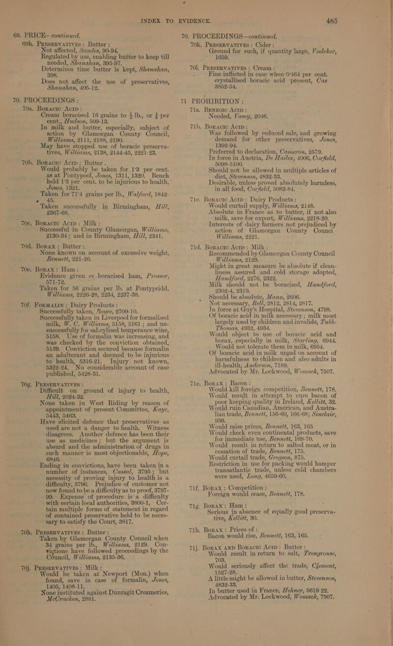 INDEX TO 69. PRICE—-continued. 69h. PRESERVATIVES: Butter : Not affected, Sandes, 90-94. Regulated by use, enabling butter to keep till needed, Shanahan, 395-97. Determines time butter is kept, Shanahan, 398. Does not affect the use of preservatives, Shanahan, 405-12. 70. PROCEEDINGS : 70a. Boractc Acip : Cream boracised 16 grains to $1b., or } per cent., Hudson, 509-13. In milk and butter, especially, subject of action by Glamorgan County Council, Welliams, 2111, 2188, 2190. May have stopped use of boracic preserva- tives, Wil&iams, 2138, 2144-45, 2221-23, 70b. Boractc Actp: Butter. Would probably be taken for 1°3 per cent. as at Pontypool, Jones, 1311, 1320. Bench held 1°3 per cent. to be injurious to health, Jones, 1321. Taken for 714 grains per lb., Walford, 1842- e 45. Taken successfully in Birmingham, Hv//, 2367-68. : - 70c, Boractc Actp: Milk: Successful in County Glamorgan, Williams, 2130-34; and in Birmingham, H7//, 2341. 70d. Borax : Butter : None known on account of excessive weight, Bennett, 221-26. 70e. Borax: Ham: - Evidence given ie boracised ham, Prossor, 571-72. Taken for 56 grains per lb. at Pontypridd, Williams, 2226-28, 2234, 2237-38. 70f. ForMALIN: Dairy Products : Successfully taken, Boyce, 2709-10. Successfully taken in Liverpool for formalised milk, W. C. Williams, 5158, 5161 ; and un- successfully for salicylised temperance wine, 5158. Use of formalin was increasing, and was checked by the conviction obtained, 5159. Conviction secured because formalin an adulterant and deemed to be injurious to health, 5316-21. Injury not known, 5322-24. No considerable account of case published, 5428-31. 70g. PRESERVATIVES : Difficult on ground of injury to health, Hill, 2024-32. None taken in West Riding by reason of appointment of present Committee, Kaye, 5443, 5463. Have elicited defence that preservatives as used are not a danger to health. Witness disagrees. Another defence has been their use as medicines; but the argument is absurd and the administration of drugs in such manner is most objectionable, Hope, 6846. Ending in convictions, have been taken in a number of instances, Cassal, 3795; but necessity of proving injury to. health is a difficulty, 3796. Prejudice of customer not now found to be a difficulty as to proof, 3797- 99. Expense of procedure is a difficulty with certain local authorities, 3800-1, Cer- tain multiple forms of statement in regard of contained preservative held to be neces- sary to satisfy the Court, 3817. 70h. PRESERVATIVES : Butter : Taken by Glamorgan County Council when 34 grains per lb., Welliams, 2129. Con- victions have followed proceedings by the Ghincil, Williams, 2135-36. 70j. PRESERVATIVES: Milk: Would be taken at Newport (Mon.) when found, save in case of formalin, Jones, 1405, 1408-11. : None instituted against Dunragit Creameries, McCracken, 2881. EVIDENCE. 485 70. PROCEEDINGS—continued. 70k. PRESERVATIVES : Cider : Ground for such, if quantity large, Voelcker, 1659, 701, PRESERVATIVES : Cream : : Fine inflicted in case when 0°464 per cent, crystallised boracic acid present, Cas 3852-54. 71 PROHIBITION : 7la. Benzorc Acip: Needed, Vasey, 2046. 71b. Boractc Acip : Was followed by reduced sale, and growing demand for other preservatives, Jones, 1392-94. Preferred to declaration, Cameron, 2579. In force in Austria, De Hailes, 4006, Corfield, 5098-5100. Should not be allowed in multiple articles of diet, Stevenson, 4832-33. Desirable, unless proved absolutely harmless, in all food, Corjield, 5083-84. Tle. Boracte Actp: Dairy Products : Would curtail supply, Wellcams, 2148. Absolute in France as to butter, if not also milk, save for export, Willcams, 2218-20. Interests of dairy farmers not prejudiced by action of Glamorgan County Counci Wellvams, 2221, 71d. Boractc Acip: Milk : Recommended by Glamorgan County Council Williams, 2129. Might in great measure be absolute if clean- liness assured and cold storage adopted, Handford, 2276, 2322. , Milk should not be boracised, Handford, 2302-4, 2319. . Should be absolute, Mann, 2606. Not necessary, Bell, 2812, 2814, 2817. Tn force at Guy’s Hospital, Stevenson, 4798. Of boracic acid in milk necessary ; milk most largely used by children and invalids, 7’ubb- Thomas, 4932, 4934. Would object to use of boracic acid and borax, especially in milk, Starling, 6944. Would not tolerate them in milk, 6954. Of boracic acid in milk urged on account of harmfulness to children and also adults in ill-health, Anderson, 7189. Advocated by Mr. Lockwood, Womack, 7507. Tle. Borax: Bacon : Would kill foreign competition, Bennett, 178. Would result in attempt to cure bacon of poor keeping quality in Ireland, Kedlctt, 32. Would ruin Canadian, American, and Austra- lian trade, Bennett, 156-60, 166-68; Senclazr, 936. Would raise prices, Bennett, 163, 165. Would check even continental preducts, save for immediate use, Bennett, 169-70. Would result in return to salted meat, or in cessation of trade, Bennett, 175. Would curtail trade, Gregson, 875. Restriction in use for packing would hamper transatlantic trade, unless cold chambers were used, Long, 4659-60, 71f. Borax : Competition : Foreign would cease, Bennett, 178. 71g. Borax: Ham ; Serious in absence of equally good preserva- tive, Kellitt, 30. 7lh. Borax : Prices of : Bacon would rise, Bennett, 163, 165. 71j. Borax anp Boracrc Acrp: Butter : Would result in return to salt, Z'rengrouse, 703. Would seriously affect the trade, Clement, 1527-28. A little might be allowed in butter, Stevenson, 4832-33. In butter used in France, Hehner, 5619-22. Advocated by Mr. Lockwood, Womack, 7507. . —— ——