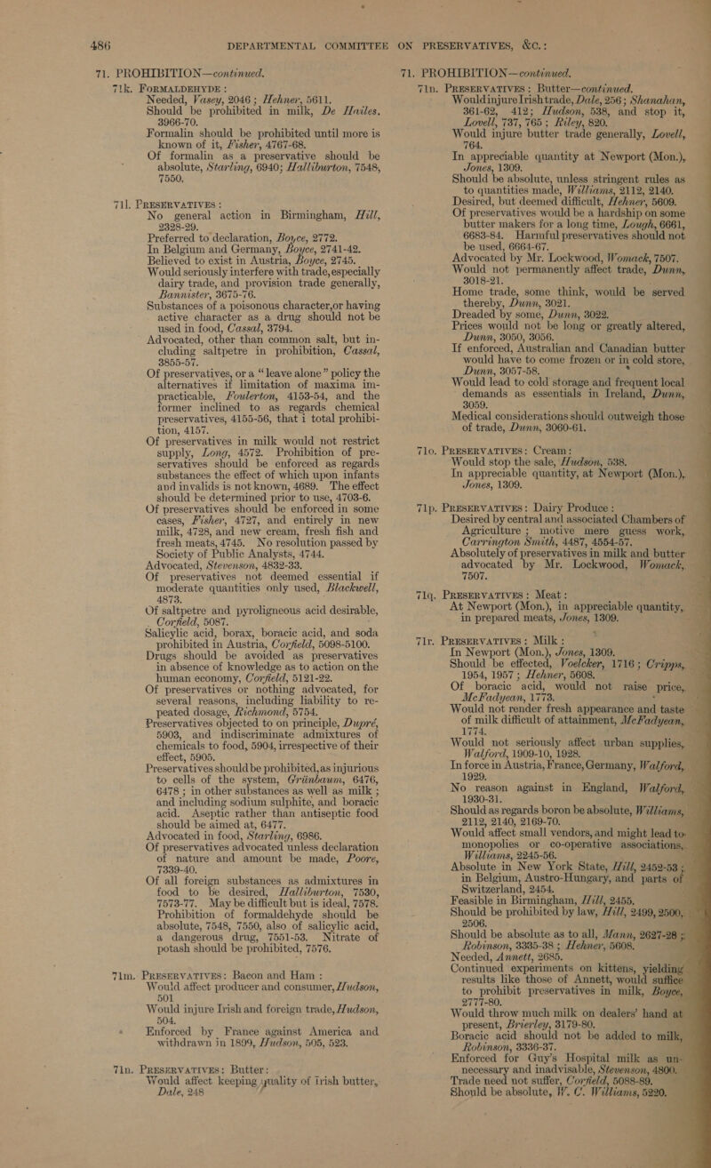 71. PROHIBITION—continued. 71. PROHIBITION —continued. 71k. FoRMALDEHYDE : Needed, Vasey, 2046 ; Hehner, 5611. Should be prohibited in milk, De Hazles. 3966-70. Formalin should be prohibited until more is known of it, /vsher, 4767-68. Of formalin as a preservative should be absolute, Starling, 6940; Halliburton, 7548, 7550, 71]. PRESERVATIVES : No general action in Birmingham, A7//, 2328-29. Preferred to declaration, Boyce, 2772. In Belgium and Germany, Boyce, 2741-42. Believed to exist in Austria, Boyce, 2745. Would seriously interfere with trade, especially dairy trade, and provision trade generally, Bannister, '3675- 76. Substances of a poisonous character,or having active character as a drug should not be used in food, Cassal, 3794. Advocated, other than common salt, but in- cluding ’saltpetre in prohibition, Cassal, 3855-57. Of preservatives, or a “leave alone” policy the alternatives it limitation of maxima im- practicable, Moulerton, 4153-54, and the former inclined to as regards chemical preservatives, 4155-56, that 1 total prohibi- tion, 4157. Of preservatives in milk would not restrict supply, Long, 4572. Prohibition of pre- servatives should be enforced as regards substances the effect of which upon infants and invalids is not known, 4689. The effect should ke determined prior to use, 4703-6. Of preservatives should be enforced i in some cases, Fisher, 4727, and entirely in new milk, 4728, and new cream, fresh fish and fresh meats, 4745. No resolution passed by Society of Public Analysts, 4744. Advocated, Stevenson, 4832-33. Of preservatives not deemed essential if moderate quantities only used, Blackwell, 4873. Of saltpetre and pyroligneous acid desirable, Corfield, 5087. Salicylic acid, borax, boracic acid, and abd prohibited in Austria, Corfield, 5098-5100. Drugs should be avoided —as preservatives in absence of knowledge as to action on the human economy, Coryield, 5121-22. Of preservatives or nothing advocated, for several reasons, including liability to re- peated dosage, Richmond, 5754, Preservatives objected to on principle, Dupré, 5903, and indiscriminate admixtures of chemicals to food, 5904, irrespective of their effect, 5905. Preservatives should be prohibited, as injurious to cells of the system, Griinbawm, 6476, 6478 ; in other substances as well as milk ; and including sodium sulphite, and boracic acid. Aseptic rather than antiseptic food should be aimed at, 6477. Advocated in food, Star: ling, 6986. Of preservatives advocated unless declaration of nature and amount be made, Poore, 7339-40. Of all foreign substances as admixtures in food to be desired, Halleburton, 7530, 7573-77. May be difficult but is ideal, 7578. Prohibition of formaldehyde should be absolute, 7548, 7550, also of salicylic acid, a dangerous drug, 7551-53. Nitrate of potash should be prohibited, 7576. 7im. PRESERVATIVES: Bacon and Ham : Would affect producer and consumer, //wdson, 501 504, Enforced by France against America and withdrawn in 1899, Hudson, 505, 523. Tin. PRESERVATIVES: Butter: W ee affect. keeping quality of trish butter, le, 248 , Tin. PRESERVATIVES : Butter—continued. Wouldinjure Irish trade, Dale, 256 ; Shanahan, — 361-62, 412; Hudson, 538, and stop it, Lovell, 737, 765 ; Riley, 820. Would injure butter trade generally, Lovell, 764. In appreciable quantity at Newport (Mon.),. Jones, 1309. Should be absolute, unless stringent rules as to quantities made, W7l/iams, 2112, 2140, Desired, but deemed ‘difficult, Hehner, 5609. Of preservatives would be a hardship « on some butter makers for a long time, Lough, 6661, 6683-84. Harmful preser vatives should not P a 7 be used, 6664-67. Advocated by Mr. Lockwood, Womack, 7507. Would not permanently affect trade, ’ Dunn, } 3018-21. | Home trade, some think, would be ‘served thereby, Dwnn, 3021. ‘ Dreaded by some, Dunn, 3022. |                                  Prices would not be long or greatly altered, Dunn, 3050, 3056. Tf enforced, Australian and Canadian butter would have to come frozen or in cold store, Dunn, 3057-58. Would lead to cold storage and frequent local demands as essentials in Ireland, Dunn, 3059. Medical considerations should outweigh those: of trade, Dunn, 3060-61. 7lo. PRESERVATIVES: Cream: Would stop the sale, Hudson, 538. . In appreciable quantity, at Newport (Mon.), Jones, 1309. 71lp. PRESERVATIVES: Dairy Produce : Desired by central and associated Ctimnbats of — Agriculture ; motive mere guess work, Carrington Smith, 4487, 4554-57. Absolutely of preservatives i in milk and butter advocated by Mr. Lockwood, Womack, 7507. 71q. PRESERVATIVES : Meat : At Newport (Mon.), in appreciable uantatyg in prepared meats, Jones, 1309. Tlr. PRESERVATIVES: Milk : In Newport (Mon.), Jones, 1309. _. Should be effected, Voelcker, 1716 ; Cripps, 1954, 1957 ; Hehner, 5608. Of boracic “acid, would not raise price, Mc Fadyean, 17 73; ; Would not render fresh appearance and taste of milk difficult of attainment, 1/cFadyean, 1774, Would not seriously affect urban supplies, Walford, 1909-10, 1928. i Tn force in Austria, Fr ance, Germany, Walford, 1929, No reason against in England, Walford, 1930-31. ; Should as regards boron be absolute, W7 iliams,. + 2112, 2140, 2169-70. ; Would affect small vendors, and might lead to — monopolies or co-operative associations, — Williams, 2245-56. é Absolute in New York State, W7l/, 2452-53 ; in Belgium, Austro- Hungary, and parts o Switzerland, 2454. a Feasible in Birmingham, FTill, 2455. BS. Should be prohibited by law, Hill, 2499, 2500, — 2506 k Should be absolute as to all, Mann, 2627-28 ;. Robinson, 3335-38 ; Hehner, 5608. Needed, Annett, 2685. Continued experiments on kittens, yielding results like those of Annett, would suffice to prohibit preservatives in milk, Boyce, 2777-80. Would throw much milk on dealers’ hand at present, Brierley, 3179-80. Boracie acid should not be added to milk, Robinson, 3336-37. Enforced for Guy’s Hospital milk as un- necessary and ‘nial eB ETE. Stevenson, 4800. — Trade need not suffer, Cor ~field, 5088-89. Should be absolute, W. rig web Williams, 5220,