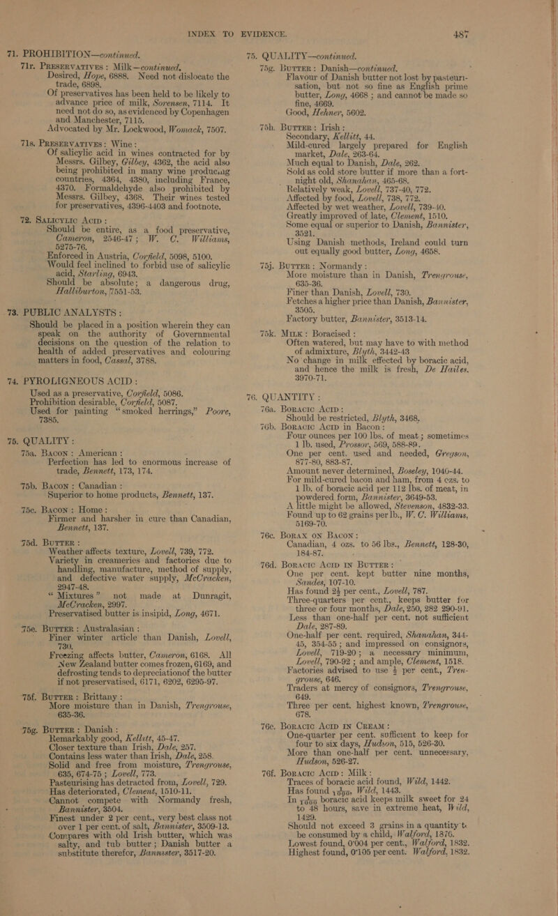 71. PROHIBITION—continued. 71r, PRESERVATIVES : Milk—continued, Desired, Hope, 6888. Need not dislocate the trade, 6898. Of preservatives has been held to be likely to advance price of milk, Sorensen, 7114. It need not do so, as evidenced by Copenhagen and Manchester, 7115. Advocated by Mr. Lockwood, Womack, 7507. 71s. PRESERVATIVES: Wine: Of salicylic acid in wines contracted for by Messrs. Gilbey, Gilbey, 4362, the acid also being prohibited in many wine producing countries, 4364, 4380, including France, 4370. Formaldehyde also prohibited by Messrs. Gilbey, 4368. Their wines tested for preservatives, 4396-4403 and footnote. 72, Sauicytic Actp : Should be entire, as a food preservative, Cameron, 2546-47; W. C. Williams, 5275-76. Enforced in Austria, Corfield, 5098, 5100. Would feel inclined to forbid use of salicylic acid, Starling, 6943. Should be absolute; a dangerous drug, Halliburton, 7551-53. .73. PUBLIC ANALYSTS : Should be placed in a position wherein they can speak on the authority of Governmental ecisions on the question of the relation to health of added preservatives and colouring matters in food, Cassal, 3788. 74. PYROLIGNEOUS ACID: Used as a preservative, Covjield, 5086. Prohibition desirable, Coryield, 5087. Used for painting “smoked herrings,” Poore, 7385. 75. QUALITY : 75a. Bacon: American : Perfection has led to enormous increase of trade, Bennett, 173, 174. 75b. Bacon : Canadian : Superior to home products, Bennett, 187. 75¢c. Bacon : Home: Firmer and harsher in cure than Canadian, Bennett, 137. 75d. BUTTER : Weather affects texture, Lovedl, 739, 772. Variety in creameries and factories due to handling, manufacture, method of supply, and defective water supply, MeCrichen: 2947-48. “ Mixtures” not made at Dunragit, McCracken, 2997. Preservatised butter is insipid, Zong, 4671. 75e. Burrer: Australasian : Finer winter article than Danish, Lovell, 730, Freezing affects butter, Cameron, 6168. All New Zealand butter comes frozen, 6169, and defrosting tends to depreciationof the butter if not preservatised, 6171, 6202, 6295-97. ‘75f. Butter: Brittany: More moisture than in Danish, 7'rengrouse, 635-36. 75g. Butter: Danish: . Remarkably good, Hellztt, 45-47. Closer texture than Irish, Dale, 257. Contains less water than Irish, Dale, 258. Solid and free from moisture, 7rengrouse, 635, 674-75 ; Lovell, 773. ; Pasteurising has detracted from, Lovell, 729. Has deteriorated, Clement, 1510-11. Cannot compete with Normandy fresh, Bannister, 3504. Finest under 2 per cent., very best class not over 1 per cent. of salt, Bannister, 3509-13. Compares with old Irish butter, which was salty, and tub butter; Danish butter a substitute therefor, Bannester, 3517-20. aT SS) 75. QUALITY—continued. 75g. Burrer: Danish—continued. Flavour of Danish butter not lost by pasteuri- sation, but not so fine as English prime butter, Zong, 4668 ; and cannot be made so fine, 4669. Good, Hehner, 5602. 75h. Burrer: Irish : Secondary, Kellvtt, 44. Mild-cured largely prepared for English market, Dale, 263-64. Much equal to Danish, Dale, 262. Sold as cold store butter if more than a fort- night old, Shanahan, 465-68. Relatively weak, Lovell, 737-40, 772. Affected by food, Lovell, 738, 772. Affected by wet weather, Lovell, 739-40. Greatly improved of late, Clement, 1510. Some equal or superior to Danish, Bannister, 3521. Using Danish methods, Ireland could turn out equally good butter, Long, 4658. 75j. Burrer : Normandy : More moisture than in Danish, Trengrouse, 635-36. Finer than Danish, Lovell, 730. Fetches a higher price than Danish, Bannister, 3505. Factory butter, Bannister, 3513-14. 75k. Miix: Boracised : Often watered, but may have to with method of admixture, Blyth, 3442-43 No change in milk effected by boracic acid, and hence the milk is fresh, De Hailes. 3970-71. 5. QUANTITY : 76a. Boractc AcrD: Should be restricted, Blyth, 3468. 76b. Boracic Actp in Bacon : Four ounces per 100 lbs. of meat ; sometimes 1 Ib. used, Prossor, 569, 588-89. One per cent. used and needed, Gregson, 877-80, 883-87. Amount never determined, Boseley, 1040-44. For mild-cured bacon and ham, from 4 czs. to 1 lb. of boracic acid per 112 lbs. of meat, in powdered form, Bannister, 3649-53. A little might be allowed, Stevenson, 4832-33. Found up to 62 grains per lb., W. C. Walliams, 5169-70. 76c. Borax on Bacon: Canadian, 4 ozs. to 56 lbs., Bennett, 128-380, 184-87. 76d. Boractc Acrp In ButrTer: One per cent. kept butter nine months, Sandes, 107-10. Has found 24 per cent., Lovell, 787. Three-quarters per cent., keeps butter for three or four months, Dale, 250, 282 290-91. Less than one-half per cent. not sufficient Dale, 287-89. One-half per cent. required, Shanahan, 344- 45, 354-55; and impressed on consignors, Lovell, 719-20; a necessary minimum, Lovell, 790-92 ; and ample, Clement, 1518. Factories advised to use 4 per cent., Z’ren- grouse, 646. Traders at mercy of consignors, Z’rengrouse, 649. Three per cent. highest known, 7'rengrouse, 678. 76e. Boracrc AcrD IN CREAM: One-quarter per cent. sufficient to keep for four to six days, Hudson, 515, 526-30. More than one-half per cent. unnecessary, Hudson, 526-27. 76f. Boractc Acrp: Milk: Traces of boracic acid found, Weld, 1442. Has found yq95, Weld, 1443. _ In zqyo boracic acid keeps milk sweet for 24 to 48 hours, save in extreme heat, Weld, 1429. Should not exceed 3 grains in a quantity t: be consumed by a child,. Walford, 1876. Lowest found, 0°004 per cent., Walford, 1832. Highest found, 07105 per cent. Walford, 1832.