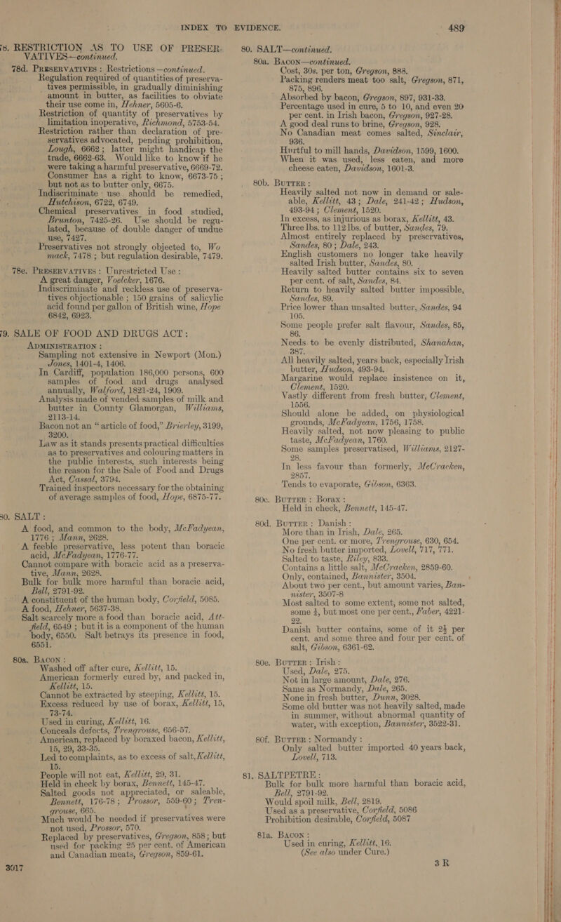 is. RESTRICTION AS TO USE OF PRESER- VATIVES continued. 78d. PRESERVATIVES : Restrictions —continued. Regulation required of quantities of preserva- tives permissible, in gradually diminishing amount in butter, as facilities to obviate their use come in, Wehner, 5605-6. Restriction of quantity of preservatives by limitation inoperative, Richmond, 5753-54. Restriction rather than declaration of pre- servatives advocated, pending prohibition, Lough, 6662; latter might handicap the trade, 6662-63. Would like to know if he were taking a harmful preservative, 6669-72. -Consumer has a right to know, 6673-75 ; but not as to butter only, 6675. Indiscriminate use should be remedied, Hutchison, 6722, 6749. Chemical preservatives in food studied, Brunton, 7425-26. Use should be regu- lated, because of double danger of undue use, 7427, Preservatives not strongly objected to, Wo mack, 7478 ; but regulation desirable, 7479. 78e. PRESERVATIVES: Unrestricted Use : A great danger, Voelcher, 1676. Indiseriminate and reckless use of preserva- tives objectionable ; 150 grains of salicylic acid found per gallon of British wine, Hope - 6842, 6923. 9. SALE OF FOOD AND DRUGS ACT: ADMINISTRATION : Sampling not extensive in Newport (Mon.) Jones, 1401-4, 1406. In Cardiff, population 186,000 persons, 600 samples of food and drugs analysed annually, Walford, 1821-24, 1909. Analysis made of vended-samples of milk and butter in County Glamorgan, Welliams, 2113-14. Bacon not an “article of food,” Brierley, 3199, 3200. Law as it stands presents practical difficulties as to preservatives and colouring matters in the public interests, such interests being the reason for the Sale of Food and Drugs Act, Cassal, 3794. Trained inspectors necessary for the obtaining of average samples of food, Hope, 6875-77. 30. SALT : A food, and common to the body, Mcladyean, 1776 ; Mann, 2628. A feeble preservative, less potent than boracic acid, McFadyean, 1776-77. Cannot compare with boracic acid as a preserva- tive, Mann, 2628. Bulk for bulk more harmful than boracic acid, Bell, 2791-92. A constituent of the human body, Coryield, 5085. A food, Hehner, 5637-38. Salt scarcely more a food than boracic acid, Aét- field, 6549 ; but it is a component of the human body, 6550. Salt betrays its presence in food, 6551. 80a. BACON : ; Washed off after cure, Ael/itt, 15. American formerly cured by, and packed in, Kellitt, 15. Cannot be extracted by steeping, Kedlztt, 15. Excess reduced by use of borax, Kellitt, 15, 73-74. Used in curing, Kel/tt, 16. Conceals defects, Trengrouse, 656-57. American, replaced by boraxed bacon, Kellvtt, 15, 29, 33-35. i. Led to complaints, as to excess of salt, Ked/ctt, 15. People will not eat, Kellitt, 29, 31. Held in check by borax, Bennett, 145-47. Salted goods not appreciated, or saleable, Bennett, 176-78; Prossor, 559-60; Tren- grouse, 665. ' Much would be needed if preservatives were not used, Prossor, 570. Replaced by preservatives, Gregson, 858 ; but used for packing 25 per cent. of American and Canadian meats, Gregson, 859-61. 3017 80a. Bacon—continued. Cost, 30s. per ton, Gregson, 883. Packing renders meat too salt, Gregson, 871, 875, 896. Absorbed by bacon, Gregson, 897, 931-33. Percentage used in cure, 5 to 10, and even 20 per cent. in Irish bacon, Gregson, 927-28. A good deal runs to brine, Gregson, 928. No Canadian meat comes salted, Sinclair, 936. Hortful to mill hands, Davidson, 1599, 1600. When it was used, less eaten, and more cheese eaten, Davidson, 1601-3. 80b. BurtrEr : Heavily salted not now in demand or sale- able, Kellitt, 43; Dale, 241-42; Hudson, 493-94 ; Clement, 1520. , In excess, as injurious as borax, Kellitt, 43. Three lbs. to 112 lbs. of butter, Sandes, 79. Almost entirely replaced by preservatives, Sandes, 80; Dale, 243. English customers no longer take heavily salted Irish butter, Sandes, 80. Heavily salted butter contains six to seven per cent. of salt, Sandes, 84. Return to heavily salted butter impossible, Sandes, 89. Price lower than unsalted butter, Sandes, 94 105. Some people prefer salt flavour, Sandes, 85, 86 Needs to be evenly distributed, Shanahan, 387. All heavily salted, years back, especially Irish butter, Hudson, 493-94. Margarine would replace insistence on it, Clement, 1520. Vastly different from fresh butter, Clement, 1556. Should alone be added, on physiological grounds, MeKadyean, 1756, 1758. Heavily salted, not now pleasing to public taste, McKadyean, 1760. Some samples preservatised, We/lzams, 2127- 28. In less favour than formerly, McCracken, 2857. Tends to evaporate, Gebson, 6363. 80c. ButrER : Borax : Held in check, Bennett, 145-47. 80d. Burrer: Danish : More than in Irish, Dale, 265. One per cent. or more, 7'rengrouse, 630, 654. No fresh butter imported, Lovell, 717, 771. Salted to taste, Reley, 833. Contains a little salt, WeCracken, 2859-60. Only, contained, Bannister, 3504. About two per cent., but amount varies, Ban- nester, 3507-8 Most salted to some extent, some not salted, some +, but most one per cent., Faber, 4221- 22. Danish butter contains, some of it 2$ per cent. and some three and four per cent. of salt, Gibson, 6361-62. 80e. Butrser: Irish: Used, Dale, 275. Not in large amount, Dale, 276. Same as Normandy, Dale, 265. None in fresh butter, Dunn, 3028. Some old butter was not heavily salted, made in summer, without abnormal quantity of water, with exception, Bannaster, 3522-31. 80f. Burren: Normandy: | Only salted butter imported 40 years back, Lovell, 713. 81. SALTPETRE : ‘ Bulk for bulk more harmful than boracic acid, Bell, 2791-92. Would spoil milk, Bel/, 2819. Used as a preservative, Corfield, 5086 Prohibition desirable, Coryield, 5087 8la. Bacon : : Used in curing, Aed/ctt, 16. (See also under Cure.)