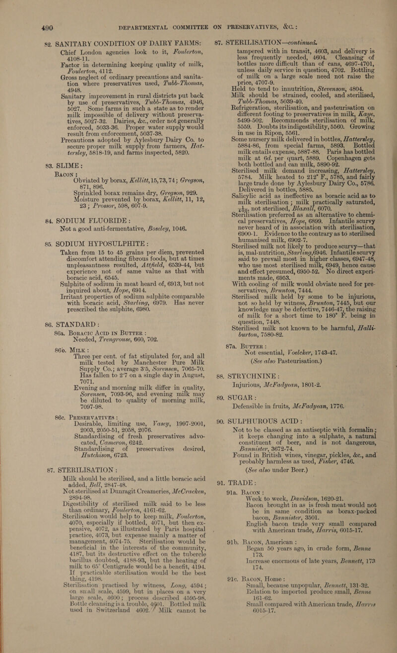 82. SANITARY CONDITION OF DAIRY FARMS: Chief London agencies look to it, Poulerton, 4108-11. ‘ Factor in determining keeping quality of milk, Foulerton, 4112. : Gross neglect of ordinary precautions and sanita- tion where preservatives used, 7’ubb-Thomas, 4948, Sanitary improvement in rural districts put back by use of preservatives, Z’wbb-Thomas, 4946, 5027. Some farms in such a state as to render milk impossible of delivery without preserva- tives, 5027-32. Dairies, &amp;c., order not generally enforced, 5033-36. Proper water supply would result from enforcement, 5037-38. Precautions adopted by Aylesbury Dairy Co. to secure proper milk supply from farmers, Hat- tersley, 5818-19, and farms inspected, 5820. 83. SLIME : BACON : Obviated by borax, Kellitt, 15,73, 74; Gregson, 871, 896. Sprinkled borax remains dry, Gregson, 929. Moisture prevented by borax, Kedlctt, 11, 12, 23 ; Prossor, 598, 607-9. 84. SODIUM FLUORIDE: Not a good anti-fermentative, Boseley, 1046. boracic acid, 6545. Sulphite of sodium in meat heard of, 6913, but not inquired about, Hope, 6914. Irritant properties of sodium sulphite comparable with boracic acid, Starling, 6979. Has never prescribed the sulphite, 6980. 86. STANDARD : 86a. Boractc ActD IN BUTTER : Needed, 7'rengrouse, 660, 702. 860. MILK : Three.per cent. of fat stipulated for, and all milk tested by Manchester Pure Milk Supply Co.; average 3°5, Sorensen, 7065-70. Has fallen to 2°7 on a single day in August, 7071. Evening and morning milk differ in quality, Sorensen, 7093-96, and evening milk may be diluted to quality of morning milk, 7097-98. 86c. PRESERVATIVES : Desirable, limiting use, Vasey, 1997-2001, 2008, 2050-51, 2058, 2076. Standardising of fresh preservatives advo- cated, Cameron, 6242. Standardising of preservatives desired, Hutchison, 6723. 87. STERILISATION : / Milk should be sterilised, and a little boracic acid | added, Bell, 2847-48. Not sterilised at Dunragit Creameries, McCracken, 2894-98. Digestibility of sterilised milk said to be less than ordinary, Foulerton, 4161-62. Sterilisation would help to keep milk, Foulerton, 4070, especially if bottled, 4071, but then ex- pensive, 4072, as illustrated by Paris hospital practice, 4073, but expense mainly a matter of management, 4074-75. Sterilisation would be beneficial in the interests of the community, 4187, but its destructive effect on the tubercle bacillus doubted, 4188-93, but the heating of milk to 65° Centigrade would be a benefit, 4194. If practicable sterilisation would be the best thing, 4198. Sterilisution practised by witness, Long, 4594; on small scale, 4599, but in places on a very large scale, 4600; process described 4595-98. Bottle cleansing is a trouble, 4901. Bottled milk used in Switzerland 4602.’/ Milk cannot be  ON PRESERVATIVES, &amp;C.: 87. STERILISATION —continued. tampered with in transit, 4603, and delivery is less frequently needed, 4604. Cleansing of unless daily service in question, 4702. Bottling of milk on a large scale need not raise the price, 4707-9. Held to tend to innutrition, Stevenson, 4804. Milk should be strained, cooled, and sterilised, Tubb-Thomas, 5039-40. Refrigeration, sterilisation, and pasteurisation on different footing to preservatives in milk, Kaye, 5499-502. Recommends sterilisation of mites 5559. Doubts its indigestibility, 5560. Growing in use in Ripon, 5561. Some nursery milk delivered in bottles, Hattersley, 5884-86, from special farms, 5893. Bottled milk entails expense, 5887-88. Paris has bottled milk at 6d. per quart, 5889. Copenhagen gets both bottled and can milk, 5890-92. Sterilised milk demand increasing, Hattersley, 5784, Milk heated to 212° F., 5785, and fairly large trade done by Aylesbury Dairy Co., 5786. Delivered in bottles, 5885. Salicylic acid as ineffective as boracic acid as to milk sterilisation ; milk practically saturated, why: not sterilised, Blaxall, 6070. Sterilisation preferred as an alternative to chemi- cal preservatives, Hope, 6899. Infantile scurvy never heard of in association with sterilisation 6900-1. Evidence to the contrary as to sterilised ments made, 6953. With cooling of milk would obviate need for pre- servatives, Brunton, 7444. Sterilised milk held by some to be injurious, not so held by witness, Brunton, 7445, but our knowledge may be defective, 7446-47, the raising of milk for a short time to 180° F. being in question, 7448. Sterilised milk not known to be harmful, Halli- burton, 7580-82. 87a. BUTTER : Not essential, Voelcker, 1743-47. (See also Pasteurisation.) 88. STRYCHNINE: Injurious, McFadyean, 1801-2. 89. SUGAR: Defensible in fruits, MceFadyean, 1776. 90. SULPHUROUS ACID: Not to be classed as an antiseptic with formalin ; it keeps changing into a sulphate, a natural constituent of beer, and is not dangerous, Bannister, 3672-74. Found in British wines, vinegar, pickles, &amp;c., and probably harmless as used, Fesher, 4746. (See also under Beer.) 91. TRADE: 91a. Bacon : Week to week, Davidson, 1620-21. Bacon brought in as is fresh meat would not be in same condition as borax-packed bacon, Bannister, 3501. English bacon trade very small compared with American trade, Harris, 6015-17. 91b. Bacon, American: | Began 50 years ago, in crude form, Benne 173. Increase enormous of late years, Bennett, 172 174. 21e. Bacon, Home: Small, because unpopular, Bennett, 131-32. Relation to imported produce small, Benne 161-62. Small compared with American trade, Harris 6015-17.
