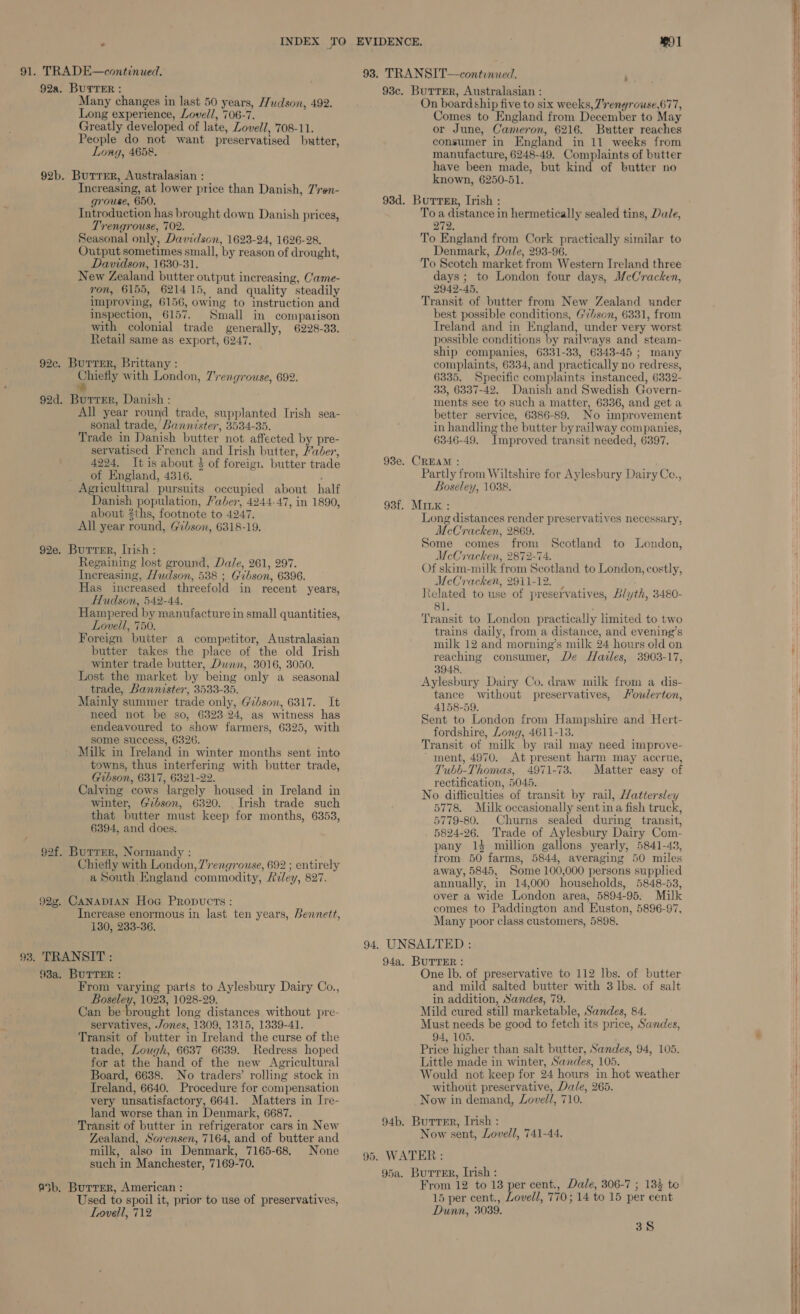 Many changes in last 50 years, Hudson, 492. Long experience, Lovell, 706-7. Greatly developed of late, Lovell, 708-11. People do not want preservatised butter, Long, 4658. 92b. Butrer, Australasian : Increasing, at lower price than Danish, 7'ren- grouse, 650. Introduction has brought down Danish prices, Trenqrouse, 702. Output sometimes small, by reason of drought, New Zealand butter output increasing, Came- ron, 6155, 621415, and quality steadily improving, 6156, owing to instruction and inspection, 6157. Small in comparison with colonial trade generally, 6228-33. Retail same as export, 6247. 92c. Burrer, Brittany : Chiefly with London, 7rengrouse, 692. e 92d. Burrer, Danish : 1 year round trade, supplanted Irish sea- Trade in Danish butter not affected by pre- servatised French and Irish butter, aber, 4224. It is about 4 of foreign butter trade of England, 4316. Agricultural pursuits occupied about half Danish population, Faber, 4244-47, in 1890, about 2ths, footnote to 4247. All year round, Gibson, 6318-19. 92e. Butter, Irish: Regaining lost ground, Dale, 261, 297. Increasing, Hudson, 588 ; Gibson, 6396. Has increased threefold in recent years, Hudson, 542-44. Hampered by manufacture in small quantities, Lovell, 750. Foreign butter a competitor, Australasian butter takes the place of the old Irish winter trade butter, Dunn, 3016, 3050. Lost the market by being only a seasonal Mainly summer trade only, Gibson, 6317. It need not be so, 6323.24, as witness has endeavoured to show farmers, 6325, with some success, 6326. Milk in Ireland in winter months sent into towns, thus interfering with butter trade, Gibson, 6317, 6321-22. Calving cows largely housed in Ireland in winter, Gibson, 6320. Irish trade such that butter must keep for months, 6353, 6394, and does. 92f. Burrer, Normandy : Chiefly with London, 7'rengrouse, 692 ; entirely a South England commodity, Reley, 827. 92g. CANADIAN Hoe Propucts : 130, 233-36. 93. TRANSIT : 98a. BUTTER : From varying parts to Aylesbury Dairy Co., Boseley, 1023, 1028-29. Can be brought long distances without pre- servatives, Jones, 1309, 1315, 1339-41. Transit of butter in Ireland the curse of the tirade, Lough, 6637 6639. Redress hoped Board, 6638. No traders’ rolling stock in Treland, 6640. Procedure for compensation very unsatisfactory, 6641. Matters in Ire- land worse than in Denmark, 6687. Transit of butter in refrigerator cars in New Zealand, Sorensen, 7164, and of butter and milk, also in Denmark, 7165-68. None such in Manchester, 7169-70. @5b. Burrer, American : | Used to spoil it, prior to use of preservatives, Lovell, 712 93c. BurrTEr, Australasian : On board ship five to six weeks, 7rengrowse,677, Comes to England from December to May or June, Cameron, 6216. Butter reaches consumer in England in 11 weeks from manufacture, 6248-49. Complaints of butter have been made, but kind of butter no known, 6250-51. 93d. Burrer, Irish : To a distance in hermetically sealed tins, Dale, 272, Denmark, Dale, 293-96. days; to London four days, McCracken, 2942-45, Transit of butter from New Zealand under best possible conditions, Gvhson, 6331, from Ireland and in England, under very worst possible conditions by railways and steam- ship companies, 6331-33, 6343-45 ; many complaints, 6334, and practically no redress, 6335. Specific complaints instanced, 6332- 33, 6337-42. Danish and Swedish Govern- ments see to such a matter, 6336, and get a better service, 6386-89. No improvement 6346-49. Improved transit needed, 6397. 93e. CREAM : ; Partly from Wiltshire for Aylesbury Dairy Ce., Boseley, 1088. 93f. Minx : Long distances render preservatives necessary, Some comes from Scotland to London, Of skim-milk from Scotland to London, costly, McCracken, 2911-12. : Related to use of preservatives, Blyth, 3480- 81. ; Transit to London practically limited to two trains daily, from a distance, and evening’s milk 12 and morning’s milk 24 hours old on reaching consumer, De Hazles, 3903-17, 3948. Aylesbury Dairy Co. draw milk from a dis- tance without preservatives, Moulerton, 4158-59. Sent to London from Hampshire and Hert- fordshire, Long, 4611-13. Transit of milk by rail may need improve- ment, 4970. At present harm may accrue, Tubb-Thomas, 4971-73. Matter easy of rectification, 5045. No difficulties of transit by rail, Hattersley 5778. Milk occasionally sent in a fish truck, 5779-80. Churns sealed during transit, 5824-26. Trade of Aylesbury Dairy Com- pany 14 million gallons yearly, 5841-49, from 50 farms, 5844, averaging 50 miles away, 5845, Some 100,000 persons supplied annually, in 14,000 households, 5848-53, over a wide London area, 5894-95. Milk comes to Paddington and Euston, 5896-97, Many poor class customers, 5898. 94. UNSALTED : 94a. BUTTER : One lb. of preservative to 112 lbs. of butter and mild salted butter with 3 lbs. of salt in addition, Sandes, 79. Mild cured still marketable, Sandes, 84. Must needs be good to fetch its price, Sandes, 94, 105. Price higher than salt butter, Sandes, 94, 105. Would not keep for 24 hours in hot weather without preservative, Dale, 265. Now in demand, Lovell, 710. 94b. Butter, Irish : Now sent, Lovell, 741-44. 95. WATER: 95a. Burrer, Irish : From 12 to 13 per cent., Dale, 306-7 ; 135 to 15 per cent., Lovell, 770; 14 to 15 per cent Dunn, 3039. a 38