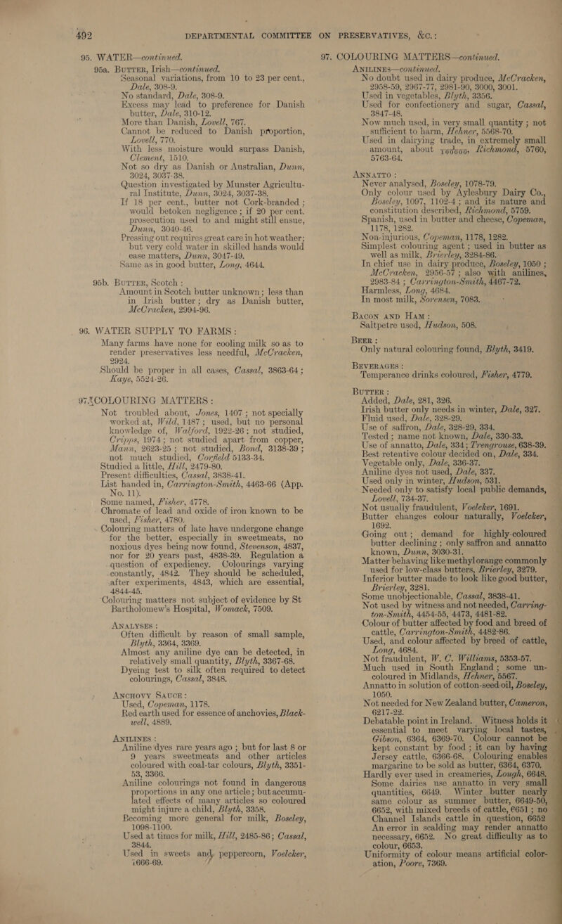 95a. Burrer, Irish—continued. ‘Seasonal variations, from 10 to 23 per cent., Dale, 308-9. No standard, Dale, 308-9. Excess may lead to preference for Danish butter, Dale, 310-12. More than Danish, Lovell, 767. Cannot be reduced to Danish proportion, Lovell, 770. With less moisture would surpass Danish, Clement, 1510. Not so dry as Danish or Australian, Dunn, 3024, 3037-38. Question investigated by Munster Agricultu- ral Institute, Dunn, 3024, 3037-38. would betoken negligence ; if 20 per cent. prosecution used to and might still ensue, Dunn, 3040-46. Pressing out requires great care in hot weather; but very cold water in skilled hands would ease matters, Dunn, 3047-49. Same as in good butter, Long, 4644. 95b. Burrer, Scotch : Amount in Scotch butter unknown ; less than in Irish butter; dry as Danish butter, McCracken, 2994-96. 96. WATER SUPPLY TO FARMS: Many farms have none for cooling milk so as to render preservatives less needful, McCracken, 2924, Should be proper in all cases, Cassal, 3863-64 ; Kaye, 5524-26. 97.5,COLOURING MATTERS : Not troubled about, Jones, 1407 ; not specially worked at, Wild, 1487; used, but no personal knowledge of, Walford, 1922-26; not studied, Cripps, 1974; not studied apart from copper, Mann, 2623-25; not studied, Bond, 3138-39 ; not much studied, Corfield 5133-34. — Studied a little, H2l/, 2479-80. Present difficulties, Cassal, 3838-41. List handed in, Carrington-Snuth, 4463-66 (App. No. 11). Some named, Fesher, 4778. . Chromate of lead and oxide of iron known to be used, /vsher, 4780. Colouring matters of late have undergone change for the better, especially in sweetmeats, no noxious dyes being now found, Stevenson, 4837, nor for 20 years past, 4838-39. Regulation a question of expediency. Colourings varying constantly, 4842. They should be scheduled, after experiments, 4843, which are essential, 4844-45, ‘Colouring matters not subject of evidence by St Bartholomew’s Hospital, Womack, 7509. ANALYSES : Often difficult by reason of small sample, Blyth, 3364, 3369. Almost any aniline dye can be detected, in relatively small quantity, Blyth, 3367-68. Dyeing test to silk often required to detect colourings, Cassal, 3848. ANCHOVY SAUCE: Used, Copeman, 1178. Red earth used for essence of anchovies, Black- well, 4889. ANILINES : Aniline dyes rare years ago ; but for last 8 or 9 years sweetmeats and other articles coloured with coal-tar colours, Blyth, 3351- 53, 3366. Aniline colourings not found in dangerous proportions in any one article ; but accumu- lated effects of many articles so coloured might injure a child, Blyth, 3358. Becoming more general for milk, Boseley, 1098-1100. ye Used at times for milk, 17227, 2485-86; Cassa, 3844, Used in sweets and peppercorn, Voelcker, 1666-69, ! ANILINES—continued. 2958-59, 2967-77, 2981-90, 3000, 3001. Used in vegetables, Blyth, 3356. Used for confectionery and sugar, Cassal, 3847-48. Now much used, in very small quantity ; not sufficient to harm, Wehner, 5568-70. Used in dairying trade, in extremely small amount, about zoggo0, Lichmond, 5760, 5763-64, ANNATTO : Never analysed, Boseley, 1078-79. Only colour used by Aylesbury Dairy Co., Boseley, 1097, 1102-4 ; and its nature and constitution described, Rechmond, 5759. Spanish, used in butter and cheese, Copeman, 1178, 1282. Non-injurious, Copeman, 1178, 1282. Simplest colouring agent ; used in butter as well as milk, Brierley, 3284-86. In chief use in dairy produce, Boseley, 1050 ; McCracken, 2956-57 ; also with anilines, 2983-84 ; Carrington-Smith, 4467-72. Harmless, Long, 4684. In most milk, Sorensen, 7083. Bacon anp Ham: Saltpetre used, /Zudson, 508. BEER : Only natural colouring found, Blyth, 3419. BEVERAGES : Temperance drinks coloured, Fisher, 4779. BUTteER : Added, Dale, 281, 326. Trish butter only needs in winter, Dale, 327. Fluid used, Dale, 328-29. Use of safiron, Dale, 328-29, 334. Tested ; name not known, Dale, 330-33. Use of annatto, Dale, 334; Trengrouse, 638-39. Best retentive colour decided on, Dale, 334. Vegetable only, Dale, 336-37. Aniline dyes not used, Dale, 337. Used only in winter, Hudson, 531. Needed only to satisfy local public demands, Lovell, 734-37. Not usually fraudulent, Voelcker, 1691. Butter changes colour naturally, Voelcker, 1692. Going out; demand for highly-coloured known, Dunn, 3030-31. used for low-class butters, Brierley, 3279. Inferior butter made to look like good butter, Brierley, 3281. Some unobjectionable, Cassal, 3838-41. Not used by witness and not needed, Carring- ton-Smith, 4454-55, 4473, 4481-82. Colour of butter affected by food and breed of cattle, Carrington-Smith, 4482-86. Long, 4684. Not fraudulent, W. C. Williams, 5353-57. Much used in South England; some un- coloured in Midlands, Hehner, 5567. Annatto in solution of cotton-seed.oil, Boseley, 1050. 6217-22. essential to meet varying local tastes, Gibson, 6364, 6369-70. Colour cannot be Jersey cattle, 6366-68. Colouring enables margarine to be sold as butter, 6364, 6370. Some dairies use annatto in very small quantities, 6649. Winter butter nearly 6652, with mixed breeds of cattle, 6651 ; no Channel Islands cattle in question, 6652 An error in scalding may render annatto necessary, 6652. No great difficulty as to colour, 6653. ation, Poore, 7369. — SS. ee >>. 