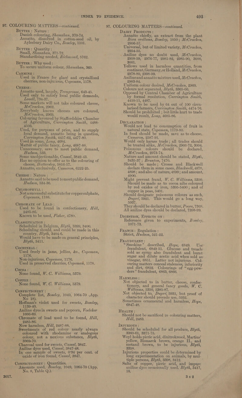 . : INDEX TO 97. COLOURING MATTERS—conttnued. Burrer : Nature : Danish colouring, Shanahan, 370-74. Annatto, dissolyed in cotton-seed oil, by Aylesbury Dairy Co., Boseley, 1101. Burrer: Quantity : Small, Shanahan, 371-72. Standardising needed, Richmond, 5762. Butter: Why used : To secure uniform colour, Shanahan, 369. CARMINE : Used in France for glacé and crystallised cherries, non-injurious, Copeman, 1178. CHEESE: Annatto used, largely, Trengrouse, 643-45. Used only to satisfy local public demands, Lovell, 734-37. Some markets will not take coloured cheese, McCracken, 2962. Everybody knows cheeses are coloured, McCracken, 2969. Colouring favoured by Staffordshire Chamber of Agriculture, Carrington Smith, 4488- 4503. Used, for purposes of price, and to supply local demand, annatto being in question, Carrington Smith, 4457-62, 4477-80. Used in some, Long, 4684. Matter of public fancy, Long, 4687-88. Unnecessary, save to meet public demand, Hudson, 533. Some unobjectionable, Cassal, 3842-43. Has no opinion to offer as to the colouring of cheese, Hattersley, 5816-17. Annatto, exclusively, Cameron, 6222-25. CHEESE: Nature: Annatto said tobeused tomeet public demand, Hudson, 534-36. CHLOROPHYLL : Notasuccessful substitute for coppersulphate, Copeman, 1188. CHROMATE oF LEAD: Used to be found in confectionery, Hzil, 2485-86. Known to be used, Fisher, 4780. CLASSIFICATION : Scheduled in Belgium, Blyth, 3399, 3400. Scheduling should, and could be made in this country, Blyth, 3404-6. Would have to be made on general principles, Blyth, 3411. COCHINEAL: _ tte Used freely in jams, jellies, &amp;c., Copeman, 1176. Non-injurious, Copeman, 1176. Used in preserved cherries, Copeman, 1178. Cocoa : None found, W. C. Walliams, 5379. COFFEE : None found, W. C. Williams, 5379. CONFECTIONERY : Complete list, Boseley, 1049, 1064-70 \App. No 18). Hoffman’s violet used for sweets, Boseley, 1139-40. Aniline dyes in sweets and popcorn, Voelcker 1666-69. Chromate of lead used to be found, /2dl, 2485-86. Now harmless, W7//, 2487-88. - Sweetmeats of red colour nearly always coloured with rhodamine or analogous - colour, not a noxious substance, Blyth, 3369-70. Charcoal used for sweets, Cassal, 3847. Aniline dyes used, Cassal, 3847-48. In one sample of sweets, 0°34 per cent. of oxide of iron found, Cassal, 3847. CoNFECTIONERY : Quantities. Amounts used, Boseley, 1049, 1064-70 (App. No. 8, Table Q.). 3017. Annatto chiefly, an extract from the plant Bixa orellana, Boseley, 1050; McCracken, 2956-57. Universal, but of limited variety, McCracken, 2954-55. 2958-59, 2976-77, 2981-82, 2985-90, 3000, 3001. Yellows used in harmless quantities, from continent, Germany, or Holland, McCracken, 2978-80, 2998-99. Anilineand annatto mixture used, McCracken, 2983-84. Colours not separated, Blyth, 3365-66. Opposed by Central Chamber of Agriculture by formal resolution, Carrington Smith, 4410-11, 4487. Known to be used by 64 out of 100 circn- larised farmers, Carrington Smith, 4474-76. would result, Long, 4685-86. Would not lead to consumption of fruit in natural state, Copeman, 1179-80. In food should be made, save as to cheese, Cameron, 2587-91. Would only harass trade; all trades should be treated alike, McCracken, 2966-72, 3004. Poisonous colours should be declared, McCracken, 2973-74. 3435-37 ; Brunton, 7470. Should be made; Crosse and Blackwell declare them in some cases, Blackwell, 4878, 4898 ; and also of nature, 4899; and amount, 4900. Might prevent fraud, W. C. Walliams, 5350. Should be made as to cocoa nibs coloured by red oxides of iron, 5395-5400; and of copper in peas, 5401. Should designate poisonous colours as such, Dupré, 5921. This would go a long way, 5937. They should be declared in butter, Poore, 7368. All aniline dyes should be declared, 7398-99. Reference given to experiments, Boseley, 1071-73. Strict, Hudson, 521-22. fraudulent, 6849-51. Glucose and treacle sold as syrup also fraudulent and burnt sugar and dilute acetic acid when sold as: vinegar, 6851. Latter not injurious. Col- ouring matters conceal staleness, inferiority and dirt, 6852. Colourings of “ege-pow- ders” fraudulent, 6863, 6866. Not objected to in butter, cheese, confec- tionery, and general fancy goods, W. C. Williams, 5350, 5385-87. Not objected to, Dupré, 5931, but proof of character should precede use, 5932. 6847-48. Should not be sacrificed to colouring matters, Hill, 2483. Should be scheduled for all produce, Blyth, 3360-61, 3371-75. Weyl holds picrie acid, dinitrokresol, Martius’ yellow, Bismarck brown, orange II., and metanil brown, to be injurious, Blyth, 3358. Injurious properties could be determined by lone experimentation on animals, by mul- tiple persons, Blyth, 3398, 3412. Salts of copper, picric acid, and impure aniline dyes occasionally used, Blyth, 3417, 18. 382 
