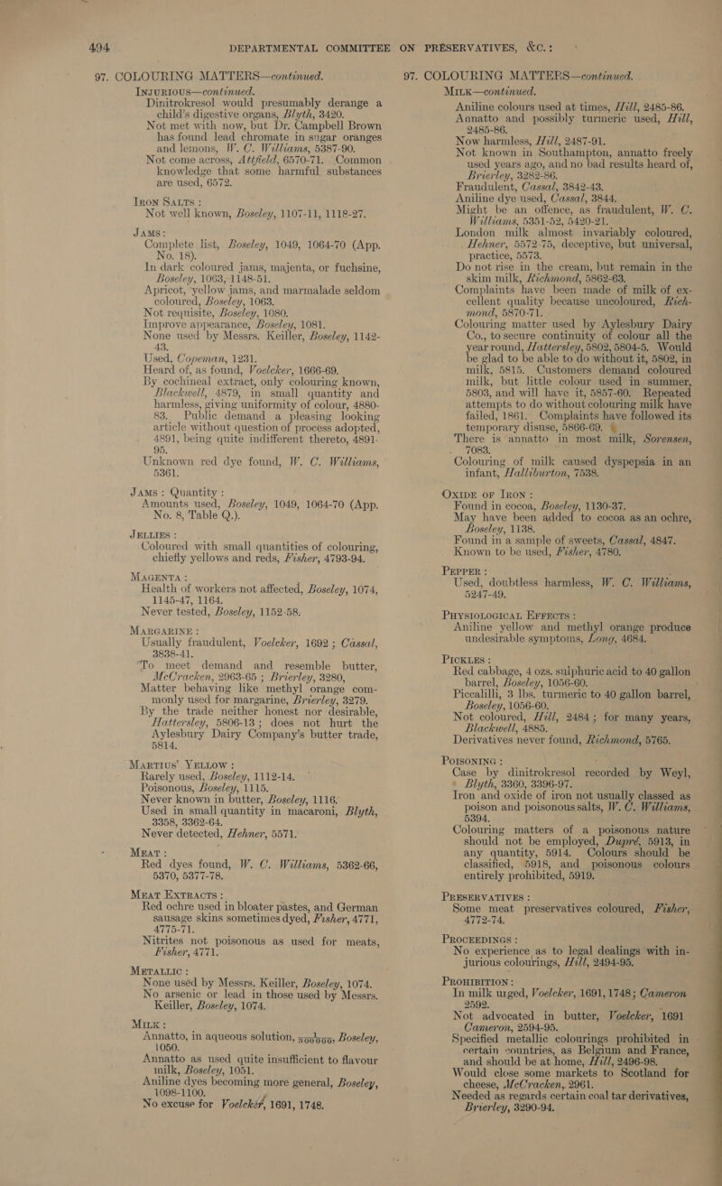 InsuRIOUS—continued. Dinitrokresol would presumably derange a child’s digestive organs, Blyth, 3420. Not met with now, but Dr. Campbell Brown has found lead chromate in sugar oranges and lemons, IV. C. Welliams, 5387-90. Not come across, Attfield, 6570-71. Common knowledge that some harmful substances are used, 6572. Tron SAtts : Not well known, Boseley, 1107-11, 1118-27. JAMS: Complete list, Boseley, 1049, 1064-70 (App. No. 18). In dark coloured jams, majenta, or fuchsine, Boseley, 1063, 1148-51. Apricot, yellow jams, and marmalade seldom coloured, Boseley, 1063. Not requisite, Boseley, 1080. Improve appearance, Boseley, 1081. None used by Messrs. Keiller, Boseley, 1142- 43. Used, Copeman, 1231. Heard of, as found, Voelcker, 1666-69. By cochineal extract, only colouring known, Blackwell, 4879, in small quantity and harmless, giving uniformity of colour, 4880- 83. Public demand a pleasing looking article without question of process adopted, 4891, being quite indifferent thereto, 4891. 95. Unknown red dye found, W. C. Walliams, 53861. JAMS : Quantity : Amounts used, Boseley, 1049, 1064-70 (App. No. 8, Table Q.). JELLIES : ; Coloured with small quantities of colouring, chiefly yellows and reds, Fisher, 4793-94. MAGENTA : k Health of workers not affected, Boseley, 1074, 1145-47, 1164. Never tested, Boseley, 1152-58. MARGARINE : Usually fraudulent, Voelchker, 1692 ; Cassal, 3838-41, ‘To meet demand and_ resemble butter, McCracken, 2963-65 ; Brierley, 3280, Matter behaving like methyl orange com- monly used for margarine, Brierley, 3279. 3y the trade neither honest nor desirable, Hattersley, 5806-13; does not hurt the Aylesbury Dairy Company’s butter trade, 5814, Martius’ YELLOW : Rarely used, Boseley, 1112-14. Poisonous, Boseley, 1115. Never known in butter, Boseley, 1116. Used in small quantity in macaroni, Blyth, 3358, 3362-64, Never detected, Hehner, 5571. Mrat: Red dyes found, W. C. Walliams, 5362-66, 5370, 5377-78. Meat EXxTRACtTs : Red ochre used in bloater pastes, and German sausage skins sometimes dyed, Pesher, 4771, 4775-71. Nitrites not poisonous as used for meats, Fisher, 4771. METALLIC : None used by Messrs. Keiller, Boseley, 1074. No arsenic or lead in those used by Messrs. Keiller, Boseley, 1074. MILE : Annatto, in aqueous solution, xoy!y99, Boseley, 1050. Annatto as used quite insufficient to flavour milk, Boseley, 1051. Aniline dyes becoming more general, Boseley, 1098-1100. No excuse for Voelché?, 1691, 1748, ON PRESERVATIVES, &amp;C.: Minx—continued. Aniline colours used at times, /77//, 2485-86. Annatto and possibly turmeric used, H2ll, 2485-86. Now harmless, [2//, 2487-91. Not known in Southampton, annatto freely used years ago, and no bad results heard of, Brierley, 3282-86. Fraudulent, Cassal, 3842-43. Aniline dye used, Cassa/, 3844. Might be an offence, as fraudulent, W. C. Williams, 5351-52, 5420-21. London milk almost invariably coloured, _ Hehner, 5572-75, deceptive, but universal, practice, 5573. Do not rise in the cream, but remain in the skim milk, Richmond, 5862-63. Complaints have been made of milk of ex- cellent quality because uncoloured, Rich- mond, 5870-71. Colouring matter used by Aylesbury Dairy Co., to secure continuity of colour all the year round, /attersley, 5802, 5804-5. Would be glad to be able to do without it, 5802, in milk, 5815. Customers demand coloured milk, but little colour used in summer, 5803, and will have it, 5857-60. Repeated attempts to do without colouring milk have failed, 1861. Complaints have followed its temporary disuse, 5866-69. | There is annatto in most milk, Sorensen, 7083. Colouring of milk caused dyspepsia in an infant, Halleburton, 7538. OxiIDE or [RON : Found in cocoa, Boseley, 1130-37. Boseley, 1138. Found in a sample of sweets, Cassal, 4847. Known to be used, “shen, 4780. PEPPER : a Used, doubtless harmless, W. C. Wallcams, 5247-49. PuystoLocicaL EFFEcts : Aniline yellow and methyl orange produce undesirable symptoms, Long, 4684. PICKLES : Red cabbage, 4 ozs. sulphuric acid to 40 gallon barrel, Loseley, 1056-60. Piccalilli, 3 lbs. turmeric to 40 gallon barrel, Boseley, 1056-60. Not coloured, Hzll, 2484; for many years, Blackwell, 4885. Derivatives never found, Richmond, 5765. POISONING : | Blyth, 3360, 3396-97. Tron and oxide of iron not usually classed as poison and poisonous salts, W. C. Walliams, 5394. Colouring matters of a poisonous nature should not be employed, Dupré, 5913, in any quantity, 5914. Colours should be classified, 5918, and poisonous colours entirely prohibited, 5919. PRESERVATIVES : : Some meat preservatives coloured, /%sher, 4772-74, PROCEEDINGS : i ; No experience as to legal dealings with in- jurious colourings, Hill, 2494-95. PROHIBITION : In milk wged, Voelcher, 1691, 1748; Cameron 2592. : Not advocated in butter, Voelecker, 1691 Cameron, 2594-95. certain countries, as Belgium and France, and should be at home, H72//, 2496-98. Would close some markets to Scotland for cheese, .WcCracken,. 2961. Needed as regards certain coal tar derivatives, Brierley, 3290-94. 