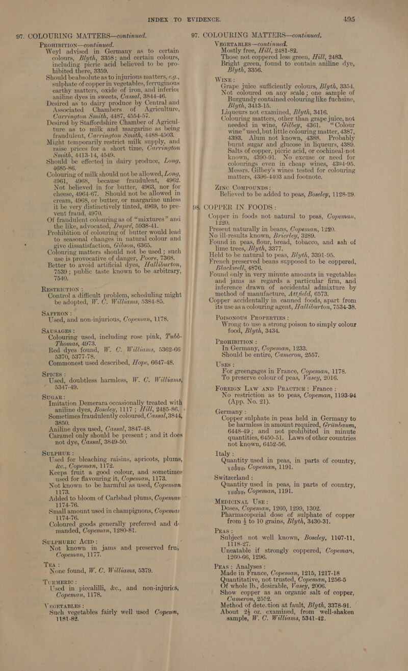 97. COLOURING MATTERS—continued. 97. COLOURING MATTERS—continued. PROHIBITION—continued. Weyl advised in Germany as to certain colours, Blyth, 3358; and certain colours, including picric acid believed to be pro- hibited there, 3359. Should beabsolute as to injurious matters, ¢.., sulphate of copper in vegetables, ferruginous earthy matters, oxide of iron, and inferion aniline dyes in sweets, Cassal, 3844-46. Desired as to dairy produce by Central and Associated Chambers of Agriculture, Carrington Smith, 4487, 4554-57. ; Desired by Staffordshire Chamber of Agricul- ture as to milk and margarine as being fraudulent, Carrington Smith, 4488-4503. Might temporarily restrict milk supply, and raise prices for a short time, Carrington Smith, 4413-14, 4549. Should be effected in dairy produce, Long, 4685-86. : ; Colouring of milk should not be allowed, Long, 4961, 4968, because fraudulent, 4962. Not believed in for butter, 49638, nor for cheese, 4964-67. Should not be allowed in cream, 4968, or butter, or margarine unless it be very distinctively tinted, 4969, to pre- vent fraud, 4970. Of fraudulent colouring as of “mixtures” and the like, advocated, Dupré, 5938-41. Prohibition of colouring of butter would lead to seasonal changes in natural colour and give dissatisfaction, Gibson, 6365. Colouring matters should not be used ; such use is provocative of danger, Poore, 7368. Better to avoid artificial dyes, Halliburton, 7539 ; public taste known to be arbitrary, 7540. RESTRICTION : : Control a difficult problem, scheduling might be adopted, W. C. Walliams, 5384-85. SAFFRON : ss deh Used, and non-injurious, Copeman, 1178. SAUSAGES : ; Colouring used, including rose pink, Z’ubd- Thomas, 4973. on Red dyes found, W. C. Welliams, 5362-66 5370, 5377-78. Commonest used described, Hope, 6647-48. SPICEs : : ee Used, doubtless harmless, W. C. Willams, 5347-49, SuGaAR: Imitation Demerara occasionally treated with aniline dyes, Boseley, 1117 ; Hill, 2485-86. Sometimes fraudulently coloured, Cassal,3844, 3850. Aniline dyes used, Cassal, 3847-48. Caramel only should be present ; and it does not dye, Cassal, 3849-50. SuLPHUR : Used for bleaching raisins, apricots, plums, &amp;e., Copeman, 1172. Keeps fruit a good colour, and sometimes used for flavouring it, Copeman, 1173. Not known to be harmful as used, Copeman 1173. Added to bloom of Carlsbad plums, Copeman 1174-76. Small amount used in champignons, Copeman 1174-76. Coloured goods generally preferred and d: manded, Copeman, 1280-81. SuxpHuric AcipD: | Not known in jams and preserved fru, Copeman, 1177. TEA : at - None found, W. C. Walliams, 5379. TURMERIC: i 3 Used in piccalilli, &amp;e., and non-injurics, Copeman, 1178. VEGETABLES : , Such vegetables fairly well used Copenn, 1181-82. VEGETABLES—continued. Mostly free, H7/, 2481-82. Those not coppered less green, 77/1, 2483. Bright green, found to contain aniline dye, Blyth, 3356. WINE: Grape juice sufficiently colours, Blyth, 3354. Not coloured on any scale; one sample of Burgundy contained colouring like fuchsine, Blyth, 3413-15. Liqueurs not examined, Blyth, 3416. Colouring matters, other than grape juice, not needed in wine, Gilbey, 4861. “Colour wine” used, but little colouring matter, 4387, 4393. Alum not known, 4388. Probably burnt sugar and glucose in liqueurs, 4389. Salts of copper, picric acid, or cochineal-not known, 4390-91. No excuse or need for colourings even in cheap wines, 4394-95. Messrs. Gilbey’s wines tested for colouring matters, 4396-4403 and footnote. ZINC CoMPOUNDS: Believed to be added to peas, Boseley, 1128-29. 98 COPPER IN FOODS: Copper in foods not natural to peas, Copeman, 1220. Present naturally in beans, Copeman, 1220. No ill-results known, Brierley, 3289. Found in peas, flour, bread, tobacco, and ash of lime trees, Blyth, 3377. Held to be natural to peas, Blyth, 3391-95. French preserved beans supposed to be coppered, Blackwell, 4876. Found only in very minute amounts in vegetables and jams as regards a particular firm, and inference drawn of accidental admixture by method of manufacture, Attfield, 6573. Copper accidentally in canned foods, apart from its use as a colouring agent, Halliburton, 7534-38. Porsonous PROPERTIES : Wrong to use a strong poison to simply colour food, Blyth, 3434. PROHIBITION : In Germany, Copeman, 1233. Should be entire, Cameron, 2557. USEs : For greengages in France, Copeman, 1178. To preserve colour of peas, Vasey, 2016. Forricn Law AND Practice: France: No restriction as to peas, Copeman, 1193-94 (App. No. 21). Germany : Copper sulphate in peas held in Germany to be harmless in amount required, Griinbawm, 6448-49 ; and not prohibited in minute quantities, 6450-51. Laws of other countries not known, 6452-56. Italy: | Quantity used in peas, in parts of country, {0ds00) Copeman, 1191. Switzerland : Quantity used in peas, in parts of country, T0000 Copeman, 1191. MepicinaL UsE: Doses, Copeman, 1260, 1299, 1302. Pharmacopoeial dose of sulphate of copper from 4 to 10 grains, Blyth, 3430-31. PEAS : Subject not well known, Boseley, 1107-11, 1118-27. Uneatable if strongly coppered, Copeman, 1260-66, 1296. Pras: Analyses : Made in France, Copeman, 1215, 1217-18 Quantitative, not trusted, Copeman, 1256-5 Of whole lb., desirable, Vasey, 2006. Show copper as an organic salt of copper, Cameron, 2552. Method of dete tion at fault, Blyth, 3378-91. About 23 oz. examined, from well-shakeu sample, W. C. Williams, 5341-42.