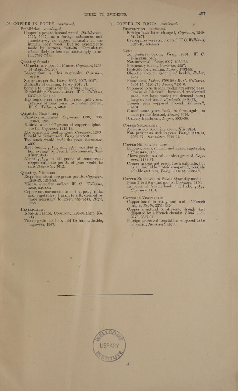 Prohibition—continued. Copper in peas to be condemned, Halliburton, 7555, 7557; as a foreign substance, and cumulative ; no copper normally in the human body, 7556. But no experiments made by witness, 7595-96. Cumulative effects likely to become increasingly harm- ful, 7597-7600. Quantity found : Of metallic copper in France, Copeman, 1209- 14 (App. No. 20). Larger than in other vegetables, Copeman, 1219-21. Six grains per lb., Vasey, 2005, 2007, 2097. Difficulty of defining, Vasey, 2019-21. Some 4 to 5 grains per lb.. Blyth, 3423-25. Diminishing, Stevenson, 4840; W.C. Williams, 5337-40, 5344-46, Has found # grain per lb. in peas quite green. Interior of peas found to contain copper, W. C. Williams, 5343. Quantity, Maximum : Fixation advocated, Copeman, 1199, 1200, 1206-8, 1285. | Desired, about 2°7 grains of copper sulphate per lb., Copeman, 1215-16. Above amount used in Kent, Copeman, 1266. Should be determined, Vasey, 2022-23. Too much would spoil the peas, Bannester, 3597. Most found, zo459, and zy regarded as a fair average by French Government, Ban- nister, 3598. About 39459, Or 2°9 grains of commercial copper sulphate per lb. of peas would be sate, Bannister, 3612.  Quantity, Minimum : Requisite, about two grains per lb., Copeman, 1240-43, 1253-56. Minute quantity suffices, W. C. Walliams, 5369, 5380-83. Copper not uncommon in bottled peas, fruits, ’ and vegetables ; 4 grain to a lb. deemed by trade necessary to green the peas, Hope, 6929. RESTRICTION : None in France, Copeman, 1193-94 (App. No. 21). To one grain per Ib. would be impracticable, Copeman, 1267. 497 REsTRICTION—continued. Foreign laws have changed, Copeman, 1249- 52, 1274: Use requires very strict control, W.C. Walliams, 5337-40, 5344-46. Use : To preserve colour, Williams, 5402. Not universal, Vasey, 2017, 2030-35. Frequently found, Cameron, 2527. Probably for greening, /sher, 4783-85. Objectionable on ground of health, Fisher, 4787. Fraudulent, /isher, 4788-92 ; W.C. Walliams, 5403-15, 5420-27 ; Poore, 7405-6. Supposed to be used in foreign preserved peas. Crosse &amp; Blackwell have sold uncoloured peas ; not large trade; no demand here ; large export trade, Blackwell, 4876-77. French peas coppered abroad, Blackwell, 4901. Ceased some years back, in force again, to meet public demand, Dupré, 5916. Scarcely fraudulent, Dupré, 5933-36. Vasey, 2016; W. C. CoprER SULPHATE : An injurious colouring agent, H72d/, 2484. Not present as such in peas, Vasey, 2009-13, 2086-87 ; Bannister, 3619-25. CopPErR SULPHATE: Uses: For peas, beans, spinach, and mixed vegetables, Copeman, 1183. Above goods unsaleable unless greened, Cope- man, 1184-87. Copper in peas not present as a sulphate, but as an insoluble proteid compound, possibly soluble at times, Vasey, 2009-13, 2086-87. CoprerR SULPHATE IN PEAS: Quantity used : From 2 to 2°8 grains per lb., Copeman, 1190. In parts of Switzerland and Italy, z52355 Copeman, 1191. CopPERED VEGETABLES : Copper found in many, and in all of French origin, Llyth, 3357, 3376. Copper a natural constituent, though fact disputed by a French chemist, Blyth, 3357, 3376, 3387-91. Foreign preserved vegetables supposed to be coppered, Blackwell, 4876.  