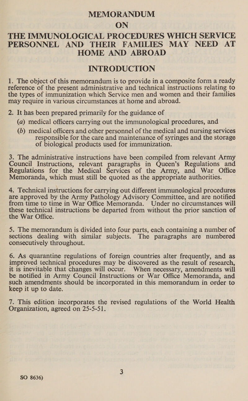 MEMORANDUM ON THE IMMUNOLOGICAL PROCEDURES WHICH SERVICE PERSONNEL AND THEIR FAMILIES MAY NEED AT | HOME AND ABROAD INTRODUCTION 1. The object of this memorandum is to provide in a composite form a ready reference of the present administrative and technical instructions relating to the types of immunization which Service men and women and their families may require in various circumstances at home and abroad. 2. It has been prepared primarily for the guidance of (a) medical officers carrying out the immunological procedures, and (6) medical officers and other personnel of the medical and nursing services responsible for the care and maintenance of syringes and the storage of biological products used for immunization. 3. The administrative instructions have been compiled from relevant Army Council Instructions, relevant paragraphs in Queen’s Regulations and Regulations for the Medical Services of the Army, and War Office Memoranda, which must still be quoted as the appropriate authorities. 4. Technical instructions for carrying out different immunological procedures are approved by the Army Pathology Advisory Committee, and are notified from time to time in War Office Memoranda. Under no circumstances will these technical instructions be departed from without the prior sanction of the War Office. 5. The memorandum is divided into four parts, each containing a number of sections dealing with similar subjects. The paragraphs are numbered consecutively throughout. 6. As quarantine regulations of foreign countries alter frequently, and as improved technical procedures may be discovered as the result of research, it is inevitable that changes will occur. When necessary, amendments will be notified in Army Council Instructions or War Office Memoranda, and such amendments should be incorporated in this memorandum in order to keep it up to date. 7. This edition incorporates the revised regulations of the World Health Organization, agreed on 25-5-51.