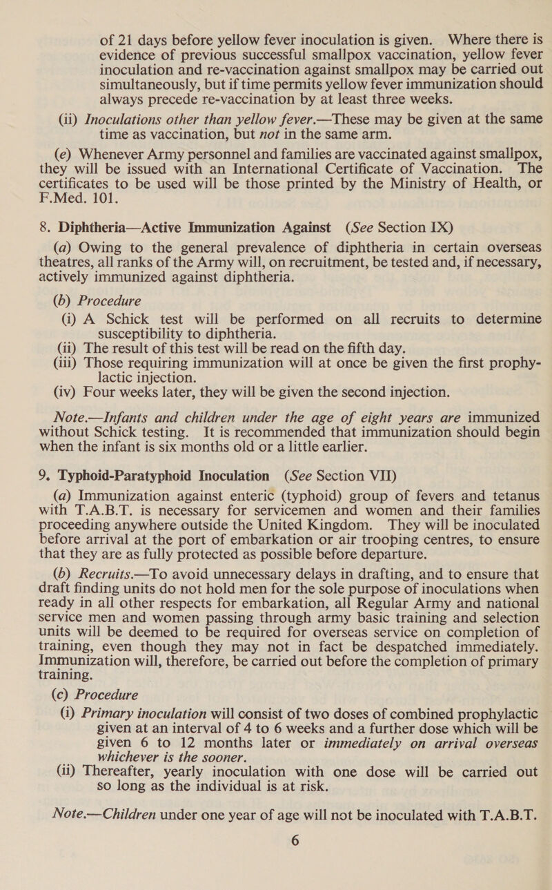 of 21 days before yellow fever inoculation is given. Where there is evidence of previous successful smallpox vaccination, yellow fever inoculation and re-vaccination against smallpox may be carried out simultaneously, but if time permits yellow fever immunization should always precede re-vaccination by at least three weeks. (ii) Inoculations other than yellow fever.—These may be given at the same time as vaccination, but not in the same arm. (e) Whenever Army personnel and families are vaccinated against smallpox, they will be issued with an International Certificate of Vaccination. The certificates to be used will be those printed by the Ministry of Health, or F.Med. 101. 8. Diphtheria—Active Immunization Against (See Section IX) (a) Owing to the general prevalence of diphtheria in certain overseas theatres, all ranks of the Army will, on recruitment, be tested and, if necessary, actively immunized against diphtheria. (b) Procedure (i) A Schick test will be performed on all recruits to determine susceptibility to diphtheria. (ii) The result of this test will be read on the fifth day. (iii) Those requiring immunization will at once be given the first prophy- lactic injection. (iv) Four weeks later, they will be given the second injection. Note.—Infants and children under the age of eight years are immunized without Schick testing. It is recommended that immunization should begin when the infant is six months old or a little earlier. 9. Typhoid-Paratyphoid Inoculation (See Section VII) (a) Immunization against enteric (typhoid) group of fevers and tetanus with T.A.B.T. is necessary for servicemen and women and their families proceeding anywhere outside the United Kingdom. They will be inoculated before arrival at the port of embarkation or air trooping centres, to ensure that they are as fully protected as possible before departure. (6) Recruits—To avoid unnecessary delays in drafting, and to ensure that draft finding units do not hold men for the sole purpose of inoculations when ready in all other respects for embarkation, all Regular Army and national service men and women passing through army basic training and selection units will be deemed to be required for overseas service on completion of training, even though they may not in fact be despatched immediately. Immunization will, therefore, be carried out before the completion of primary training. (c) Procedure (i) Primary inoculation will consist of two doses of combined prophylactic given at an interval of 4 to 6 weeks and a further dose which will be given 6 to 12 months later or immediately on arrival overseas ” whichever is the sooner. (ii) Thereafter, yearly inoculation with one dose will be carried out so long as the individual is at risk. Note.—Children under one year of age will not be inoculated with T.A.B.T.