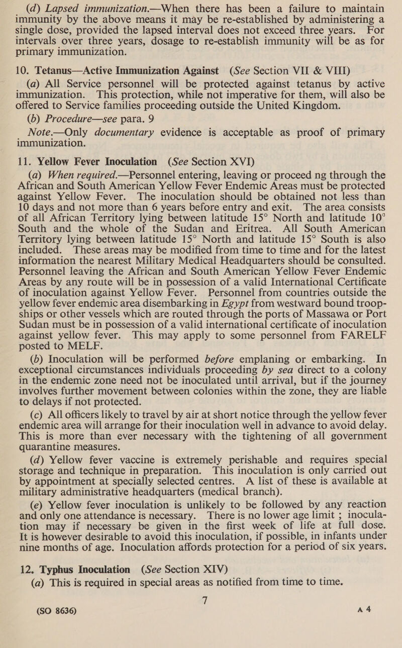 (d) Lapsed immunization—When there has been a failure to maintain immunity by the above means it may be re-established by administering a single dose, provided the lapsed interval does not exceed three years. For intervals over three years, dosage to re-establish immunity will be as for primary immunization. 10. Tetanus—Active Immunization Against (See Section VII &amp; VIID (a) All Service personnel will be protected against tetanus by active immunization. This protection, while not imperative for them, will also be offered to Service families proceeding outside the United Kingdom. (b) Procedure—see para. 9 Note.—Only documentary evidence is acceptable as proof of primary immunization. 11. Yellow Fever Inoculation (See Section XVI) (a) When required.—Personnel entering, leaving or proceed ng through the African and South American Yellow Fever Endemic Areas must be protected against Yellow Fever. The inoculation should be obtained not less than 10 days and not more than 6 years before entry and exit. The area consists of all African Territory lying between latitude 15° North and latitude 10° South and the whole of the Sudan and Eritrea. All South American Territory lying between latitude 15° North and latitude 15° South is also included. These areas may be modified from time to time and for the latest information the nearest Military Medical Headquarters should be consulted. Personnel leaving the African and South American Yellow Fever Endemic Areas by any route will be in possession of a valid International Certificate of inoculation against Yellow Fever. Personnel from countries outside the yellow fever endemic area disembarking in Egypt from westward bound troop- ships or other vessels which are routed through the ports of Massawa or Port Sudan must be in possession of a valid international certificate of inoculation against yellow fever. This may apply to some personnel from FARELF posted to MELF. (6) Inoculation will be performed before emplaning or embarking. In exceptional circumstances individuals proceeding by sea direct to a colony in the endemic zone need not be inoculated until arrival, but if the journey involves further movement between colonies within the zone, they are liable to delays if not protected. (c) All officers likely to travel by air at short notice through the yellow fever endemic area will arrange for their inoculation well in advance to avoid delay. This is more than ever necessary with the tightening of all government quarantine measures. (d) Yellow fever vaccine is extremely perishable and requires special storage and technique in preparation. This inoculation is only carried out by appointment at specially selected centres. A list of these is available at military administrative headquarters (medical branch). (e) Yellow fever inoculation is unlikely to be followed by any reaction and only one attendance is necessary. There is no lower age limit ; inocula- tion may if necessary be given in the first week of life at full dose. It is however desirable to avoid this inoculation, if possible, in infants under nine months of age. Inoculation affords protection for a period of six years. 12. Typhus Inoculation (See Section XIV) (a) This is required in special areas as notified from time to time. 1