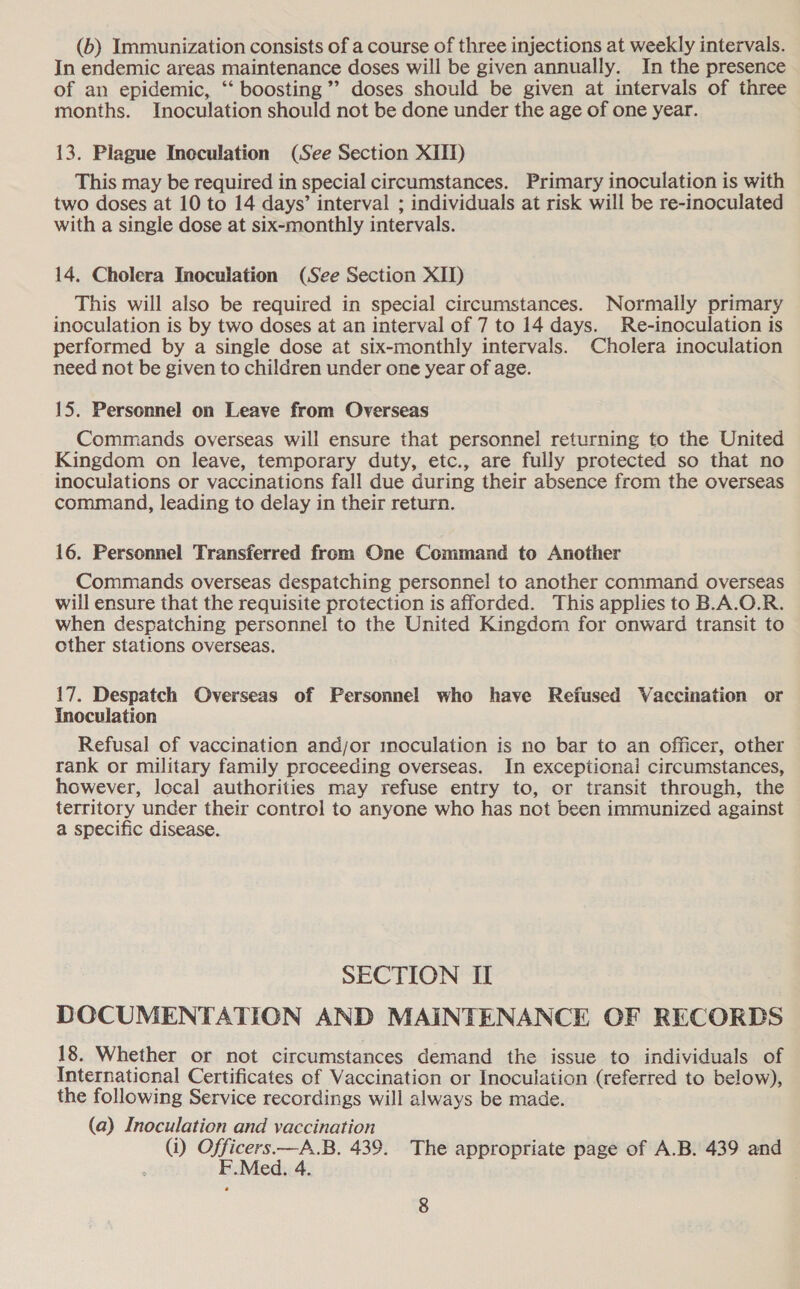 (6) Immunization consists of a course of three injections at weekly intervals. In endemic areas maintenance doses will be given annually. In the presence of an epidemic, ‘“* boosting” doses should be given at intervals of three months. Inoculation should not be done under the age of one year. 13. Plague Incculation (See Section XII) This may be required in special circumstances. Primary inoculation is with two doses at 10 to 14 days’ interval ; individuals at risk will be re-inoculated with a single dose at six-monthly intervals. 14. Cholera Inoculation (See Section XII) This will also be required in special circumstances. Normally primary inoculation is by two doses at an interval of 7 to 14 days. Re-inoculation is performed by a single dose at six-monthly intervals. Cholera inoculation need not be given to children under one year of age. 15, Personnel on Leave from Overseas Commands overseas will ensure that personnel returning to the United Kingdom on leave, temporary duty, etc., are fully protected so that no inoculations or vaccinations fall due during their absence from the overseas command, leading to delay in their return. 16. Personnel Transferred from One Command to Another Commands overseas despatching personnel to another command overseas will ensure that the requisite protection is afforded. This applies to B.A.O.R. when despatching personnel to the United Kingdom for onward transit to other stations overseas. 17. Despatch Overseas of Personnel who have Refused Vaccination or inoculation Refusal of vaccination andjor inoculation is no bar to an officer, other rank or military family proceeding overseas. In exceptional circumstances, however, local authorities may refuse entry to, or transit through, the territory under their control to anyone who has not been immunized against a specific disease. SECTION I DOCUMENTATION AND MAINTENANCE OF RECORDS 18. Whether or not circumstances demand the issue to individuals of International Certificates of Vaccination or Inoculation (referred to below), the following Service recordings will always be made. (a) Inoculation and vaccination (i) OE Med. 4. .B. 439. The appropriate page of A.B. 439 and e