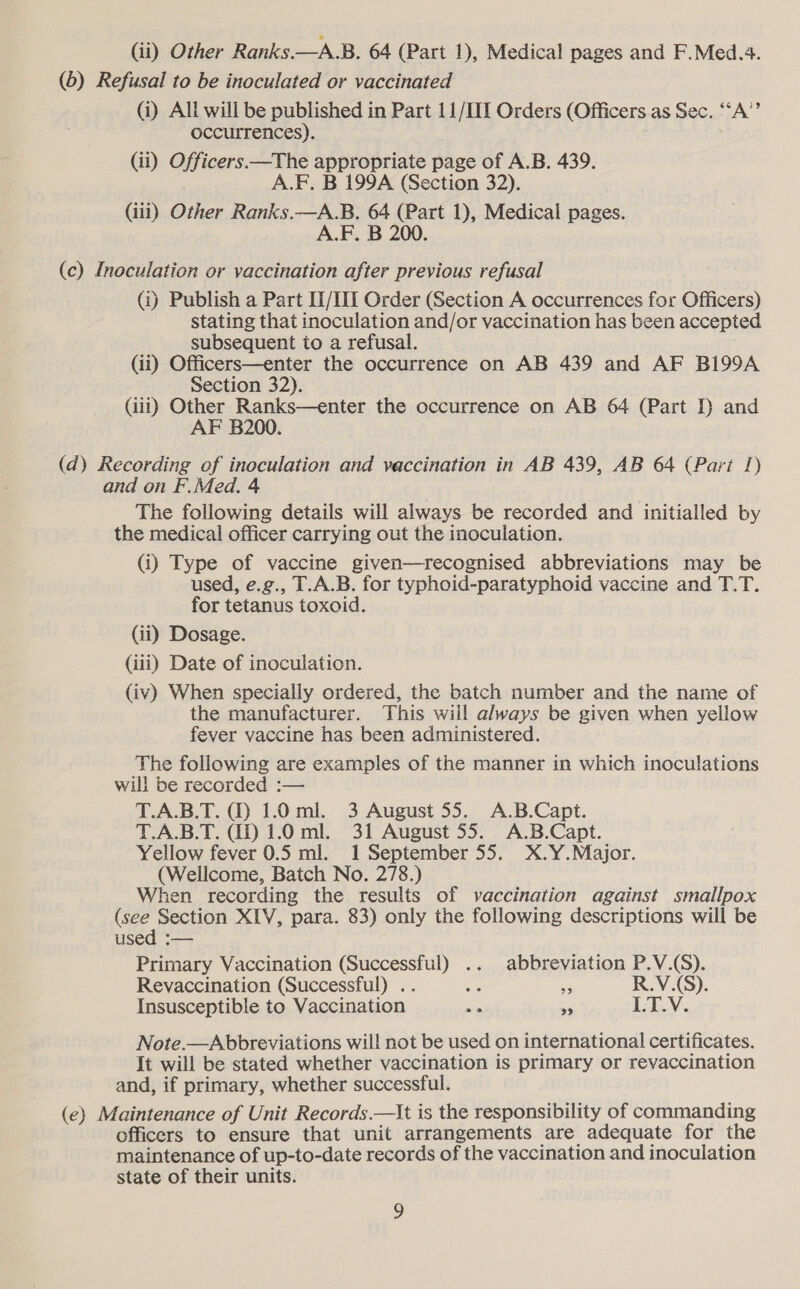 (ii) Other Ranks.—A.B. 64 (Part 1), Medical pages and F.Med.4. (6) Refusal to be inoculated or vaccinated (i) All will be published in Part 11/III Orders (Officers.as Sec. ‘‘A’’ occurrences). (ii) Officers —The appropriate page of A.B. 439. A.F. B 199A (Section 32). (iii) Other Ranks.—A.B. 64 (Part 1), Medical pages. A.F. B 200. (c) Inoculation or vaccination after previous refusal (i) Publish a Part II/III Order (Section A occurrences for Officers) stating that inoculation and/or vaccination has been accepted subsequent to a refusal. (ii) Officers—enter the occurrence on AB 439 and AF B199A Section 32). (iii) Other Ranks—enter the occurrence on AB 64 (Part I and AF B200. (d) Recording of inoculation and vaccination in AB 439, AB 64 (Part 1) and on F.Med. 4 The following details will always be recorded and initialled by the medical officer carrying out the inoculation. (i) Type of vaccine given—recognised abbreviations may be used, e.g., T.A.B. for typhoid-paratyphoid vaccine and T.T. for tetanus toxoid. (ii) Dosage. (iii) Date of inoculation. (iv) When specially ordered, the batch number and the name of the manufacturer. This will always be given when yellow fever vaccine has been administered. The following are examples of the manner in which inoculations will be recorded :— T.A.B.T. () 1.0 ml. 3 August 55. A.B.Capt. T.A.B.T. ID 1.0 ml. 31 August 55. A.B.Capt. Yellow fever 0.5 ml. 1 September 55. X.Y.Major. (Wellcome, Batch No. 278.) When recording the results of vaccination against smallpox (see Section XIV, para. 83) only the following descriptions will be used :— Primary Vaccination (Successful) .. abbreviation P.V.(S). Revaccination (Successful) .. Me i R.V.(S). Insusceptible to Vaccination ih s LT.V. Note.—Abbreviations wil! not be used on international certificates. It will be stated whether vaccination is primary or revaccination and, if primary, whether successful. (e) Maintenance of Unit Records.—t is the responsibility of commanding officers to ensure that unit arrangements are adequate for the maintenance of up-to-date records of the vaccination and inoculation state of their units.