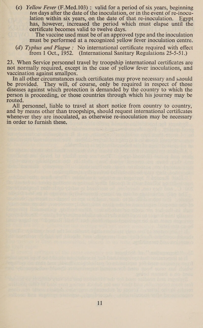 (c) Yellow Fever (F.Med.103) : valid for a period of six years, beginning ten days after the date of the inoculation, or in the event of re-inocu- lation within six years, on the date of that re-inoculation. Egypt has, however, increased the period which must elapse until the certificate becomes valid to twelve days. The vaccine used must be of an approved type and the inoculation must be performed at a recognized yellow fever inoculation centre. (d) Typhus and Plague : No international certificate required with effect from 1 Oct., 1952. (International Sanitary Regulations 25-5-51.) 23. When Service personnel travel by troopship international certificates are not normally required, except in the case of yellow fever inoculations, and vaccination against smallpox. In all other circumstances such certificates may prove necessary and saould be provided. They will, of course, only be required in respect of those diseases against which protection is demanded by the country to which the pen is proceeding, or those countries through which his journey may be routed. All personnel, liable to travel at short notice from country to country, and by means other than troopships, should request international certificates whenever they are inoculated, as otherwise re-inoculation may be necessary in order to furnish these.