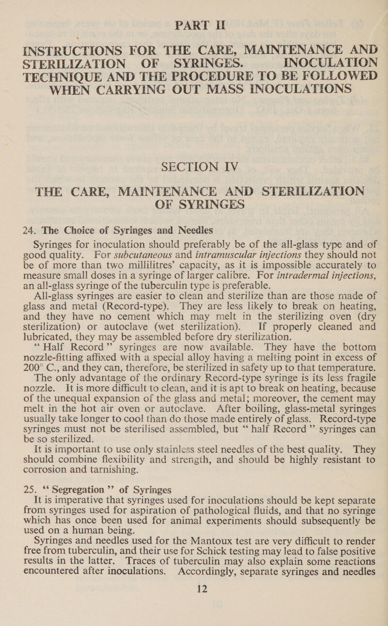 PART If INSTRUCTIONS FOR THE CARE, MAINTENANCE AND STERILIZATION OF SYRINGES. INOCULATION TECHNIQUE AND THE PROCEDURE TO BE FOLLOWED WHEN CARRYING OUT MASS INOCULATIONS SECTION IV THE CARE, MAINTENANCE AND STERILIZATION OF SYRINGES 24. The Choice of Syringes and Needles Syringes for inoculation should preferably be of the all-glass type and of good quality. For subcutaneous and intramuscular injections they should not be of more than two millilitres’ capacity, as it is impossible accurately to measure small doses in a syringe of larger calibre. For intradermal injections, an all-glass syringe of the tuberculin type is preferable. All-glass syringes are easier to clean and sterilize than are those made of glass and metal (Record-type). They are less likely to break on heating, and they have no cement which may melt in the sterilizing oven (dry sterilization) or autoclave (wet sterilization). If properly cleaned and lubricated, they may be assembled before dry sterilization. “Half Record’ syringes are now available. They have the bottom nozzle-fitting affixed with a special alloy having a melting point in excess of 200° C., and they can, therefore, be sterilized in safety up to that temperature. The only advantage of the ordinary Record-type syringe is its less fragile nozzle. It is more difficult to clean, and it is apt to break on heating, because of the unequal expansion of the glass and metal; moreover, the cement may melt in the hot air oven or autoclave. After boiling, glass-metal syringes usually take longer to cool than do those made entirely of glass. Record-type syringes must not be sterilised assembled, but “‘ half Record ”’ syringes can be so sterilized. It is important to use only stainless steel needles of the best quality. They should combine flexibility and strength, and should be highly resistant to corrosion and tarnishing. 25. ‘** Segregation ’’ of Syringes It is imperative that syringes used for inoculations should be kept separate from syringes used for aspiration of pathological fluids, and that no syringe which has once been used for animal experiments should subsequently be used on a human being. Syringes and needles used for the Mantoux test are very difficult to render free from tuberculin, and their use for Schick testing may lead to false positive results in the latter. Traces of tuberculin may also explain some reactions encountered after inoculations. Accordingly, separate syringes and needles