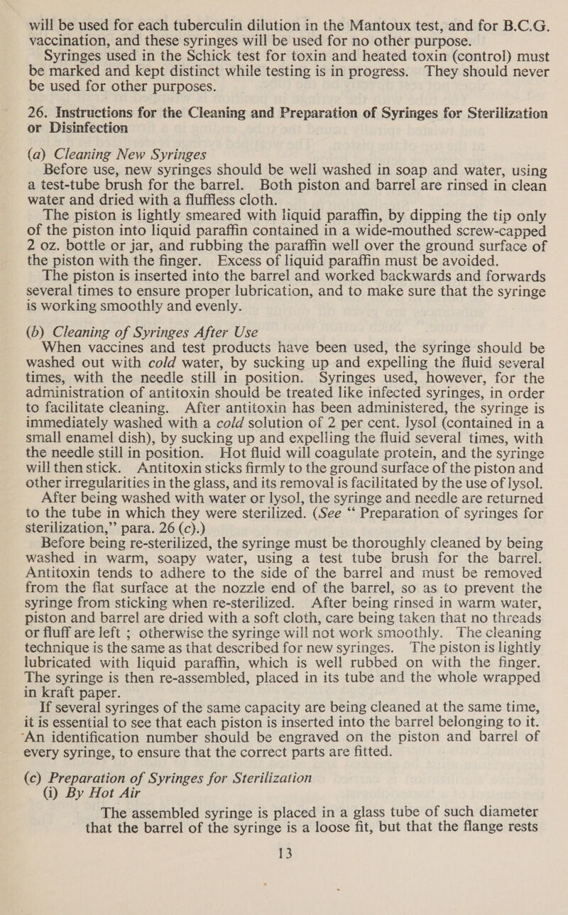 will be used for each tuberculin dilution in the Mantoux test, and for B.C.G. vaccination, and these syringes will be used for no other purpose. Syringes used in the Schick test for toxin and heated toxin (control) must be marked and kept distinct while testing is in progress. They should never be used for other purposes. 26. Instructions for the Cleaning and Preparation of Syringes for Sterilization or Disinfection (a) Cleaning New Syringes Before use, new syringes should be well washed in soap and water, using a test-tube brush for the barrel. Both piston and barrel are rinsed in clean water and dried with a fluffless cloth. The piston is lightly smeared with liquid paraffin, by dipping the tip only of the piston into liquid paraffin contained in a wide-mouthed screw-capped 2 oz. bottle or jar, and rubbing the paraffin well over the ground surface of the piston with the finger. Excess of liquid paraffin must be avoided. The piston is inserted into the barrel and worked backwards and forwards several times to ensure proper lubrication, and to make sure that the syringe is working smoothly and evenly. (b) Cleaning of Syringes After Use When vaccines and test products have been used, the syringe should be washed out with cold water, by sucking up and expelling the fluid several times, with the needle still in position. Syringes used, however, for the administration of antitoxin should be treated like infected syringes, in order to facilitate cleaning. After antitoxin has been administered, the syringe is immediately washed with a cold solution of 2 per cent. lysol (contained in a small enamel dish), by sucking up and expelling the fluid several times, with the needle still in position. Hot fluid will coagulate protein, and the syringe will then stick. Antitoxin sticks firmly to the ground surface of the piston and other irregularities in the glass, and its removal is facilitated by the use of iysol. After being washed with water or lysol, the syringe and needle are returned to the tube in which they were sterilized. (See ‘“‘ Preparation of syringes for sterilization,” para. 26 (c).) Before being re-sterilized, the syringe must be thoroughly cleaned by being washed in warm, soapy water, using a test tube brush for the barrel. Antitoxin tends to adhere to the side of the barrel and must be removed from the fiat surface at the nozzle end of the barrel, so as to prevent the syringe from sticking when re-sterilized. After being rinsed in warm water, piston and barrel are dried with a soft cloth, care being taken that no threads or fluff are left ; otherwise the syringe will not work smoothly. The cleaning technique is the same as that described for new syringes. The piston is lightly lubricated with liquid paraffin, which is well rubbed on with the finger. The syringe is then re-assembled, placed in its tube and the whole wrapped in kraft paper. If several syringes of the same capacity are being cleaned at the same time, it is essential to see that each piston is inserted into the barrel belonging to it. ‘An identification number should be engraved on the piston and barrel of every syringe, to ensure that the correct parts are fitted. (c) Preparation of Syringes for Sterilization (i) By Hot Air The assembled syringe is placed in a glass tube of such diameter that the barrel of the syringe is a loose fit, but that the flange rests