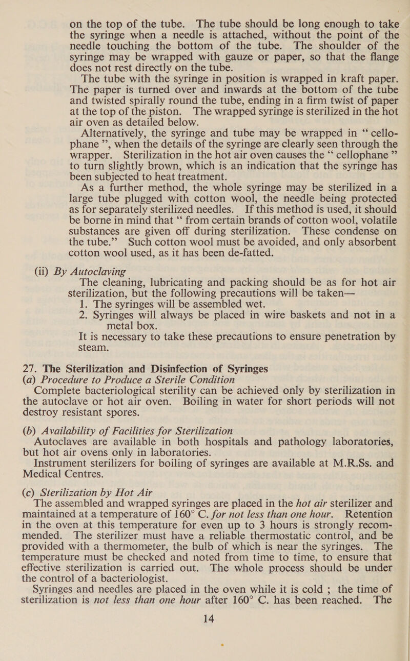 on the top of the tube. The tube should be long enough to take the syringe when a needle is attached, without the point of the needle touching the bottom of the tube. The shoulder of the syringe may be wrapped with gauze or paper, so that the flange does not rest directly on the tube. The tube with the syringe in position is wrapped in kraft paper. The paper is turned over and inwards at the bottom of the tube and twisted spirally round the tube, ending in a firm twist of paper at the top of the piston. The wrapped syringe is sterilized in the hot air oven as detailed below. Alternatively, the syringe and tube may be wrapped in “‘ cello- phane ”’, when the details of the syringe are clearly seen through the wrapper. Sterilization in the hot air oven causes the “‘ cellophane ” to turn slightly brown, which is an indication that the syringe has been subjected to heat treatment. As a further method, the whole syringe may be sterilized in a large tube plugged with cotton wool, the needle being protected as for separately sterilized needles. If this method is used, it should be borne in mind that “‘ from certain brands of cotton wool, volatile substances are given off during sterilization. These condense on the tube.’’ Such cotton wool must be avoided, and only absorbent cotton wool used, as it has been de-fatted. (ii) By Autoclaving The cleaning, lubricating and packing should be as for hot air sterilization, but the following precautions will be taken— 1. The syringes will be assembled wet. 2. Syringes will always be placed in wire baskets and not in a metal box. It is necessary to take these precautions to ensure penetration by steam. 27. The Sterilization and Disinfection of Syringes (a) Procedure to Produce a Sterile Condition Complete bacteriological sterility can be achieved only by sterilization in the autoclave or hot air oven. Boiling in water for short periods will not destroy resistant spores. (b) Availability of Facilities for Sterilization Autoclaves are available in both hospitals and pathology laboratories, but hot air ovens only in laboratories. Instrument sterilizers for boiling of syringes are available at M.R.Ss. and Medical Centres. (c) Sterilization by Hot Air The assembled and wrapped syringes are placed in the hot air sterilizer and maintained at a temperature of 160° C. for not less than one hour. Retention in the oven at this temperature for even up to 3 hours is strongly recom- mended. ‘The sterilizer must have a reliable thermostatic control, and be provided with a thermometer, the bulb of which is near the syringes. The temperature must be checked and noted from time to time, to ensure that effective sterilization is carried out. The whole process should be under the control of a bacteriologist. Syringes and needles are placed in the oven while it is cold ; the time of sterilization is not less than one hour after 160° C. has been reached. The