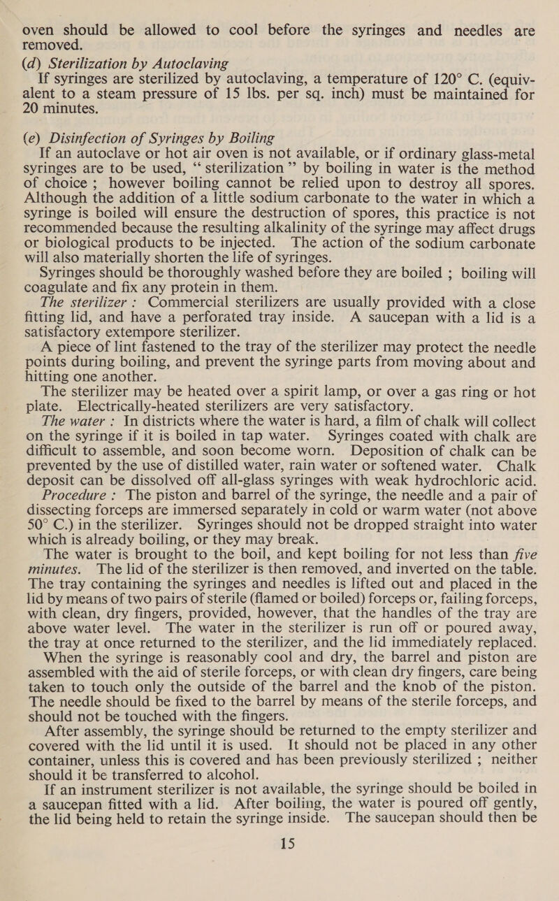 oven should be allowed to cool before the syringes and needles are removed. (d) Sterilization by Autoclaving If syringes are sterilized by autoclaving, a temperature of 120° C. (equiv- alent to a steam pressure of 15 lbs. per sq. inch) must be maintained for 20 minutes. (e) Disinfection of Syringes by Boiling If an autoclave or hot air oven is not available, or if ordinary glass-metal syringes are to be used, “‘ sterilization ’’ by boiling in water is the method of choice ; however boiling cannot be relied upon to destroy all spores. Although the addition of a little sodium carbonate to the water in which a syringe is boiled will ensure the destruction of spores, this practice is not recommended because the resulting alkalinity of the syringe may affect drugs or biological products to be injected. The action of the sodium carbonate will also materially shorten the life of syringes. Syringes should be thoroughly washed before they are boiled ; boiling will coagulate and fix any protein in them. The sterilizer : Commercial sterilizers are usually provided with a close fitting lid, and have a perforated tray inside. A saucepan with a lid is a satisfactory extempore sterilizer. A piece of lint fastened to the tray of the sterilizer may protect the needle points during boiling, and prevent the syringe parts from moving about and hitting one another. The sterilizer may be heated over a spirit lamp, or over a gas ring or hot plate. Electrically-heated sterilizers are very satisfactory. The water : In districts where the water is hard, a film of chalk will collect on the syringe if it is boiled in tap water. Syringes coated with chalk are difficult to assemble, and soon become worn. Deposition of chalk can be prevented by the use of distilled water, rain water or softened water. Chalk deposit can be dissolved off all-glass syringes with weak hydrochloric acid. Procedure : The piston and barrel of the syringe, the needle and a pair of dissecting forceps are immersed separately in cold or warm water (not above 50° C.) in the sterilizer. Syringes should not be dropped straight into water which is already boiling, or they may break. The water is brought to the boil, and kept boiling for not less than five minutes. The lid of the sterilizer is then removed, and inverted on the table. The tray containing the syringes and needles is lifted out and placed in the lid by means of two pairs of sterile (flamed or boiled) forceps or, failing forceps, with clean, dry fingers, provided, however, that the handles of the tray are above water level. The water in the sterilizer is run off or poured away, the tray at once returned to the sterilizer, and the lid immediately replaced. When the syringe is reasonably cool and dry, the barrel and piston are assembled with the aid of sterile forceps, or with clean dry fingers, care being taken to touch only the outside of the barrel and the knob of the piston. The needle should be fixed to the barrel by means of the sterile forceps, and should not be touched with the fingers. After assembly, the syringe should be returned to the empty sterilizer and covered with the lid until it is used. It should not be placed in any other container, unless this is covered and has been previously sterilized ; neither should it be transferred to alcohol. If an instrument sterilizer is not available, the syringe should be boiled in a saucepan fitted with a lid. After boiling, the water is poured off gently, the lid being held to retain the syringe inside. The saucepan should then be