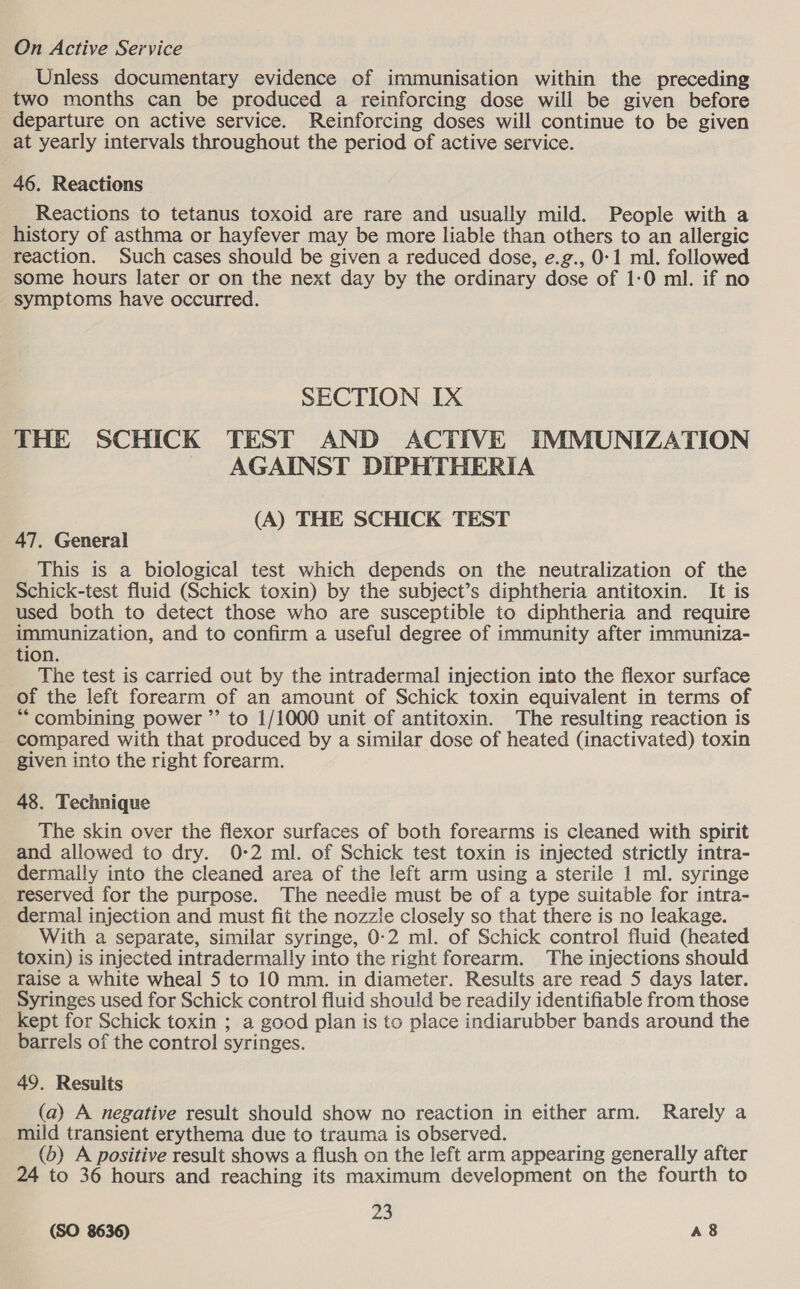 On Active Service Unless documentary evidence of immunisation within the preceding two months can be produced a reinforcing dose will be given before departure on active service. Reinforcing doses will continue to be given at yearly intervals throughout the period of active service. 46. Reactions Reactions to tetanus toxoid are rare and usually mild. People with a history of asthma or hayfever may be more liable than others to an allergic reaction. Such cases should be given a reduced dose, e.g., 0:1 ml. followed some hours later or on the next day by the ordinary dose of 1:0 ml. if no symptoms have occurred. SECTION IX THE SCHICK TEST AND ACTIVE IMMUNIZATION AGAINST DIPHTHERIA (A) THE SCHICK TEST 47. General This is a biological test which depends on the neutralization of the Schick-test fluid (Schick toxin) by the subject’s diphtheria antitoxin. It is used both to detect those who are susceptible to diphtheria and require immunization, and to confirm a useful degree of immunity after immuniza- tion. The test is carried out by the intradermal injection into the flexor surface of the left forearm of an amount of Schick toxin equivalent in terms of *“ combining power ”’ to 1/1000 unit of antitoxin. The resulting reaction is compared with that produced by a similar dose of heated (inactivated) toxin given into the right forearm. 48. Technique The skin over the flexor surfaces of both forearms is cleaned with spirit and allowed to dry. 0-2 ml. of Schick test toxin is injected strictly intra- dermaily into the cleaned area of the left arm using a sterile 1 ml. syringe reserved for the purpose. The needie must be of a type suitable for intra- dermal injection and must fit the nozzle closely so that there is no leakage. With a separate, similar syringe, 0-2 ml. of Schick control fluid (heated toxin) is injected intradermally into the right forearm. The injections should raise a white wheal 5 to 10 mm. in diameter. Results are read 5 days later. Syringes used for Schick control fluid should be readily identifiable from those Kept for Schick toxin ; a good plan is to place indiarubber bands around the barrels of the control syringes. 49. Results (a) A negative result should show no reaction in either arm. Rarely a mild transient erythema due to trauma is observed. (b) A positive result shows a flush on the left arm appearing generally after 24 to 36 hours and reaching its maximum development on the fourth to 23