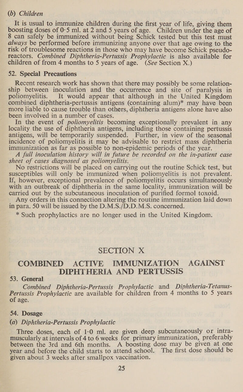 (6) Children It is usual to immunize children during the first year of life, giving them boosting doses of 0-5 ml. at 2 and 5 years of age. Children under the age of 8 can safely be immunized without being Schick tested but this test must always be performed before immunizing anyone over that age owing to the risk of troublesome reactions in those who may have become Schick pseudo- reactors. Combined Diphtheria-Pertussis Prophylactic is also available for children of from 4 months to 5 years of age. (See Section X.) 52. Special Precautions Recent research work has shown that there may possibly be some relation- ship between inoculation and the occurrence and site of paralysis in poliomyelitis. It would appear that although in the United Kingdom combined diphtheria-pertussis antigens (containing alum)* may have been more liable to cause trouble than others, diphtheria antigens alone have also been involved in a number of cases. In the event of poliomyelitis becoming exceptionally prevalent in any locality the use of diphtheria antigens, including those containing pertussis antigens, will be temporarily suspended. Further, in view of the seasonal incidence of poliomyelitis it may be advisable to restrict mass diphtheria immunization as far as possible to non-epidemic periods of the year. A full inoculation history will in future be recorded on the in-patient case sheet of cases diagnosed as poliomyelitis. No restrictions will be placed on carrying out the routine Schick test, but susceptibles will only be immunized when poliomyelitis is not prevalent. If, however, exceptional prevalence of poliomyelitis occurs simultaneously with an outbreak of diphtheria in the same locality, immunization will be carried out by the subcutaneous inoculation of purified formol toxoid. Any orders in this connection altering the routine immunization laid down in para. 50 will be issued by the D.M.S./D.D.M.S. concerned. * Such prophylactics are no longer used in the United Kingdom. SECTION X COMBINED ACTIVE IMMUNIZATION AGAINST DIPHTHERIA AND PERTUSSIS 53. General Combined Diphtheria-Pertussis Prophylactic and Diphtheria-Tetanus- Pertussis Prophylactic are available for children from 4 months to 5 years of age. 54. Dosage (a) Diphtheria-Pertussis Prophylactic Three doses, each of 1-0 ml. are given deep subcutaneously or intra- muscularly at intervals of 4 to 6 weeks for primary immunization, preferably between the 3rd and 6th months. A boosting dose may be given at one year and before the child starts to attend school. The first dose should be given about 3 weeks after smallpox vaccination.
