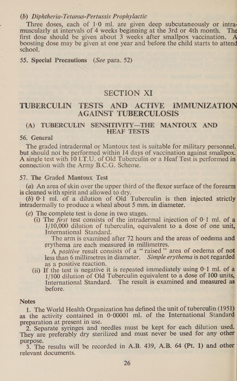 (b) Diphtheria-Tetanus-Pertussis Prophylactic . Three doses, each of 1:0 ml. are given deep subcutaneously or intra- muscularly at intervals of 4 weeks beginning at the 3rd or 4th month. The first dose should be given about 3 weeks after smallpox vaccination. A boosting dose may be given at one year and before the child starts to attend school. 55. Special Precautions (See para. 52) SECTION XI TUBERCULIN TESTS AND ACTIVE IMMUNIZATION AGAINST TUBERCULOSIS (A) TUBERCULIN SENSITIVITY—THE MANTOUX AND HEAF TESTS 56. General The graded intradermal or Mantoux test is suitable for military personnel. but should not be performed within 14 days of vaccination against smallpox. A single test with 10 I.T.U. of Old Tuberculin or a Heaf Test is performed in connection with the Army B.C.G. Scheme. 57. The Graded Mantoux Test (a) An area of skin over the upper third of the flexor surface of the forearm is cleaned with spirit and allowed to dry. (b) 0-1 ml. of a dilution of Old Tuberculin is then injected strictly intradermally to produce a wheal about 5 mm. in diameter. (c) The compiete test is done in two stages. (i) The first test consists of the intradermal injection of 0-1 ml. of a 1/10,000 dilution of tuberculin, equivalent to a dose of one unit, International Standard. The arm is examined after 72 hours and the areas of oedema and erythema are each measured in millimetres. A positive result consists of a “‘ raised’ area of oedema of not less than 6 millimetres in diameter. Simple erythema is not regarded as a positive reaction. . (ii) If the test is negative it is repeated immediately using 0-1 ml. of a 1/100 dilution of Old Tuberculin equivalent to a dose of 100 units, International Standard. The result is examined and measured as before. Notes 1. The World Health Organization has defined the unit of tuberculin (1951) as the activity contained in 0-00001 ml. of the International Standard preparation at present in use. fie: 2. Separate syringes and needles must be kept for each dilution used. They are preferably dry sterilized and must never be used for any other ose. aa The results will be recorded in A.B. 439, A.B. 64 (Pt. 1) and other | relevant documents.