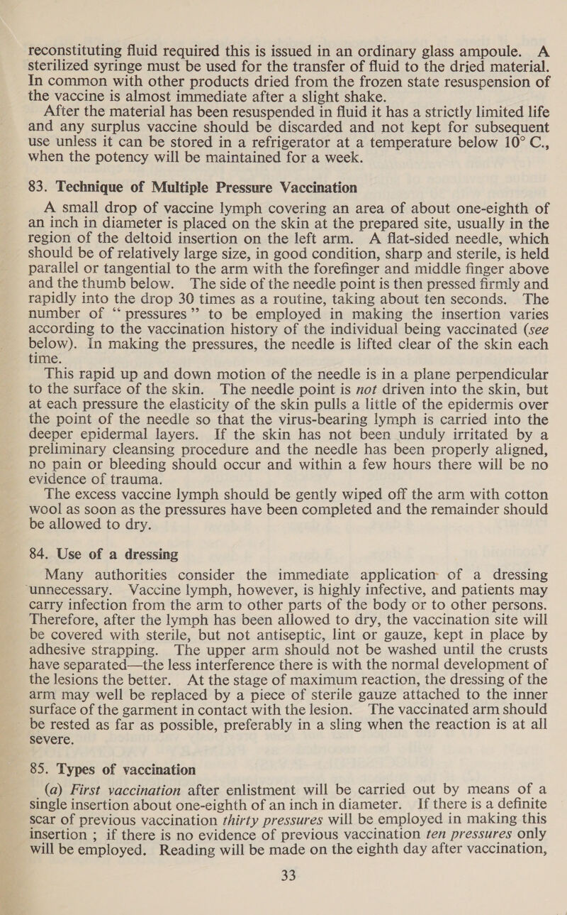 reconstituting fluid required this is issued in an ordinary glass ampoule. A sterilized syringe must be used for the transfer of fluid to the dried material. In common with other products dried from the frozen state resuspension of the vaccine is almost immediate after a slight shake. After the material has been resuspended in fluid it has a strictly limited life and any surplus vaccine should be discarded and not kept for subsequent use unless it can be stored in a refrigerator at a temperature below 10° C., when the potency will be maintained for a week. 83. Technique of Multiple Pressure Vaccination A small drop of vaccine lymph covering an area of about one-eighth of an inch in diameter is placed on the skin at the prepared site, usually in the region of the deltoid insertion on the left arm. A flat-sided needle, which should be of relatively large size, in good condition, sharp and sterile, is held parallel or tangential to the arm with the forefinger and middle finger above and the thumb below. The side of the needle point is then pressed firmly and rapidly into the drop 30 times as a routine, taking about ten seconds. The number of “‘ pressures” to be employed in making the insertion varies according to the vaccination history of the individual being vaccinated (see below). In making the pressures, the needle is lifted clear of the skin each time. This rapid up and down motion of the needle is in a plane perpendicular to the surface of the skin. The needle point is not driven into the skin, but at each pressure the elasticity of the skin pulls a little of the epidermis over the point of the needle so that the virus-bearing lymph is carried into the deeper epidermal layers. If the skin has not been unduly irritated by a preliminary cleansing procedure and the needle has been properly aligned, no pain or bleeding should occur and within a few hours there will be no evidence of trauma. The excess vaccine lymph should be gently wiped off the arm with cotton wool as soon as the pressures have been completed and the remainder should be allowed to dry. 84. Use of a dressing Many authorities consider the immediate application of a dressing ‘unnecessary. Vaccine lymph, however, is highly infective, and patients may carry infection from the arm to other parts of the body or to other persons. Therefore, after the lymph has been allowed to dry, the vaccination site will be covered with sterile, but not antiseptic, lint or gauze, kept in place by adhesive strapping. The upper arm should not be washed until the crusts have separated—the less interference there is with the normal development of the lesions the better. At the stage of maximum reaction, the dressing of the arm may well be replaced by a piece of sterile gauze attached to the inner surface of the garment in contact with the lesion. ‘The vaccinated arm should be rested as far as possible, preferably in a sling when the reaction is at all severe. 85. Types of vaccination (a) First vaccination after enlistment will be carried out by means of a single insertion about one-eighth of an inch in diameter. If there is a definite scar of previous vaccination thirty pressures will be employed in making this insertion ; if there is no evidence of previous vaccination ten pressures only will be employed. Reading will be made on the eighth day after vaccination,