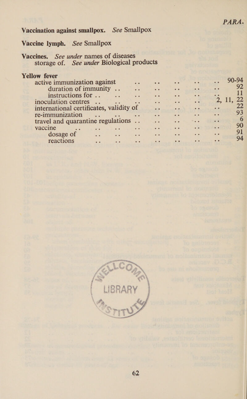 Vaccination against smallpox. See Smallpox Vaccine lymph. See Smallpox Vaccines. See under names of diseases storage of. See under Biological products Yellow fever active immunization against Ss ia ae Aes .. 90-94 duration of ee a a a ye a ne 92 instructions for . rat ee re es 7c be il inoculation centres .. si ag ae 2, ijs2Z international certificates, validity of ste mr a ek 22 re-immunization ‘ nee ae a fis fe 93 travel and quarantine regulations bs oe ne nes ss 6 vaccine , &lt; oe on ‘oe tg A: A 90 dosage of ses a a sa ws me ae 91 reactions 7 a Be - a Ee a 94 2D ARDY 