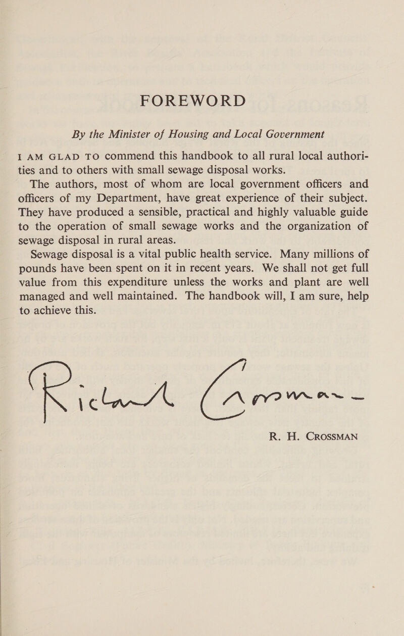  FOREWORD By the Minister of Housing and Local Government I AM GLAD TO commend this handbook to all rural local authori- ties and to others with small sewage disposal works. The authors, most of whom are local government officers and officers of my Department, have great experience of their subject. They have produced a sensible, practical and highly valuable guide to the operation of small sewage works and the organization of Sewage disposal is a vital public health service. Many millions of pounds have been spent on it in recent years. We shall not get full value from this expenditure unless the works and plant are well managed and well maintained. The handbook will, I am sure, help to achieve this. / clan AL ee R. H. CROSSMAN