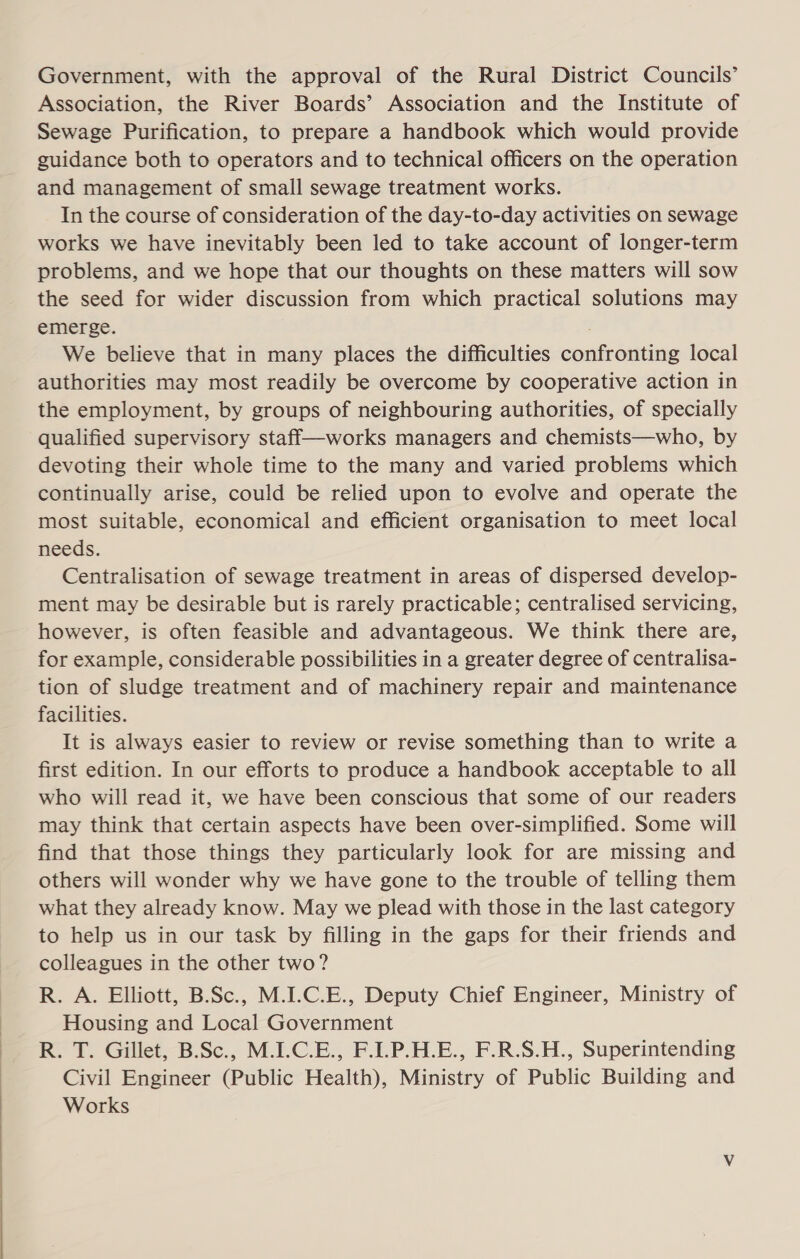 Government, with the approval of the Rural District Councils’ Association, the River Boards’ Association and the Institute of Sewage Purification, to prepare a handbook which would provide guidance both to operators and to technical officers on the operation and management of small sewage treatment works. In the course of consideration of the day-to-day activities on sewage works we have inevitably been led to take account of longer-term problems, and we hope that our thoughts on these matters will sow the seed for wider discussion from which practical solutions may emerge. We believe that in many places the difficulties confronting local authorities may most readily be overcome by cooperative action in the employment, by groups of neighbouring authorities, of specially qualified supervisory staff—works managers and chemists—who, by devoting their whole time to the many and varied problems which continually arise, could be relied upon to evolve and operate the most suitable, economical and efficient organisation to meet local needs. Centralisation of sewage treatment in areas of dispersed develop- ment may be desirable but is rarely practicable; centralised servicing, however, is often feasible and advantageous. We think there are, for example, considerable possibilities in a greater degree of centralisa- tion of sludge treatment and of machinery repair and maintenance facilities. It is always easier to review or revise something than to write a first edition. In our efforts to produce a handbook acceptable to all who will read it, we have been conscious that some of our readers may think that certain aspects have been over-simplified. Some will find that those things they particularly look for are missing and others will wonder why we have gone to the trouble of telling them what they already know. May we plead with those in the last category to help us in our task by filling in the gaps for their friends and colleagues in the other two? R. A. Elliott, B.Sc., M.I.C.E., Deputy Chief Engineer, Ministry of Housing and Local Government R. T. Gillet, B.Sc., M.I.C.E., F.I.P.H.E., F.R.S.H., Superintending Civil Engineer (Public Health), Ministry of Public Building and Works