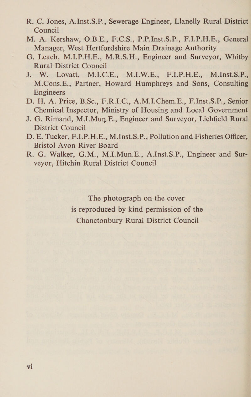 R. C. Jones, A.Inst.S.P., Sewerage Engineer, Llanelly Rural District Council M. A. Kershaw, O.B.E., F.C.S., P.P.Inst.S.P., F.I.P.H.E., General Manager, West Hertfordshire Main Drainage Authority G. Leach, M.I.P.H.E., M.R.S.H., Engineer and Surveyor, Whitby Rural District Council J. W. Lovatt, M.I.C.E., M.I.W.E., F.I.P.H.E., M.Inst.S.P., M.Cons.E., Partner, Howard Humphreys and Sons, Consulting Engineers D. H. A. Price, B.Sc., F.R.IC., A.M.I.Chem.E., F.Inst.S.P., Senior Chemical Inspector, Ministry of Housing and Local Government J. G. Rimand, M.I.Mun.E., Engineer and Surveyor, Lichfield Rural District Council D. E. Tucker, F.I.P.H.E., M.Inst.S.P., Pollution and Fisheries Officer, Bristol Avon River Board R. G. Walker, G.M., M.I.Mun.E., A.Inst.S.P., Engineer and Sur- veyor, Hitchin Rural District Council The photograph on the cover is reproduced by kind permission of the Chanctonbury Rural District Council