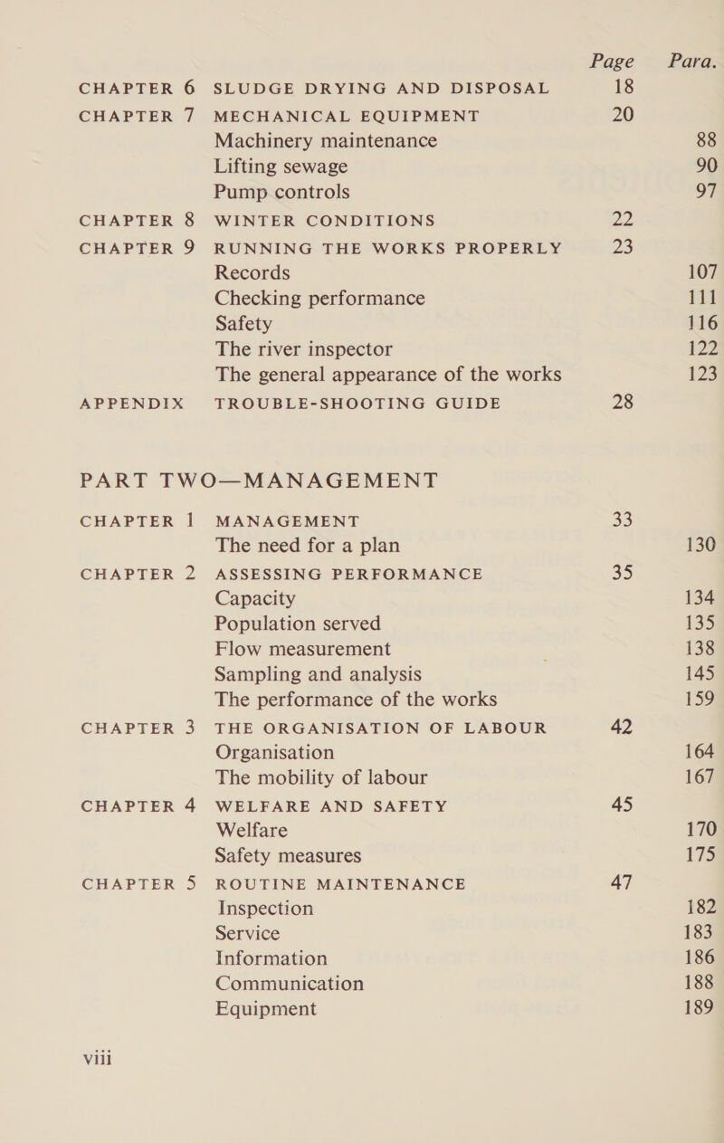 CHAPTER 7 MECHANICAL EQUIPMENT Machinery maintenance Lifting sewage Pump controls CHAPTER 8 WINTER CONDITIONS CHAPTER 9 RUNNING THE WORKS PROPERLY Records Checking performance Safety The river inspector The general appearance of the works APPENDIX TROUBLE-SHOOTING GUIDE PART TWO—MANAGEMENT CHAPTER 1 MANAGEMENT The need for a plan CHAPTER 2 ASSESSING PERFORMANCE Capacity Population served Flow measurement Sampling and analysis The performance of the works CHAPTER 3 THE ORGANISATION OF LABOUR Organisation The mobility of labour CHAPTER 4 WELFARE AND SAFETY Welfare Safety measures CHAPTER 5 ROUTINE MAINTENANCE Inspection Service Information Communication Equipment Vill Page 20 22 23 28 33 35 42 45 47 Para. 88 90 97 107 111 116 122 123 130 134 135 138 145 159 164 167 170 175 182 183 186 188 189