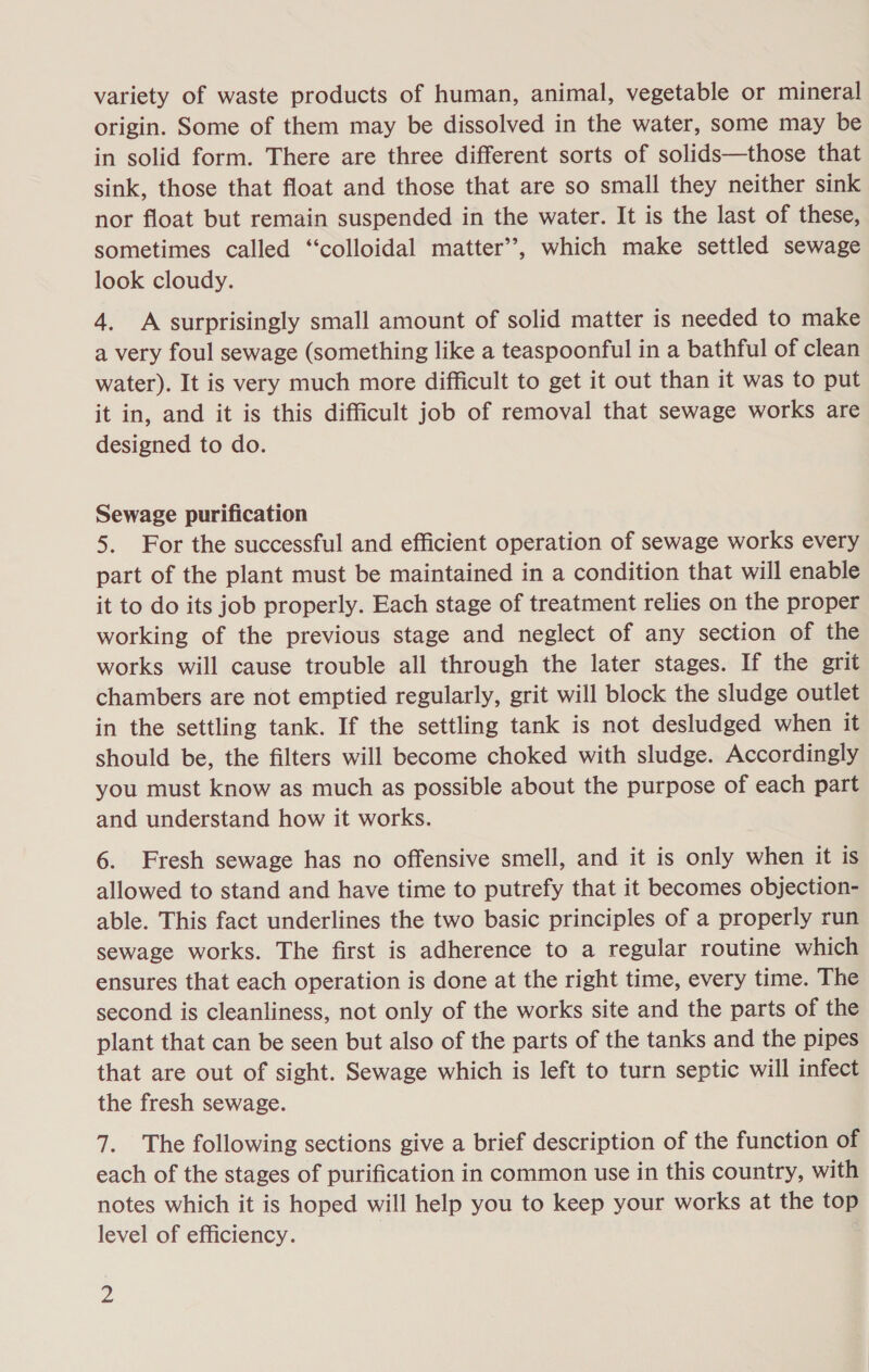 variety of waste products of human, animal, vegetable or mineral origin. Some of them may be dissolved in the water, some may be in solid form. There are three different sorts of solids—those that sink, those that float and those that are so small they neither sink nor float but remain suspended in the water. It is the last of these, sometimes called ‘‘colloidal matter’, which make settled sewage look cloudy. 4. A surprisingly small amount of solid matter is needed to make a very foul sewage (something like a teaspoonful in a bathful of clean water). It is very much more difficult to get it out than it was to put it in, and it is this difficult job of removal that sewage works are designed to do. Sewage purification 5. For the successful and efficient operation of sewage works every part of the plant must be maintained in a condition that will enable it to do its job properly. Each stage of treatment relies on the proper working of the previous stage and neglect of any section of the works will cause trouble all through the later stages. If the grit chambers are not emptied regularly, grit will block the sludge outlet in the settling tank. If the settling tank is not desludged when it should be, the filters will become choked with sludge. Accordingly you must know as much as possible about the purpose of each part and understand how it works. 6. Fresh sewage has no offensive smell, and it is only when it is allowed to stand and have time to putrefy that it becomes objection- able. This fact underlines the two basic principles of a properly run sewage works. The first is adherence to a regular routine which ensures that each operation is done at the right time, every time. The second is cleanliness, not only of the works site and the parts of the plant that can be seen but also of the parts of the tanks and the pipes that are out of sight. Sewage which is left to turn septic will infect the fresh sewage. 7. The following sections give a brief description of the function of each of the stages of purification in common use in this country, with notes which it is hoped will help you to keep your works at the tom level of efficiency.