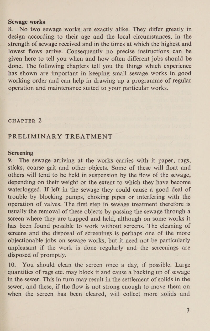 Sewage works 8. No two sewage works are exactly alike. They differ greatly in design according to their age and the local circumstances, in the strength of sewage received and in the times at which the highest and lowest flows arrive. Consequently no precise instructions can be given here to tell you when and how often different jobs should be done. The following chapters tell you the things which experience has shown are important in keeping small sewage works in good working order and can help in drawing up a programme of regular operation and maintenance suited to your particular works. CHAPTER 2 PRELIMINARY TREATMENT Screening 9. The sewage arriving at the works carries with it paper, rags, sticks, coarse grit and other objects. Some of these will float and others will tend to be held in suspension by the flow of the sewage, depending on their weight or the extent to which they have become waterlogged. If left in the sewage they could cause a good deal of trouble by blocking pumps, choking pipes or interfering with the operation of valves. The first step in sewage treatment therefore is usually the removal of these objects by passing the sewage through a screen where they are trapped and held, although on some works it has been found possible to work without screens. The cleaning of screens and the disposal of screenings is perhaps one of the more objectionable jobs on sewage works, but it need not be particularly unpleasant if the work is done regularly and the screenings are disposed of promptly. 10. You should clean the screen once a day, if possible. Large quantities of rags etc. may block it and cause a backing up of sewage in the sewer. This in turn may result in the settlement of solids in the sewer, and these, if the flow is not strong enough to move them on when the screen has been cleared, will collect more solids and