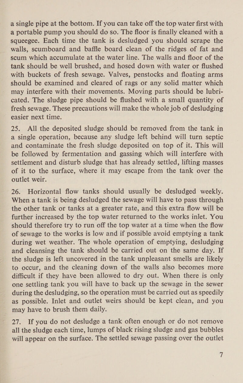 a single pipe at the bottom. If you can take off the top water first with a portable pump you should do so. The floor is finally cleaned with a squeegee. Each time the tank is desludged you should scrape the walls, scumboard and baffle board clean of the ridges of fat and scum which accumulate at the water line. The walls and floor of the tank should be well brushed, and hosed down with water or flushed with buckets of fresh sewage. Valves, penstocks and floating arms should be examined and cleared of rags or any solid matter which may interfere with their movements. Moving parts should be lubri- cated. The sludge pipe should be flushed with a small quantity of fresh sewage. These precautions will make the whole job of desludging easier next time. 25. All the deposited sludge should be removed from the tank in a single operation, because any sludge left behind will turn septic and contaminate the fresh sludge deposited on top of it. This will be followed by fermentation and gassing which will interfere with settlement and disturb sludge that has already settled, lifting masses of it to the surface, where it may escape from the tank over the outlet weir. 26. Horizontal flow tanks should usually be desludged weekly. When a tank is being desludged the sewage will have to pass through the other tank or tanks at a greater rate, and this extra flow will be further increased by the top water returned to the works inlet. You should therefore try to run off the top water at a time when the flow of sewage to the works is low and if possible avoid emptying a tank during wet weather. The whole operation of emptying, desludging and cleansing the tank should be carried out on the same day. If the sludge is left uncovered in the tank unpleasant smells are likely to occur, and the cleaning down of the walls also becomes more difficult if they have been allowed to dry out. When there is only one settling tank you will have to back up the sewage in the sewer during the desludging, so the operation must be carried out as speedily as possible. Inlet and outlet weirs should be kept clean, and you may have to brush them daily. 27. If you do not desludge a tank often enough or do not remove all the sludge each time, lumps of black rising sludge and gas bubbles will appear on the surface. The settled sewage passing over the outlet