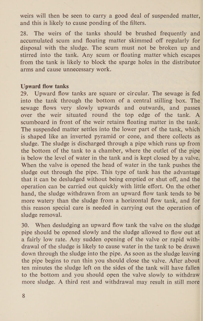 weirs will then be seen to carry a good deal of suspended matter, and this is likely to cause ponding of the filters. 28. The weirs of the tanks should be brushed frequently and accumulated scum and floating matter skimmed off regularly for disposal with the sludge. The scum must not be broken up and stirred into the tank. Any scum or floating matter which escapes from the tank is likely to block the sparge holes in the distributor arms and cause unnecessary work. Upward fiow tanks 29. Upward flow tanks are square or circular. The sewage is fed into the tank through the bottom of a central stilling box. The sewage flows very slowly upwards and outwards, and passes over the weir situated round the top edge of the tank. A scumboard in front of the weir retains floating matter in the tank. The suspended matter settles into the lower part of the tank, which is shaped like an inverted pyramid or cone, and there collects as sludge. The sludge is discharged through a pipe which runs up from the bottom of the tank to a chamber, where the outlet of the pipe is below the level of water in the tank and is kept closed by a valve. When the valve is opened the head of water in the tank pushes the sludge out through the pipe. This type of tank has the advantage that it can be desludged without being emptied or shut off, and the operation can be carried out quickly with little effort. On the other hand, the sludge withdrawn from an upward flow tank tends to be more watery than the sludge from a horizontal flow tank, and for this reason special care is needed in carrying out the operation of sludge removal. 30. When desludging an upward flow tank the valve on the sludge pipe should be opened slowly and the sludge allowed to flow out at a fairly low rate. Any sudden opening of the valve or rapid with- drawal of the sludge is likely to cause water in the tank to be drawn down through the sludge into the pipe. As soon as the sludge leaving the pipe begins to run thin you should close the valve. After about ten minutes the sludge left on the sides of the tank will have fallen to the bottom and you should open the valve slowly to withdraw more sludge. A third rest and withdrawal may result in still more