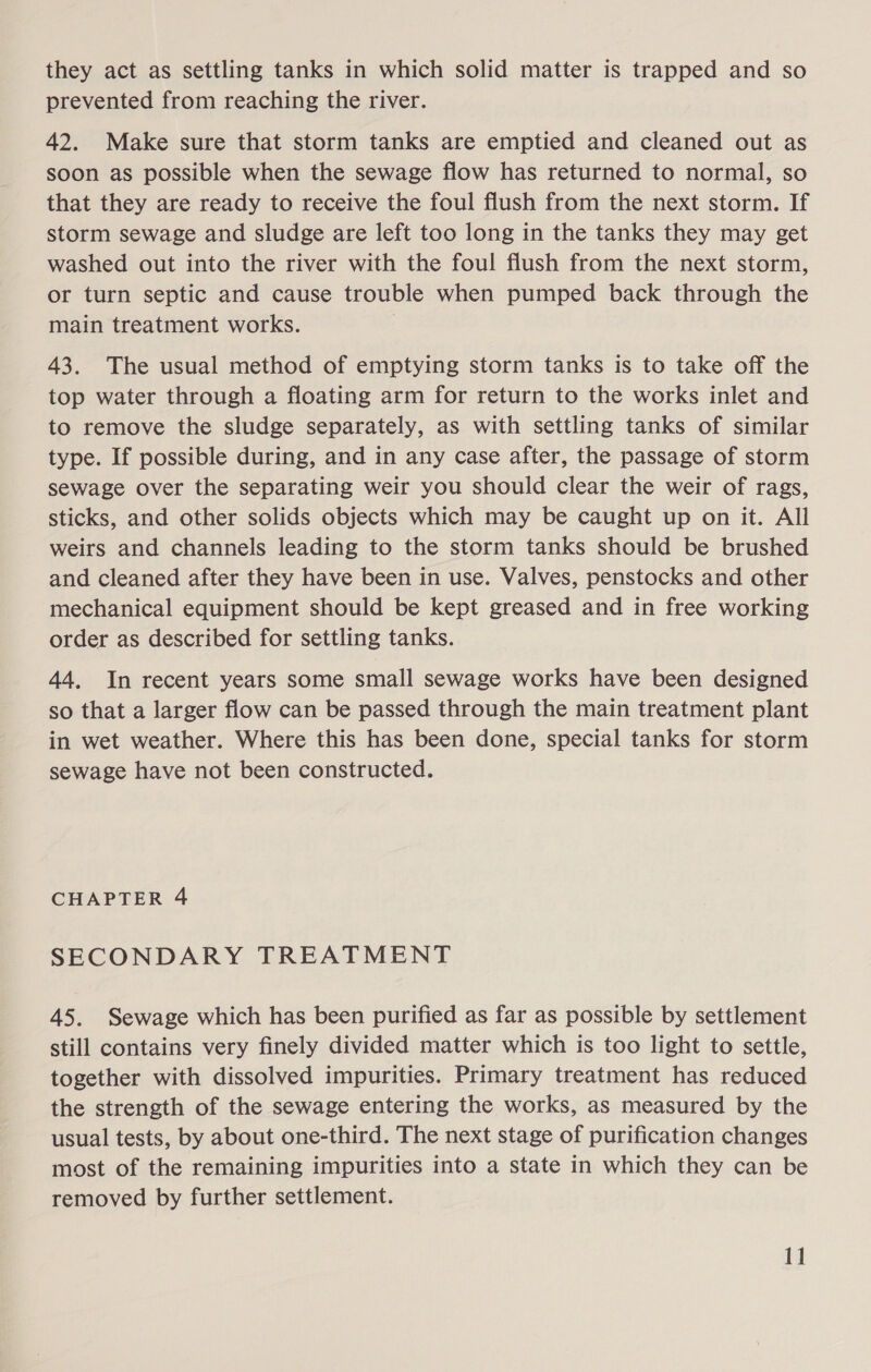 they act as settling tanks in which solid matter is trapped and so prevented from reaching the river. 42. Make sure that storm tanks are emptied and cleaned out as soon as possible when the sewage flow has returned to normal, so that they are ready to receive the foul flush from the next storm. If storm sewage and sludge are left too long in the tanks they may get washed out into the river with the foul flush from the next storm, or turn septic and cause trouble when pumped back through the main treatment works. 43. The usual method of emptying storm tanks is to take off the top water through a floating arm for return to the works inlet and to remove the sludge separately, as with settling tanks of similar type. If possible during, and in any case after, the passage of storm sewage over the separating weir you should clear the weir of rags, sticks, and other solids objects which may be caught up on it. All weirs and channels leading to the storm tanks should be brushed and cleaned after they have been in use. Valves, penstocks and other mechanical equipment should be kept greased and in free working order as described for settling tanks. 44, In recent years some small sewage works have been designed so that a larger flow can be passed through the main treatment plant in wet weather. Where this has been done, special tanks for storm sewage have not been constructed. CHAPTER 4 SECONDARY TREATMENT 45. Sewage which has been purified as far as possible by settlement still contains very finely divided matter which is too light to settle, together with dissolved impurities. Primary treatment has reduced the strength of the sewage entering the works, as measured by the usual tests, by about one-third. The next stage of purification changes most of the remaining impurities into a state in which they can be removed by further settlement.