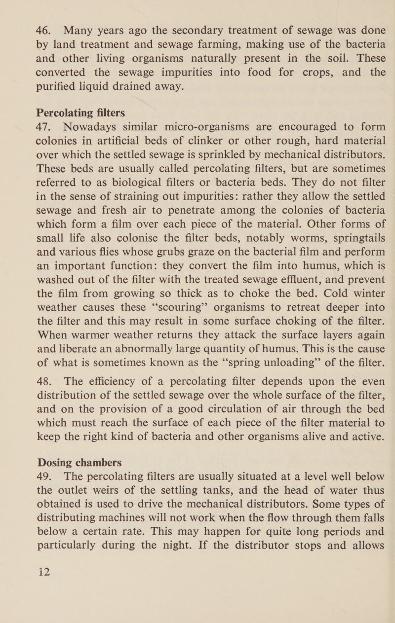 46. Many years ago the secondary treatment of sewage was done by land treatment and sewage farming, making use of the bacteria and other living organisms naturally present in the soil. These converted the sewage impurities into food for crops, and the purified liquid drained away. Percolating filters 47. Nowadays similar micro-organisms are encouraged to form colonies in artificial beds of clinker or other rough, hard material over which the settled sewage is sprinkled by mechanical distributors. These beds are usually called percolating filters, but are sometimes referred to as biological filters or bacteria beds. They do not filter in the sense of straining out impurities: rather they allow the settled sewage and fresh air to penetrate among the colonies of bacteria which form a film over each piece of the material. Other forms of small life also colonise the filter beds, notably worms, springtails and various flies whose grubs graze on the bacterial film and perform an important function: they convert the film into humus, which is washed out of the filter with the treated sewage effluent, and prevent the film from growing so thick as to choke the bed. Cold winter weather causes these “‘scouring’’ organisms to retreat deeper into the filter and this may result in some surface choking of the filter. When warmer weather returns they attack the surface layers again and liberate an abnormally large quantity of humus. This is the cause of what is sometimes known as the “‘spring unloading”’ of the filter. 48. The efficiency of a percolating filter depends upon the even distribution of the settled sewage over the whole surface of the filter, and on the provision of a good circulation of air through the bed which must reach the surface of each piece of the filter material to keep the right kind of bacteria and other organisms alive and active. Dosing chambers 49. The percolating filters are usually situated at a level well below the outlet weirs of the settling tanks, and the head of water thus obtained is used to drive the mechanical distributors. Some types of distributing machines will not work when the flow through them falls below a certain rate. This may happen for quite long periods and particularly during the night. If the distributor stops and allows