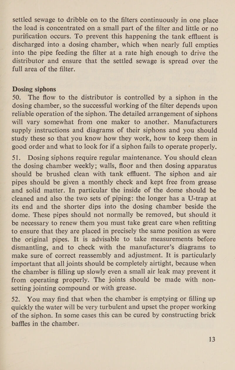 settled sewage to dribble on to the filters continuously in one place the load is concentrated on a small part of the filter and little or no purification occurs. To prevent this happening the tank effluent is discharged into a dosing chamber, which when nearly full empties into the pipe feeding the filter at a rate high enough to drive the distributor and ensure that the settled sewage is spread over the full area of the filter. Dosing siphons 50. The flow to the distributor is controlled by a siphon in the dosing chamber, so the successful working of the filter depends upon reliable operation of the siphon. The detailed arrangement of siphons will vary somewhat from one maker to another. Manufacturers supply instructions and diagrams of their siphons and you should study these so that you know how they work, how to keep them in good order and what to look for if a siphon fails to operate properly. 51. Dosing siphons require regular maintenance. You should clean the dosing chamber weekly; walls, floor and then dosing apparatus should be brushed clean with tank effluent. The siphon and air pipes should be given a monthly check and kept free from grease and solid matter. In particular the inside of the dome should be cleaned and also the two sets of piping: the longer has a U-trap at its end and the shorter dips into the dosing chamber beside the dome. These pipes should not normally be removed, but should it be necessary to renew them you must take great care when refitting to ensure that they are placed in precisely the same position as were the original pipes. It is advisable to take measurements before dismantling, and to check with the manufacturer’s diagrams to make sure of correct reassembly and adjustment. It is particularly important that all joints should be completely airtight, because when the chamber is filling up slowly even a small air leak may prevent it from operating properly. The joints should be made with non- setting jointing compound or with grease. 52. You may find that when the chamber is emptying or filling up quickly the water will be very turbulent and upset the proper working of the siphon. In some cases this can be cured by constructing brick baffles in the chamber.