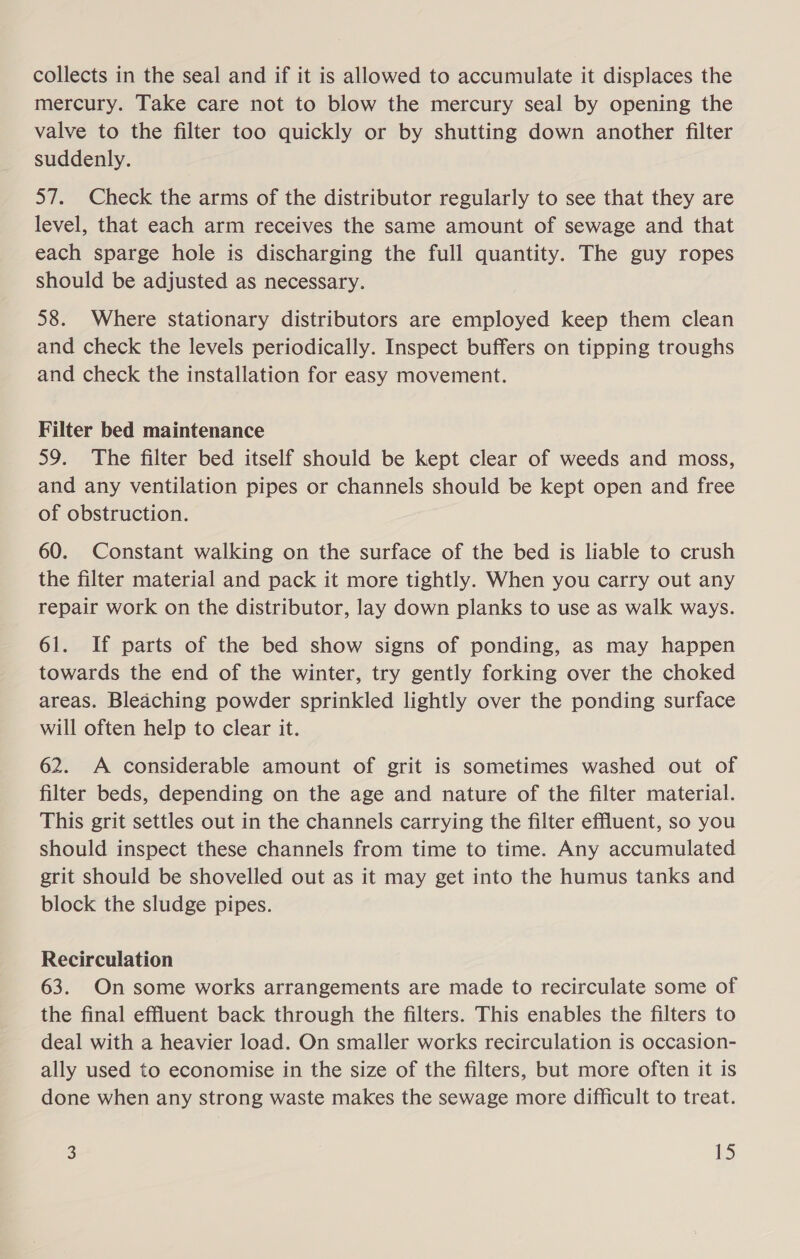 collects in the seal and if it is allowed to accumulate it displaces the mercury. Take care not to blow the mercury seal by opening the valve to the filter too quickly or by shutting down another filter suddenly. 57. Check the arms of the distributor regularly to see that they are level, that each arm receives the same amount of sewage and that each sparge hole is discharging the full quantity. The guy ropes should be adjusted as necessary. 58. Where stationary distributors are employed keep them clean and check the levels periodically. Inspect buffers on tipping troughs and check the installation for easy movement. Filter bed maintenance 59. The filter bed itself should be kept clear of weeds and moss, and any ventilation pipes or channels should be kept open and free of obstruction. 60. Constant walking on the surface of the bed is liable to crush the filter material and pack it more tightly. When you carry out any repair work on the distributor, lay down planks to use as walk ways. 61. If parts of the bed show signs of ponding, as may happen towards the end of the winter, try gently forking over the choked areas. Bleaching powder sprinkled lightly over the ponding surface will often help to clear it. 62. A considerable amount of grit is sometimes washed out of filter beds, depending on the age and nature of the filter material. This grit settles out in the channels carrying the filter effluent, so you should inspect these channels from time to time. Any accumulated grit should be shovelled out as it may get into the humus tanks and block the sludge pipes. Recirculation 63. On some works arrangements are made to recirculate some of the final effluent back through the filters. This enables the filters to deal with a heavier load. On smaller works recirculation is occasion- ally used to economise in the size of the filters, but more often it is done when any strong waste makes the sewage more difficult to treat.