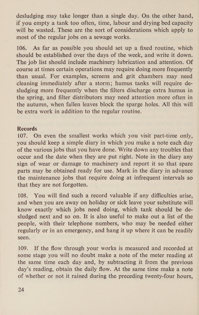 desludging may take longer than a single day. On the other hand, if you empty a tank too often, time, labour and drying bed capacity will be wasted. These are the sort of considerations which apply to most of the regular jobs on a sewage works. 106. As far as possible you should set up a fixed routine, which should be established over the days of the week, and write it down. The job list should include machinery lubrication and attention. Of course at times certain operations may require doing more frequently than usual. For examples, screens and grit chambers may need cleaning immediately after a storm; humus tanks will require de- sludging more frequently when the filters discharge extra humus in the spring, and filter distributors may need attention more often in the autumn, when fallen leaves block the sparge holes. All this will be extra work in addition to the regular routine. Records 107. On even the smallest works which you visit part-time only, you should keep a simple diary in which you make a note each day of the various jobs that you have done. Write down any troubles that occur and the date when they are put right. Note in the diary any sign of wear or damage to machinery and report it so that spare parts may be obtained ready for use. Mark in the diary in advance the maintenance jobs that require doing at infrequent intervals so that they are not forgotten. 108. You will find such a record valuable if any difficulties arise, and when you are away on holiday or sick leave your substitute will know exactly which jobs need doing, which tank should be de- sludged next and so on. It is also useful to make out a list of the people, with their telephone numbers, who may be needed either regularly or in an emergency, and hang it up where it can be readily seen. 109. If the flow through your works is measured and recorded at some stage you will no doubt make a note of the meter reading at the same time each day and, by subtracting it from the previous day’s reading, obtain the daily flow. At the same time make a note of whether or not it rained during the preceding twenty-four hours,