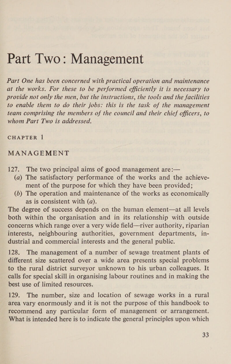 Part Two: Management Part One has been concerned with practical operation and maintenance at the works. For these to be performed efficiently it is necessary to provide not only the men, but the instructions, the tools and the facilities to enable them to do their jobs: this is the task of the management team comprising the members of the council and their chief officers, to whom Part Two is addressed. CHAPTER l MANAGEMENT 127. The two principal aims of good management are:— (a) The satisfactory performance of the works and the achieve- ment of the purpose for which they have been provided; (6b) The operation and maintenance of the works as economically as is consistent with (a). The degree of success depends on the human element—at all levels both within the organisation and in its relationship with outside concerns which range over a very wide field—river authority, riparian interests, neighbouring authorities, government departments, in- dustrial and commercial interests and the general public. 128. The management of a number of sewage treatment plants of different size scattered over a wide area presents special problems to the rural district surveyor unknown to his urban colleagues. It calls for special skill in organising labour routines and in making the best use of limited resources. 129. The number, size and location of sewage works in a rural area vary enormously and it is not the purpose of this handbook to recommend any particular form of management or arrangement. What is intended here is to indicate the general principles upon which