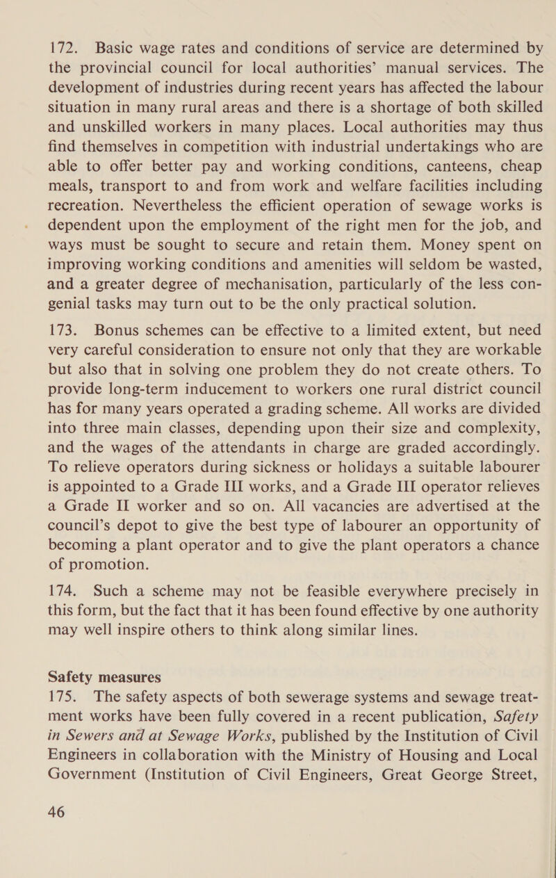 172. Basic wage rates and conditions of service are determined by the provincial council for local authorities’ manual services. The development of industries during recent years has affected the labour situation in many rural areas and there is a shortage of both skilled and unskilled workers in many places. Local authorities may thus find themselves in competition with industrial undertakings who are able to offer better pay and working conditions, canteens, cheap meals, transport to and from work and welfare facilities including recreation. Nevertheless the efficient operation of sewage works is dependent upon the employment of the right men for the job, and ways must be sought to secure and retain them. Money spent on improving working conditions and amenities will seldom be wasted, and a greater degree of mechanisation, particularly of the less con- genial tasks may turn out to be the only practical solution. 173. Bonus schemes can be effective to a limited extent, but need very careful consideration to ensure not only that they are workable but also that in solving one problem they do not create others. To provide long-term inducement to workers one rural district council has for many years operated a grading scheme. All works are divided into three main classes, depending upon their size and complexity, and the wages of the attendants in charge are graded accordingly. To relieve operators during sickness or holidays a suitable labourer is appointed to a Grade III works, and a Grade III operator relieves a Grade II worker and so on. All vacancies are advertised at the council’s depot to give the best type of labourer an opportunity of becoming a plant operator and to give the plant operators a chance of promotion. 174. Such a scheme may not be feasible everywhere precisely in this form, but the fact that it has been found effective by one authority may well inspire others to think along similar lines. Safety measures 175. The safety aspects of both sewerage systems and sewage treat- ment works have been fully covered in a recent publication, Safety in Sewers and at Sewage Works, published by the Institution of Civil Engineers in collaboration with the Ministry of Housing and Local Government (Institution of Civil Engineers, Great George Street,
