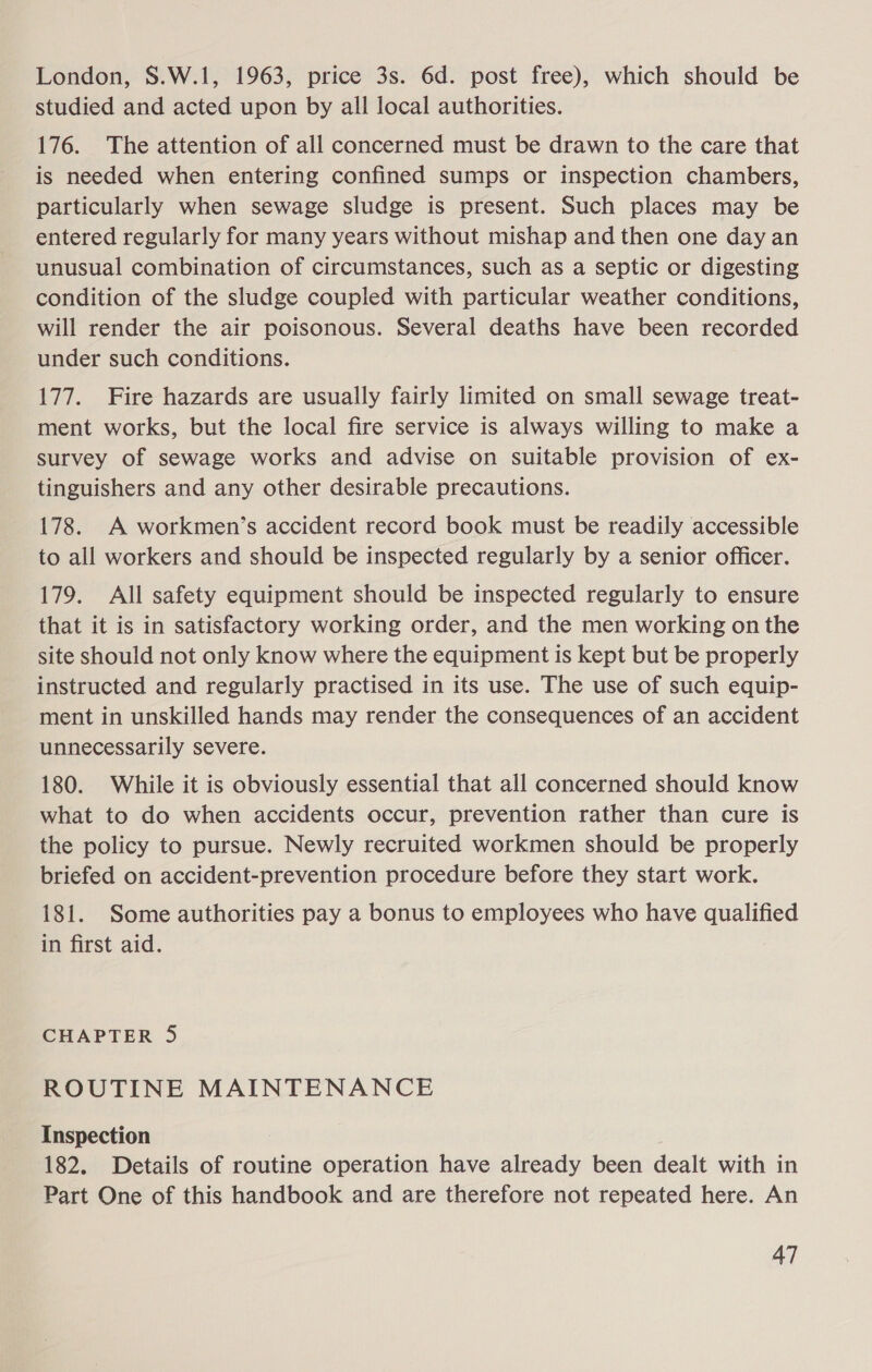 London, S.W.1, 1963, price 3s. 6d. post free), which should be studied and acted upon by all local authorities. 176. The attention of all concerned must be drawn to the care that is needed when entering confined sumps or inspection chambers, particularly when sewage sludge is present. Such places may be entered regularly for many years without mishap and then one day an unusual combination of circumstances, such as a septic or digesting condition of the sludge coupled with particular weather conditions, will render the air poisonous. Several deaths have been recorded under such conditions. 177. Fire hazards are usually fairly limited on small sewage treat- ment works, but the local fire service is always willing to make a survey of sewage works and advise on suitable provision of ex- tinguishers and any other desirable precautions. 178. A workmen’s accident record book must be readily accessible to all workers and should be inspected regularly by a senior officer. 179. All safety equipment should be inspected regularly to ensure that it is in satisfactory working order, and the men working on the site should not only know where the equipment is kept but be properly instructed and regularly practised in its use. The use of such equip- ment in unskilled hands may render the consequences of an accident unnecessarily severe. 180. While it is obviously essential that all concerned should know what to do when accidents occur, prevention rather than cure is the policy to pursue. Newly recruited workmen should be properly briefed on accident-prevention procedure before they start work. 181. Some authorities pay a bonus to employees who have qualified in first aid. CHAPTER 5 ROUTINE MAINTENANCE Inspection 182. Details of routine operation have already been dealt with in Part One of this handbook and are therefore not repeated here. An