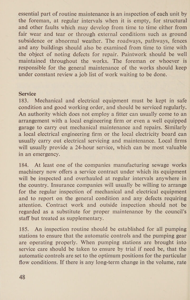 essential part of routine maintenance is an inspection of each unit by the foreman, at regular intervals when it is empty, for structural and other faults which may develop from time to time either from fair wear and tear or through external conditions such as ground subsidence or abnormal weather. The roadways, pathways, fences and any buildings should also be examined from time to time with the object of noting defects for repair. Paintwork should be well maintained throughout the works. The foreman or whoever is responsible for the general maintenance of the works should keep under constant review a job list of work waiting to be done. Service 183. Mechanical and electrical equipment must be kept in safe condition and good working order, and should be serviced regularly. An authority which does not employ a fitter can usually come to an arrangement with a local engineering firm or even a well equipped garage to carry out mechanical maintenance and repairs. Similarly a local electrical engineering firm or the local electricity board can usually carry out electrical servicing and maintenance. Local firms will usually provide a 24-hour service, which can be most valuable in an emergency. 184. At least one of the companies manufacturing sewage works machinery now offers a service contract under which its equipment will be inspected and overhauled at regular intervals anywhere in the country. Insurance companies will usually be willing to arrange for the regular inspection of mechanical and electrical equipment and to report on the general condition and any defects requiring attention. Contract work and outside inspection should not be regarded as a substitute for proper maintenance by the council’s staff but treated as supplementary. 185. An inspection routine should be established for all pumping stations to ensure that the automatic controls and the pumping gear are operating properly. When pumping stations are brought into service care should be taken to ensure by trial if need be, that the automatic controls are set to the optimum positions for the particular flow conditions. If there is any long-term change in the volume, rate