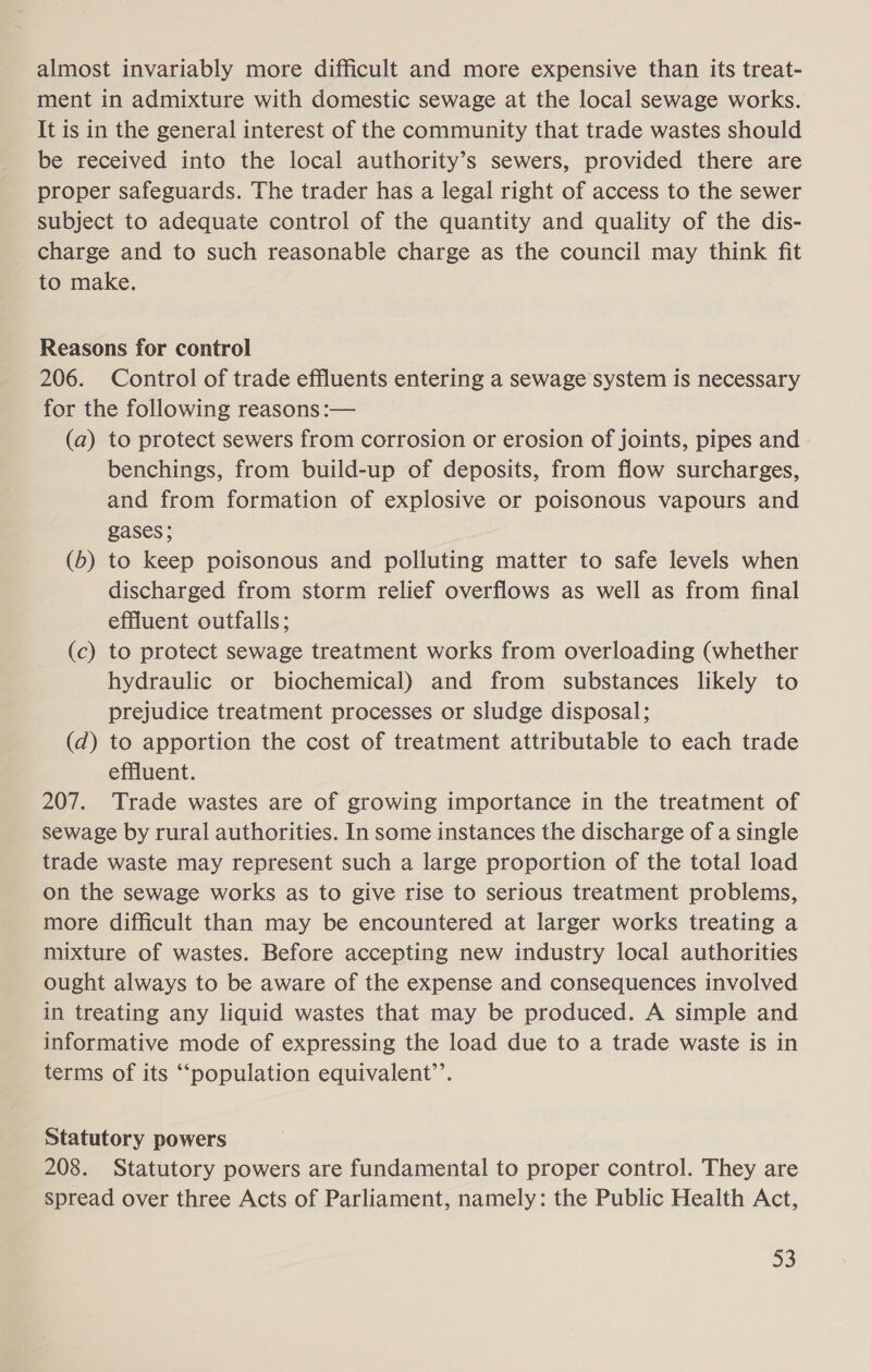 almost invariably more difficult and more expensive than its treat- ment in admixture with domestic sewage at the local sewage works. It is in the general interest of the community that trade wastes should be received into the local authority’s sewers, provided there are proper safeguards. The trader has a legal right of access to the sewer subject to adequate control of the quantity and quality of the dis- charge and to such reasonable charge as the council may think fit to make. Reasons for control 206. Control of trade effluents entering a sewage system is necessary for the following reasons :— (a) to protect sewers from corrosion or erosion of joints, pipes and benchings, from build-up of deposits, from flow surcharges, and from formation of explosive or poisonous vapours and gases; (b) to keep poisonous and polluting matter to safe levels when discharged from storm relief overflows as well as from final effluent outfalls; (c) to protect sewage treatment works from overloading (whether hydraulic or biochemical) and from substances likely to prejudice treatment processes or sludge disposal; (d) to apportion the cost of treatment attributable to each trade effluent. 207. Trade wastes are of growing importance in the treatment of sewage by rural authorities. In some instances the discharge of a single trade waste may represent such a large proportion of the total load on the sewage works as to give rise to serious treatment problems, more difficult than may be encountered at larger works treating a mixture of wastes. Before accepting new industry local authorities ought always to be aware of the expense and consequences involved in treating any liquid wastes that may be produced. A simple and informative mode of expressing the load due to a trade waste is in terms of its ““‘population equivalent’. Statutory powers 208. Statutory powers are fundamental to proper control. They are spread over three Acts of Parliament, namely: the Public Health Act, =)