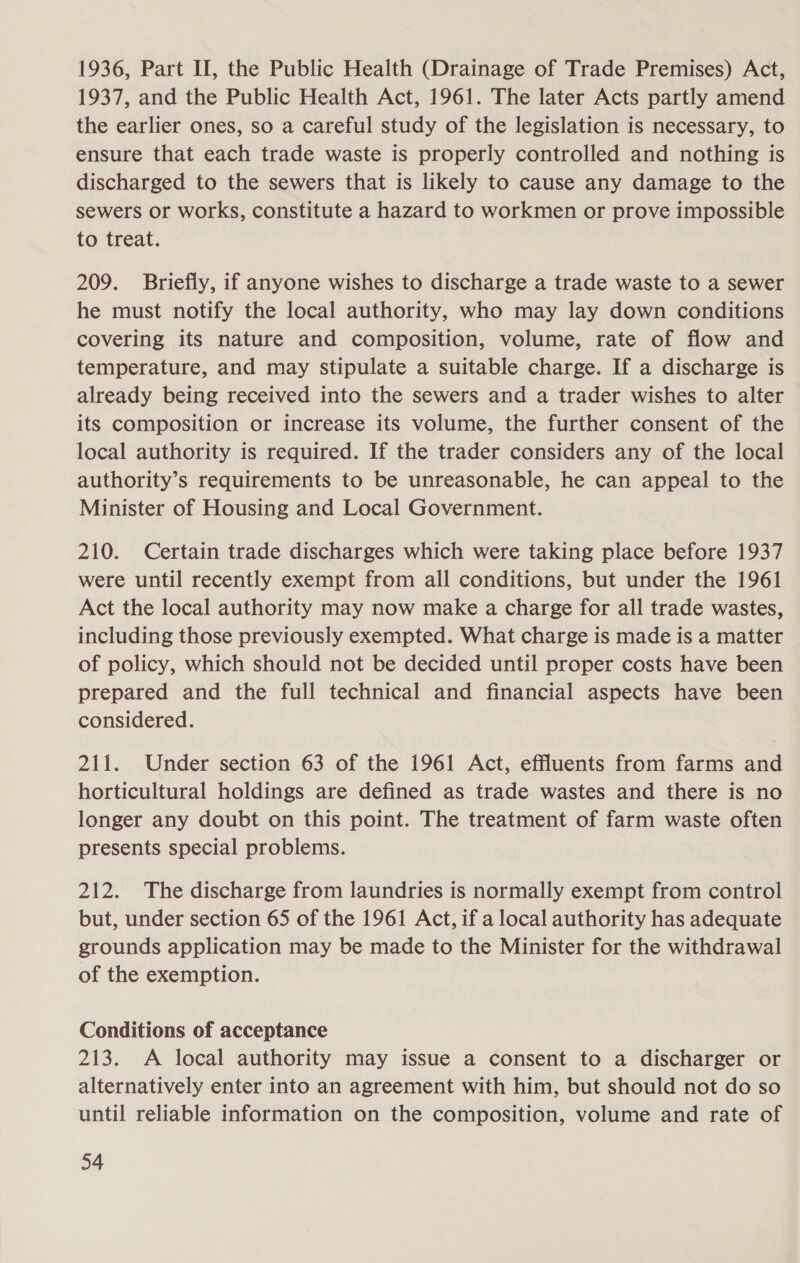 1936, Part II, the Public Health (Drainage of Trade Premises) Act, 1937, and the Public Health Act, 1961. The later Acts partly amend the earlier ones, so a careful study of the legislation is necessary, to ensure that each trade waste is properly controlled and nothing is discharged to the sewers that is likely to cause any damage to the sewers or works, constitute a hazard to workmen or prove impossible to treat. 209. Briefly, if anyone wishes to discharge a trade waste to a sewer he must notify the local authority, who may lay down conditions covering its nature and composition, volume, rate of flow and temperature, and may stipulate a suitable charge. If a discharge is already being received into the sewers and a trader wishes to alter its composition or increase its volume, the further consent of the local authority is required. If the trader considers any of the local authority’s requirements to be unreasonable, he can appeal to the Minister of Housing and Local Government. 210. Certain trade discharges which were taking place before 1937 were until recently exempt from all conditions, but under the 1961 Act the local authority may now make a charge for all trade wastes, including those previously exempted. What charge is made is a matter of policy, which should not be decided until proper costs have been prepared and the full technical and financial aspects have been considered. 211. Under section 63 of the 1961 Act, effluents from farms and horticultural holdings are defined as trade wastes and there is no longer any doubt on this point. The treatment of farm waste often presents special problems. 212. The discharge from laundries is normally exempt from control but, under section 65 of the 1961 Act, if a local authority has adequate grounds application may be made to the Minister for the withdrawal of the exemption. Conditions of acceptance 213. A local authority may issue a consent to a discharger or alternatively enter into an agreement with him, but should not do so until reliable information on the composition, volume and rate of