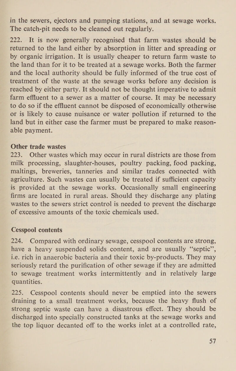 in the sewers, ejectors and pumping stations, and at sewage works. The catch-pit needs to be cleaned out regularly. 222. It is now generally recognised that farm wastes should be returned to the land either by absorption in litter and spreading or by organic irrigation. It is usually cheaper to return farm waste to the land than for it to be treated at a sewage works. Both the farmer and the local authority should be fully informed of the true cost of treatment of the waste at the sewage works before any decision is reached by either party. It should not be thought imperative to admit farm effluent to a sewer as a matter of course. It may be necessary to do so if the effluent cannot be disposed of economically otherwise or is likely to cause nuisance or water pollution if returned to the land but in either case the farmer must be prepared to make reason- able payment. Other trade wastes 223. Other wastes which may occur in rural districts are those from milk processing, slaughter-houses, poultry packing, food packing, maltings, breweries, tanneries and similar trades connected with agriculture. Such wastes can usually be treated if sufficient capacity is provided at the sewage works. Occasionally small engineering firms are located in rural areas. Should they discharge any plating wastes to the sewers strict control is needed to prevent the discharge of excessive amounts of the toxic chemicals used. Cesspool contents 224. Compared with ordinary sewage, cesspool contents are strong, have a heavy suspended solids content, and are usually ‘“‘septic’’, i.e. rich in anaerobic bacteria and their toxic by-products. They may seriously retard the purification of other sewage if they are admitted to sewage treatment works intermittently and in relatively large quantities. 225. Cesspool contents should never be emptied into the sewers draining to a small treatment works, because the heavy flush of strong septic waste can have a disastrous effect. They should be discharged into specially constructed tanks at the sewage works and the top liquor decanted off to the works inlet at a controlled rate, Ey