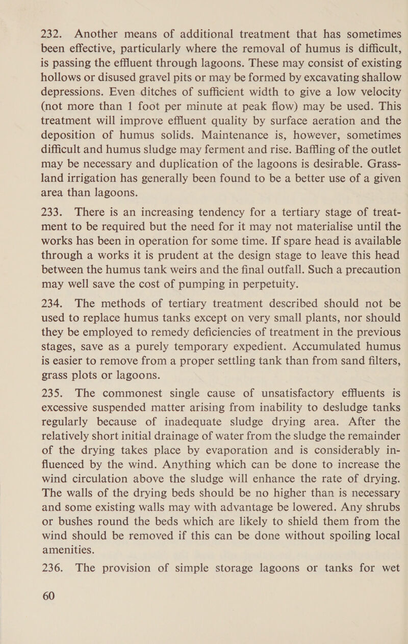 232. Another means of additional treatment that has sometimes been effective, particularly where the removal of humus is difficult, is passing the effluent through lagoons. These may consist of existing hollows or disused gravel pits or may be formed by excavating shallow depressions. Even ditches of sufficient width to give a low velocity (not more than 1 foot per minute at peak flow) may be used. This treatment will improve effluent quality by surface aeration and the deposition of humus solids. Maintenance is, however, sometimes difficult and humus sludge may ferment and rise. Baffling of the outlet may be necessary and duplication of the lagoons is desirable. Grass- land irrigation has generally been found to be a better use of a given area than lagoons. 233. There is an increasing tendency for a tertiary stage of treat- ment to be required but the need for it may not materialise until the works has been in operation for some time. If spare head is available through a works it is prudent at the design stage to leave this head between the humus tank weirs and the final outfall. Such a precaution may well save the cost of pumping in perpetuity. 234. The methods of tertiary treatment described should not be used to replace humus tanks except on very small plants, nor should they be employed to remedy deficiencies of treatment in the previous stages, save aS a purely temporary expedient. Accumulated humus is easier to remove from a proper settling tank than from sand filters, grass plots or lagoons. 235. The commonest single cause of unsatisfactory effluents is excesSive suspended matter arising from inability to desludge tanks regularly because of inadequate sludge drying area. After the relatively short initial drainage of water from the sludge the remainder of the drying takes place by evaporation and is considerably in- fluenced by the wind. Anything which can be done to increase the wind circulation above the sludge will enhance the rate of drying. The walls of the drying beds should be no higher than is necessary and some existing walls may with advantage be lowered. Any shrubs or bushes round the beds which are likely to shield them from the wind should be removed if this can be done without spoiling local amenities. 236. The provision of simple storage lagoons or tanks for wet