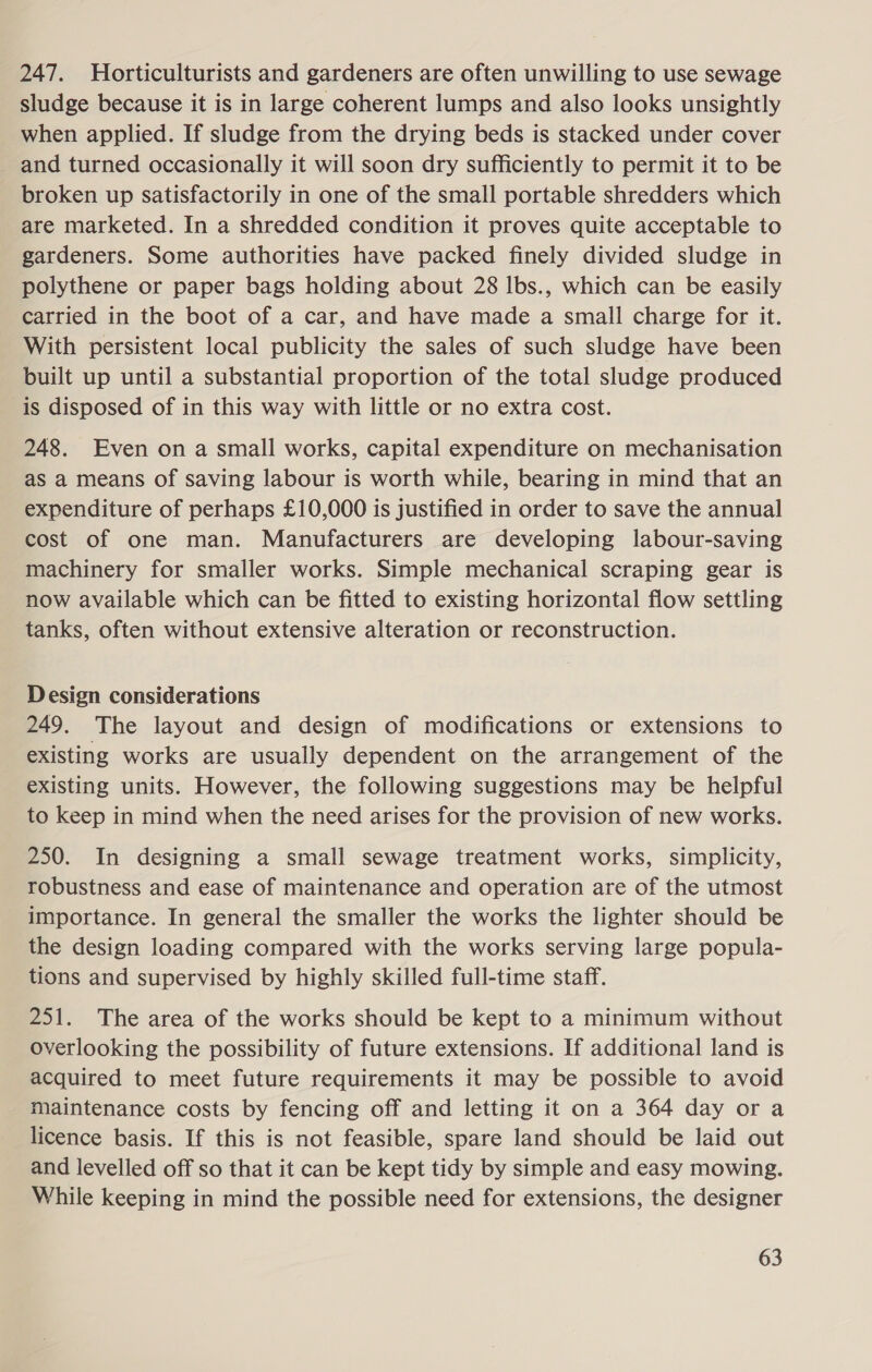 247. Horticulturists and gardeners are often unwilling to use sewage sludge because it is in large coherent lumps and also looks unsightly when applied. If sludge from the drying beds is stacked under cover and turned occasionally it will soon dry sufficiently to permit it to be broken up satisfactorily in one of the small portable shredders which are marketed. In a shredded condition it proves quite acceptable to gardeners. Some authorities have packed finely divided sludge in polythene or paper bags holding about 28 lbs., which can be easily carried in the boot of a car, and have made a small charge for it. With persistent local publicity the sales of such sludge have been built up until a substantial proportion of the total sludge produced is disposed of in this way with little or no extra cost. 248. Even on a small works, capital expenditure on mechanisation as a means of saving labour is worth while, bearing in mind that an expenditure of perhaps £10,000 is justified in order to save the annual cost of one man. Manufacturers are developing labour-saving machinery for smaller works. Simple mechanical scraping gear is now available which can be fitted to existing horizontal flow settling tanks, often without extensive alteration or reconstruction. Design considerations 249. The layout and design of modifications or extensions to existing works are usually dependent on the arrangement of the existing units. However, the following suggestions may be helpful to keep in mind when the need arises for the provision of new works. 250. In designing a small sewage treatment works, simplicity, robustness and ease of maintenance and operation are of the utmost importance. In general the smaller the works the lighter should be the design loading compared with the works serving large popula- tions and supervised by highly skilled full-time staff. 251. The area of the works should be kept to a minimum without overlooking the possibility of future extensions. If additional land is acquired to meet future requirements it may be possible to avoid maintenance costs by fencing off and letting it on a 364 day or a licence basis. If this is not feasible, spare land should be laid out and levelled off so that it can be kept tidy by simple and easy mowing. While keeping in mind the possible need for extensions, the designer